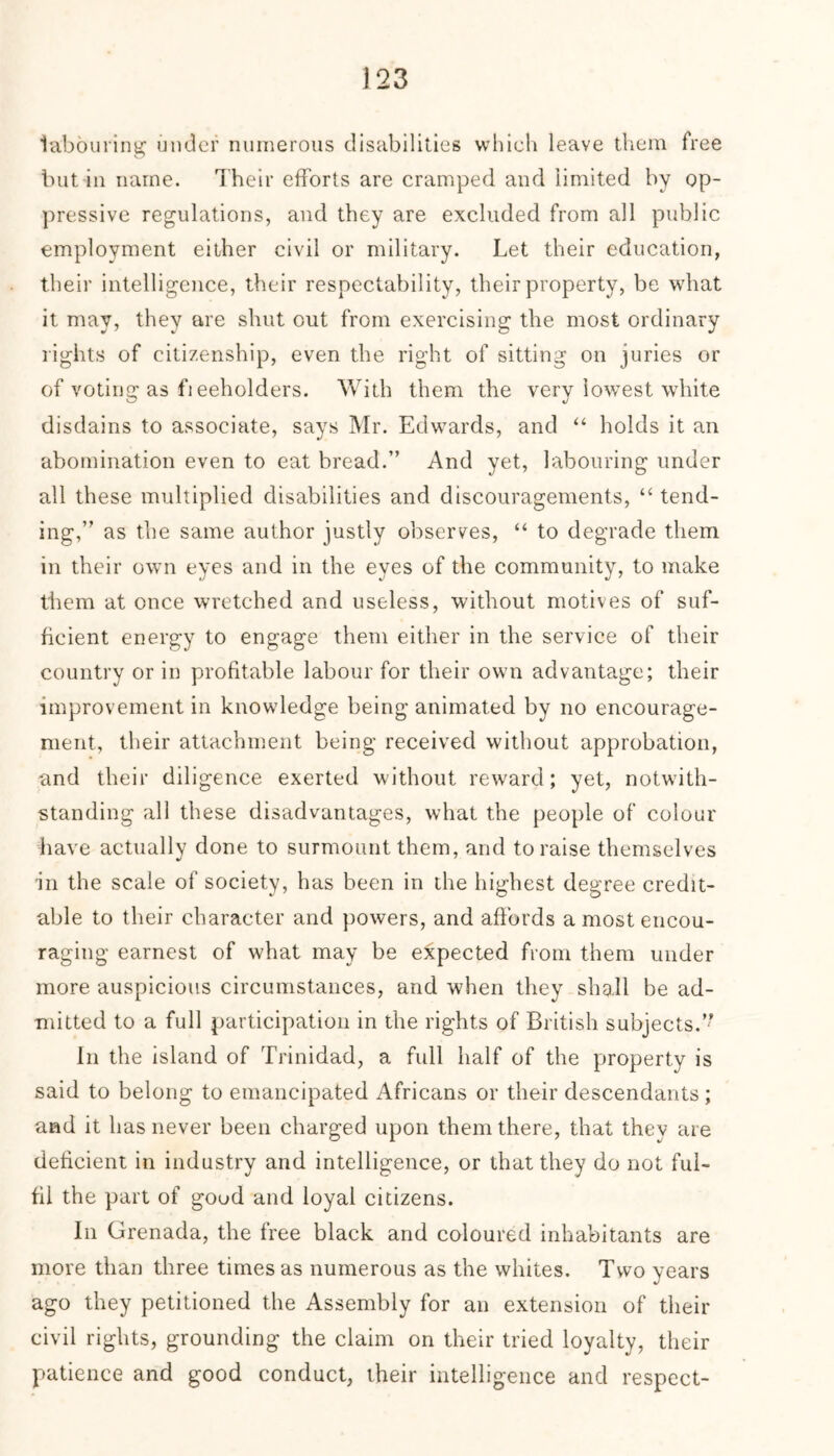 labouring under numerous disabilities which leave them free but in name. Their efforts are cramped and limited by op- pressive regulations, and they are excluded from all public employment either civil or military. Let their education, their intelligence, their respectability, their property, be what it may, they are shut out from exercising the most ordinary rights of citizenship, even the right of sitting on juries or of voting as fi eeholders. With them the very lowest white disdains to associate, says Mr. Edwards, and “ holds it an abomination even to eat bread.” And yet, labouring under all these multiplied disabilities and discouragements, “ tend- ing,” as the same author justly observes, “ to degrade them in their own eyes and in the eyes of the community, to make them at once wretched and useless, without motives of suf- ficient energy to engage them either in the service of their country or in profitable labour for their own advantage; their improvement in knowledge being animated by no encourage- ment, their attachment being received without approbation, and their diligence exerted without reward; yet, notwith- standing all these disadvantages, what the people of colour have actually done to surmount them, and to raise themselves in the scale of society, has been in the highest degree credit- able to their character and powers, and affords a most encou- raging earnest of what may be expected from them under more auspicious circumstances, and when they shall be ad- mitted to a full participation in the rights of British subjects.” In the island of Trinidad, a full half of the property is said to belong to emancipated Africans or their descendants; and it has never been charged upon them there, that they are deficient in industry and intelligence, or that they do not ful- fil the part of good and loyal citizens. In Grenada, the free black and coloured inhabitants are more than three times as numerous as the whites. Two years ago they petitioned the Assembly for an extension of their civil rights, grounding the claim on their tried loyalty, their patience and good conduct, their intelligence and respect-