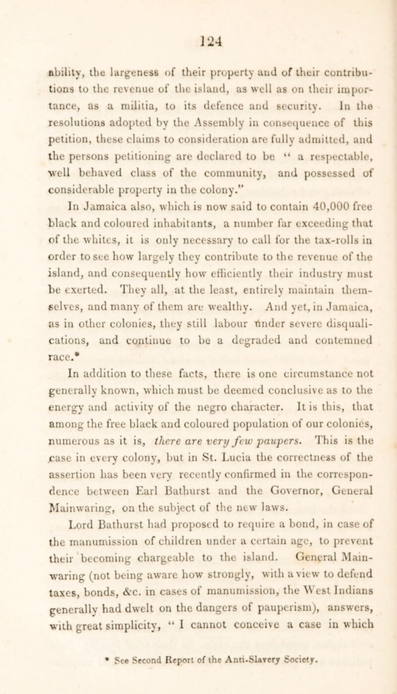 ability, the largeness of their property and of their contribu- tions to the revenue of the island, as well as on their impor- tance, as a militia, to its defence and security. In the resolutions adopted bv the Assembly in consequence of this petition, these claims to consideration are fully admitted, and the persons petitioning are declared to be “ a respectable, well behaved class of the community, and possessed of considerable property in the colony.” In Jamaica also, which is now said to contain 40,000 free black and coloured inhabitants, a number far exceeding that of the whites, it is only necessary to call for the tax-rolls in order to see how largely they contribute to the revenue of the island, and consequently how efficiently their industry must be exerted. They all, at the least, entirely maintain them- selves, and many of them are wealthy. And yet, in Jamaica, as in other colonies, they still labour tinder severe disquali- cations, and continue to be a degraded and contemned race.* In addition to these facts, there is one circumstance not generally known, which must be deemed conclusive as to the energy and activity of the negro character. It is this, that among the free black and coloured population of our colonics, numerous as it is, there are very few-paupera. This is the case in every colony, but in St. Lucia the correctness of the assertion has been very recently confirmed in the correspon- dence between Earl Bathurst and the Governor, General Mainwaring, on the subject of the new laws. Lord Bathurst had proposed to require a bond, in case of the manumission of children under a certain age, to prevent their becoming chargeable to the island. General Main- waring (not being aware how strongly, with a view to defend taxes, bonds, &c. in cases of manumission, the M'est Indians generally had dwelt on the dangers of pauperism), answers, with great simplicity, “ I cannot conceive a case in which