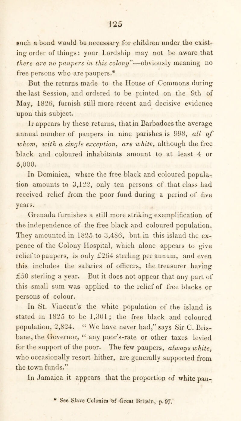 such a bond would be necessary for children under the exist- ing’ order of things: your Lordship may not be aware that there are no paupers in this colony—obviously meaning no free persons who are paupers.* But the returns made to the House of Commons during the last Session, and ordered to be printed on the 9th of May, 1826, furnish still more recent and decisive evidence upon this subject. Ir appears by these returns, that in Barbadoesthe average annual number of paupers in nine parishes is 998, all of whom, zvith a single exception, are white, although the free black and coloured inhabitants amount to at least 4 or 5,000. In Dominica, where the free black and coloured popula- tion amounts to 3,122, only ten persons of that class had received relief from the poor fund during a period of five years. Grenada furnishes a still more striking exemplification of the independence of the free black and coloured population. They amounted in 1825 to 3,486, but in this island the ex- pence of the Colony Hospital, which alone appears to give relief to paupers, is only £264 sterling per annum, and even this includes the salaries of officers, the treasurer having £50 sterling a year. But it does not appear that any part of this small sum was applied to the relief of free blacks or persons of colour. In St. Vincent’s the white population of the island is stated in 1825 to be 1,301; the free black and coloured population, 2,824. “ We have never had,” says Sir C. Bris- bane, the Governor, “ any poor’s-rate or other taxes levied for the support of the poor. The few paupers, always white, who occasionally resort hither, are generally supported from the town funds.” In Jamaica it appears that the proportion of white pau- * See Slave Colonies bf Great Britain, p. 97.