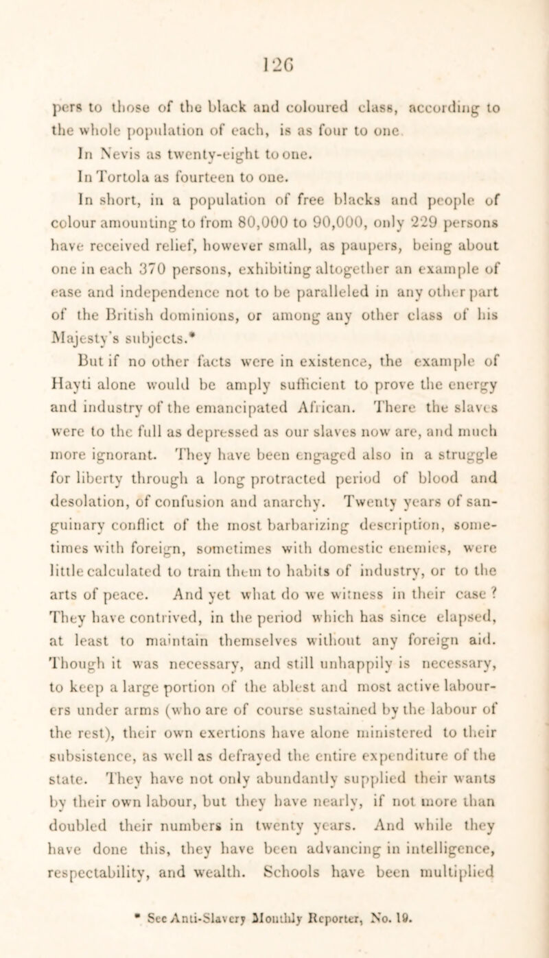 120 per* to those of the black and coloured class, according to the whole population of each, is as four to one In Nevis as twenty-eight to one. In Tortola as fourteen to one. In short, in a population of free blacks and people of colour amounting to from 80,000 to 90,000, only ‘229 persons have received relief, however small, as paupers, being about one in each 370 persons, exhibiting altogether an example of ease and independence not to be paralleled in any other part of the British dominions, or among any other class of his Majesty’s subjects.* But if no other facts were in existence, the example of Hayti alone would be amply sufficient to prove the energy and industry of the emancipated African. There the slaves were to the full as depressed as our slaves now are, and much more ignorant. They have been engaged also in a struggle for liberty through a long protracted period of blood and desolation, of confusion and anarchy. Twenty years of san- guinary conflict of the most barbarizing description, some- times with foreign, sometimes with domestic enemies, were little calculated to train them to habits of industry, or to the arts of peace. And yet what do we witness in their case ? They have contrived, in the period which has since elapsed, at least to maintain themselves without any foreign aid. Though it was necessary, and still unhappily is necessary, to keep a large portion of the ablest and most active labour- ers under arms (who are of course sustained by the labour of the rest), their own exertions have alone ministered to their subsistence, as well as defrayed the entire expenditure of the state. They have not only abundantly supplied their wants bv their own labour, but they have nearly, if not more than doubled their numbers in twenty years. And while they have done this, they have been advancing in intelligence, respectability, and wealth. Schools have been multiplied • Sec Anti-Slav cry Monthly Reporter, No. 19.