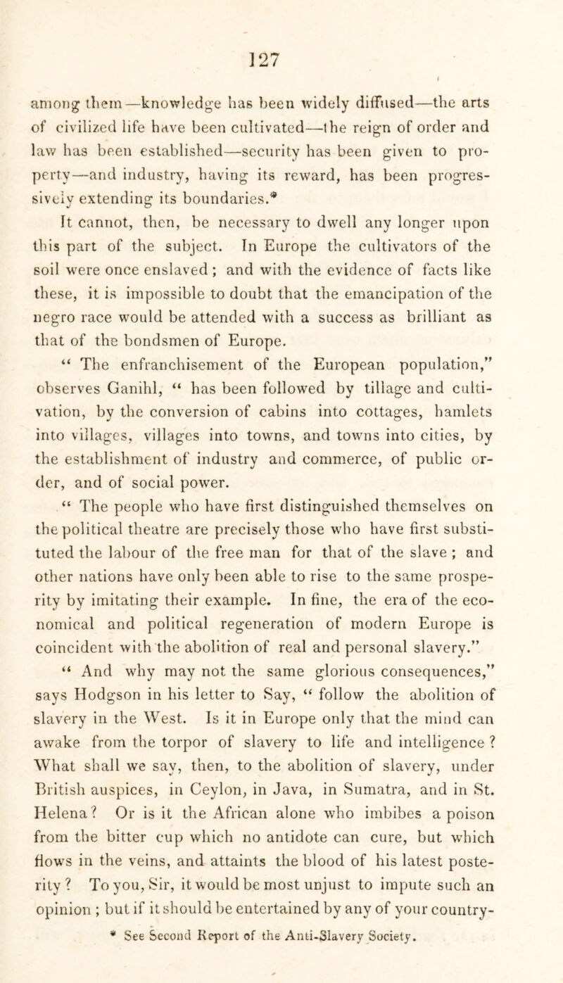 ] 27 among them—knowledge lias been widely diffused—tbe arts of civilized life have been cultivated—the reign of order and law has been established—security has been given to pro- perty—and industry, having its reward, has been progres- sively extending its boundaries.* It cannot, then, be necessary to dwell any longer upon this part of the subject. In Europe the cultivators of the soil were once enslaved ; and with the evidence of facts like these, it is impossible to doubt that the emancipation of the negro race would be attended with a success as brilliant as that of the bondsmen of Europe. “ The enfranchisement of the European population,” observes Ganihl, “ has been followed by tillage and culti- vation, by the conversion of cabins into cottages, hamlets into villages, villages into towns, and towns into cities, by the establishment of industry and commerce, of public or- der, and of social power. “ The people who have first distinguished themselves on the political theatre are precisely those who have first substi- tuted the labour of the free man for that of the slave ; and other nations have only been able to rise to the same prospe- rity by imitating their example. In fine, the era of the eco- nomical and political regeneration of modern Europe is coincident with the abolition of real and personal slavery.” “ And why may not the same glorious consequences,” says Hodgson in his letter to Say, “ follow the abolition of slavery in the West. Is it in Europe only that the mind can awake from the torpor of slavery to life and intelligence ? What shall we say, then, to the abolition of slavery, under British auspices, in Ceylon, in Java, in Sumatra, and in St. Helena? Or is it the African alone who imbibes a poison from the bitter cup which no antidote can cure, but which flows in the veins, and attaints the blood of his latest poste- rity ? To you, Sir, it would be most unjust to impute such an opinion ; but if it should be entertained by any of your country-