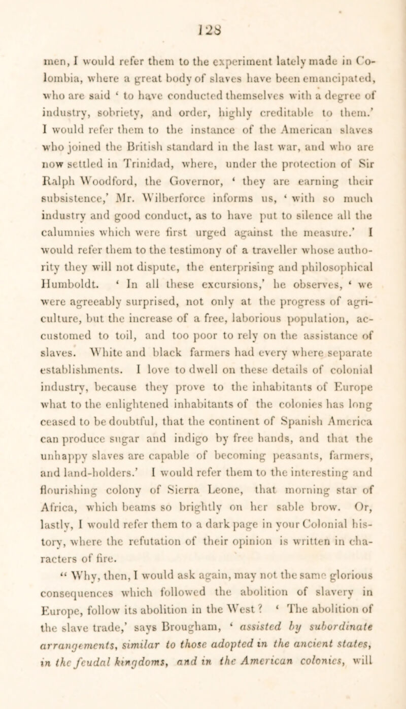 123 men, I would refer them to the experiment lately made in Co- lombia, where a great body of slaves have been emancipated, who are said ‘ to have conducted themselves with a degree of industry, sobriety, and order, highly creditable to them.’ 1 would refer them to the instance of the American slaves who joined the British standard in the last war, and who are now settled in Trinidad, where, under the protection of Sir Ralph W oodford, the Governor, * they are earning their subsistence,’ Mr. Wilberforce informs us, ‘ with so much industry and good conduct, as to have put to silence all the calumnies which were first urged against the measure.’ I would refer them to the testimony of a traveller whose autho- rity they will not dispute, the enterprising and philosophical Humboldt. ‘ In all these excursions,’ he observes, ‘ we were agreeably surprised, not only at the progress of agri- culture, but the increase of a free, laborious population, ac- customed to toil, and too poor to rely on the assistance of slaves. W hite and black farmers had every where separate establishments. I love to dwell on these details of colonial industry, because they prove to the inhabitants of Europe what to the enlightened inhabitants of the colonies has long ceased to be doubtful, that the continent of Spanish America can produce sugar and indigo by free hands, and that the unhappy slaves are capable of becoming peasants, farmers, and land-holders.’ I would refer them to the interesting and flourishing colonv of Sierra Leone, that morning star of Africa, which beams so brightly on her sable brow. Or, lastlv, I would refer them to a dark page in your Colonial his- tory, where the refutation of their opinion is written in cha- racters of fire. “ Why, then, I would ask again, may not the same glorious consecpiences which followed the abolition of slavery in Europe, follow its abolition in the WTest ? ‘ The abolition of the slave trade,’ says Brougham, ‘ assisted by subordinate arrangements, similar to those adopted in the ancient states, in the feudal kingdoms, and in the American colomcs} will