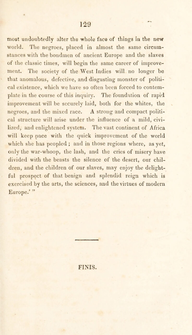 F*-*. most undoubtedly alter the whole face of thing's in the new world. The negroes, placed in almost the same circum- stances with the bondmen of ancient Europe and the slaves of the classic times, will begin the same career of improve- ment. The society of the West Indies will no longer be that anomalous, defective, and disgusting monster of politi- cal existence, which we have so often been forced to contem- plate in the course of this inquiry. The foundation of rapid improvement will be securely laid, both for the whites, the negroes, and the mixed race. A strong and compact politi- cal structure will arise under the influence of a mild, civi- lized, and enlightened system. The vast continent of Africa will keep pace with the quick improvement of the world which she has peopled ; and in those regions where, as yet, only the war-whoop, the lash, and the cries of misery have divided with the beasts the silence of the desert, our chil- dren, and the children of our slaves, may enjoy the delight- ful prospect of that benign and splendid reign which is exercised by the arts, the sciences, and the virtues of modern Europe/ ” FINIS.