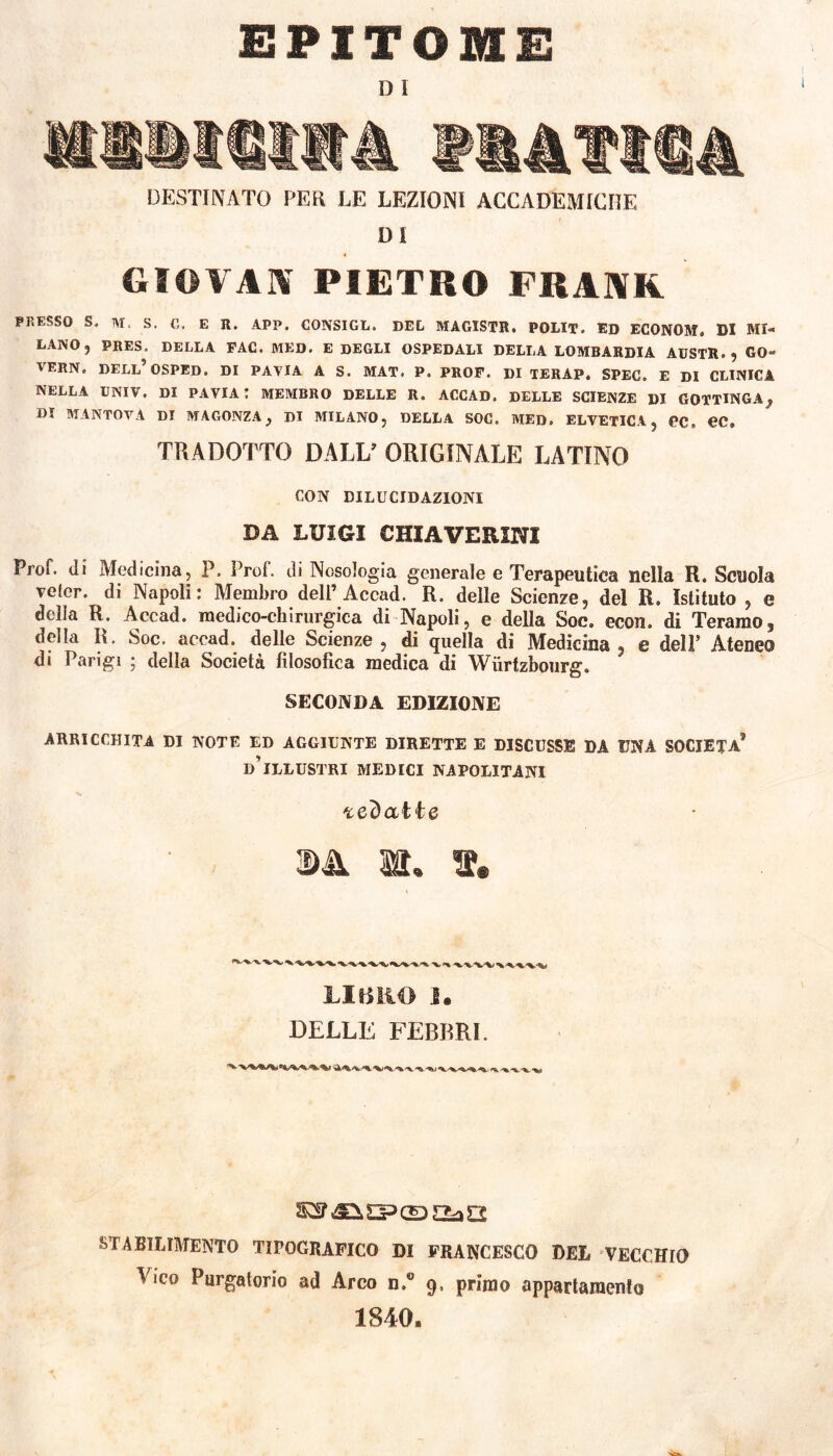 EPITOME D i ISIISItà ¥44?t®4 DESTINATO PER LE LEZIONI ACCADEMICHE Di GIOVAI* PIETRO FRAKR PRESSO S. M, S. C. E R. APP. CONSIGL. DEL MAGISTE. POLIT. ED ECONOM. DI MI- LANO, PRES. DELLA FAC. MED. E DEGLI OSPEDALI DELLA LOMBARDIA AUSTR. , GQ- VERN. DELL’OSPED. DI PAVIA A S. MAT. P. PROF. DI TERAP. SPEC. E DI CLINICA NELLA UNIV. DI PAVIA t MEMBRO DELLE R. ACCAD. DELLE SCIENZE DI GOTTINGA , DI MANTOVA DI MA GONZA} DI MILANO, DELLA SOC. MED. ELVETICA, PC. PC, TRADOTTO DALL’ ORIGINALE LATINO CON DILUCIDAZIONI DA LUIGI GHIA VERINI Prof, di Medicina, P. Prof, di Nosologia generale e Terapeutica nella R. Scuola voler, di Napoli: Membro dell’Accad. R. delle Scienze, del R. Istituto , e dona R. Accad. medico-chirurgica di Napoli, e della Soc. econ. di Teramo, della R. Soc. accad. delle Scienze, di quella di Medicina , e dell’ Ateneo di Parigi 5 della Società filosofica medica di Wiirtzbourg. SECONDA EDIZIONE ARRICCHITA DI NOTE ED AGGIUNTE DIRETTE E DISCUSSE DA UNA SOCIETÀ* D’ILLUSTRI MEDICI NAPOLITANI redatte LIBRO I. DELLE FEBBRI. STABILIMENTO TIPOGRAFICO DI FRANCESCO DEL VECCHIO lice Purgatorio ad Arco n,€ 9, primo appartamento 1840,