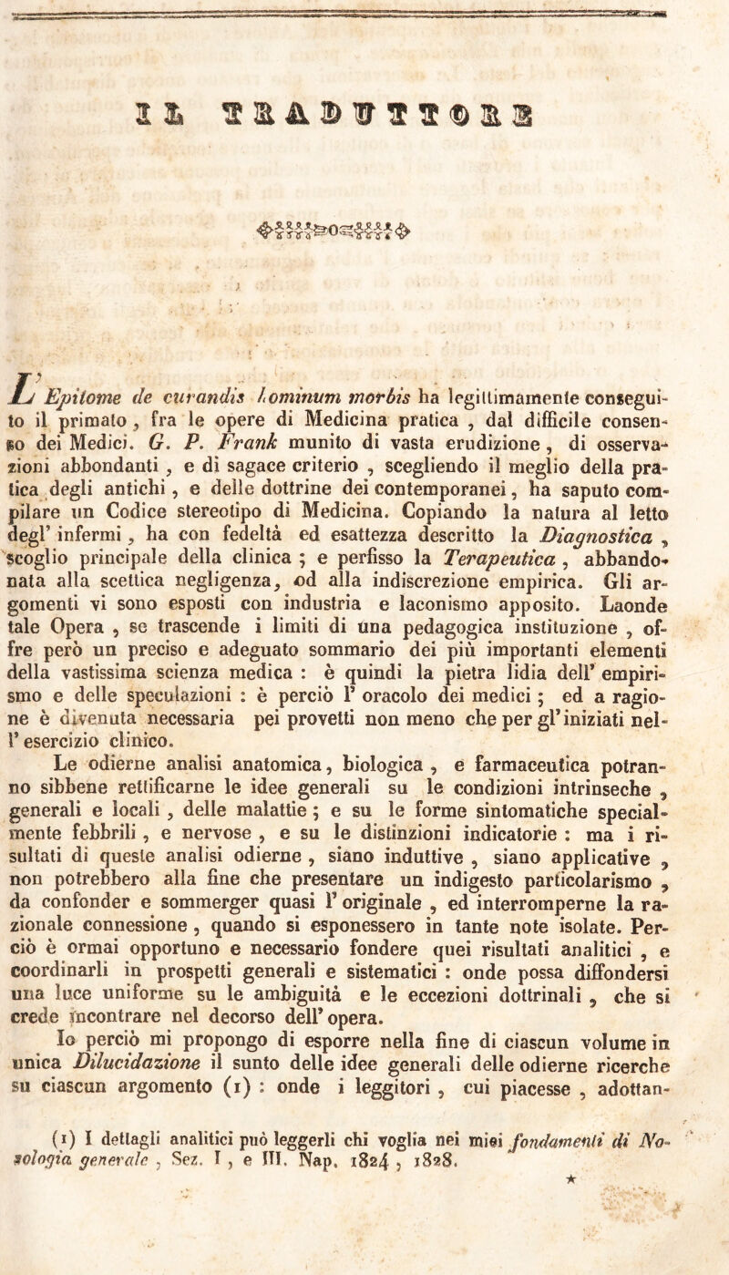 5s4M.rìaiM 22» • A • r . , ±j Epitome de curandis hominum morbis ha legittimamente consegui- to il primato , fra le opere di Medicina pratica , dal difficile consen- so dei Medici. G. P. Frank munito di vasta erudizione, di osserva** zioni abbondanti , e di sagace criterio , scegliendo il meglio della pra- tica degli antichi, e delle dottrine dei contemporanei, ha saputo com- pilare un Codice stereotipo di Medicina. Copiando la natura al letto degl’ infermi, ha con fedeltà ed esattezza descritto la Diagnostica „ scoglio principale della clinica ; e perfisso la Terapeutica , abbando* nata alla scettica negligenza, od alla indiscrezione empirica. Gli ar- gomenti vi sono esposti con industria e laconismo apposito. Laonde tale Opera , se trascende i limiti di una pedagogica istituzione , of- fre però un preciso e adeguato sommario dei più importanti elementi della vastissima scienza medica : è quindi la pietra lidia dell’ empiri» smo e delle speculazioni : è perciò 1’ oracolo dei medici ; ed a ragio- ne è divenuta necessaria pei provetti non meno che per gP iniziati nel - l’esercizio clinico. Le odierne analisi anatomica, biologica , e farmaceutica potran- no sibbene rettificarne le idee generali su le condizioni intrinseche , generali e locali , delle malattie ; e su le forme sintomatiche special® mente febbrili , e nervose , e su le distinzioni indicatorie : ma i ri- sultati di queste analisi odierne , siano induttive , siano applicative , non potrebbero alla fine che presentare un indigesto particolarismo , da confonder e sommerger quasi 1’ originale , ed interromperne la ra- zionale connessione, quando si esponessero in tante note isolate. Per- ciò è ormai opportuno e necessario fondere quei risultati analitici , e coordinarli in prospetti generali e sistematici : onde possa diffondersi una luce uniforme su le ambiguità e le eccezioni dottrinali 5 che si ' crede mcontrare nel decorso dell* opera. Io perciò mi propongo di esporre nella fine di ciascun volume in unica Dilucidazione il sunto delle idee generali delle odierne ricerche su ciascun argomento (i) ; onde i leggitori , cui piacesse , adottan- ti) I dettagli analitici può leggerli chi voglia nei mìei fondamenti di No- oologia generale , Sez. 1 , e ITI. Nap, 1824 , 1828. ★