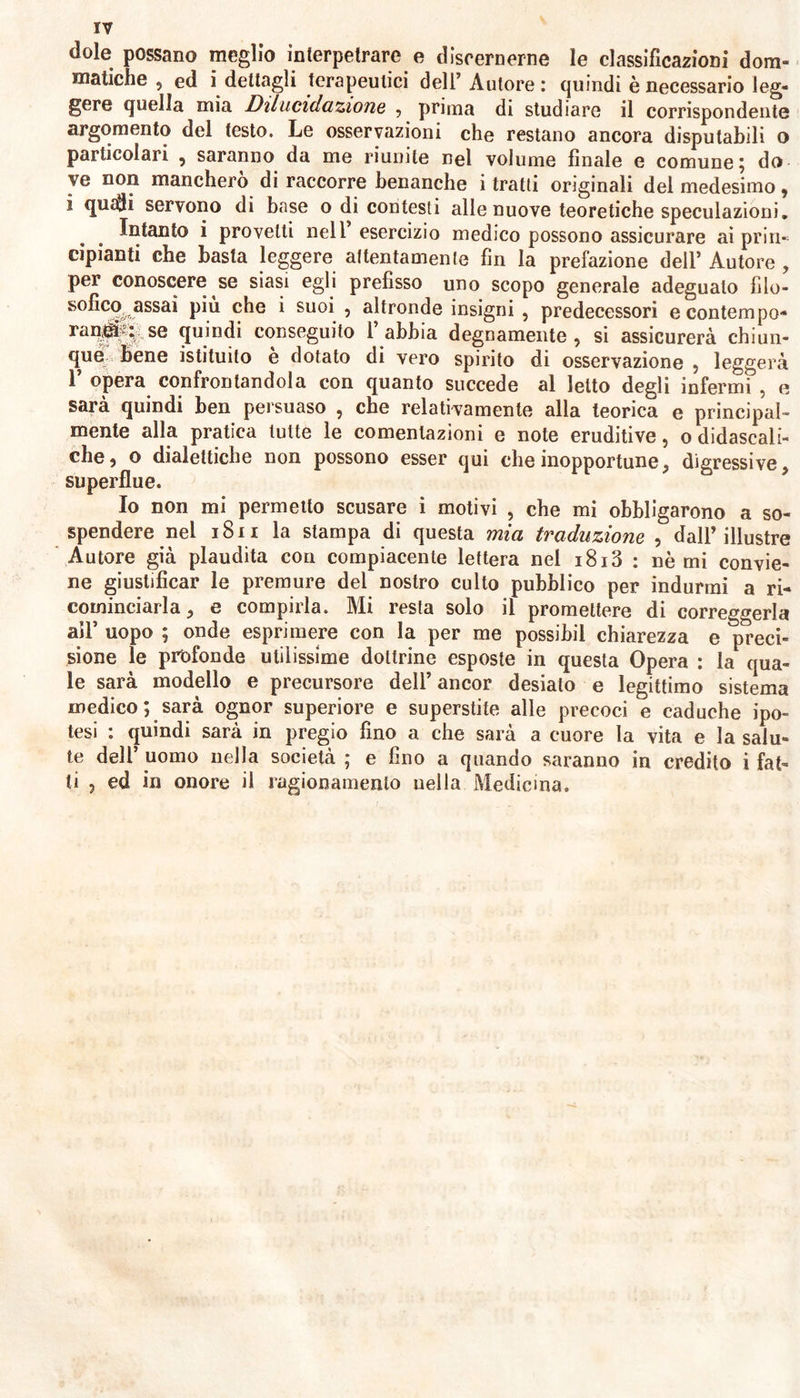 dole possano meglio interpetrare e discernerne le classificazioni dom- matiche 9 ed i dettagli terapeutici dell’Autore: quindi è necessario leg- gere quella mia Dilucidazione , prima di studiare il corrispondente argomento del testo. Le osservazioni che restano ancora disputabili o particolari , saranno da me riunite nel volume finale e comune; do ve non mancherò di raccorre benanche i tratti originali del medesimo, i quali servono di base o di contesti alle nuove teoretiche speculazioni. Intanto i provetti nell esercizio medico possono assicurare ai prin- cipianti che basta leggere attentamente fin la prefazione dell’ Autore , per conoscere se siasi egli prefisso uno scopo generale adegualo filo- sofico^ assai piu che i suoi , altronde insigni , predecessori e contempo- raq^.se quindi conseguito l’abbia degnamente, si assicurerà chiun- que bene istituito è dotato di vero spirito di osservazione , leggerà 1’ opera confrontandola con quanto succede al letto degli infermi , e sarà quindi ben persuaso , che relativamente alla teorica e principal- mente alla pratica tutte le comenlazioni e note eruditive, o didascali- che, o dialettiche non possono esser qui che inopportune, digressive, superflue. Io non mi permetto scusare i motivi , che mi obbligarono a so- spendere nel 1811 la stampa di questa mia traduzione , dall’illustre Autore già piaudita con compiacente lettera nel i8i3 : nómi convie- ne giustificar le premure del nostro culto pubblico per indurmi a ri- cominciarla , e compirla. Mi resta solo il promettere di correggerla all’ uopo ; onde esprimere con la per me possibil chiarezza e preci- sione le profonde utilissime dottrine esposte in questa Opera : la qua- le sarà modello e precursore dell’ ancor desiato e legittimo sistema medico; sarà ognor superiore e superstite alle precoci e caduche ipo- tesi : quindi sarà in pregio fino a che sarà a cuore la vita e la salu- te dell’ uomo nella società ; e fino a quando saranno in credito i fat- ti , ed in onore il ragionamento uella Medicina.