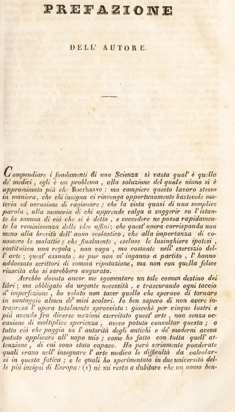 Ij ompendiare i fondamenti di una Scienza si vasta qual' è quella. de3 medici 3 egli è un problema , alla soluzione del quale ninno sì è approssimato più che Boerhaave : ma compiere questo lavoro stesso in maniera, che chi insegna ci rinvenga opportunamente bastevole ma- teria ed occasione di ragionare ; che la vista quasi di una semplice parola , alla memoria di chi apprende valga a suggerir su Vistan- te la somma di ciò che si è detto , e succedere ne possa rapidamen- te la reminiscenza delle idee affini; che quest” opera corrisponda non meno alla brevità dell3 anno scolastico, che alla importanza di co- noscere le malattie ; che finalmente , escluse le lusinghiere ipotesi , costituisca una regola , non vaga , ma costante nelV esercizio del- V arte ; quest’ assunto 3 se pur non m inganno a partito , V hanno addossato scrittori di somma riputazione 3 ma non con quella felice riuscita che si sarebbero augurata. Avrebbe dovuto ancor me sgomentare un tale comun destino dei libri ; ma obbligato da urgente necessità , e trascurando ogni taccio dd imperfezione 5 ho voluto non tacer quello che speravo di tornare in vantaggio almen de3 miei scolari. Io ben sapevo di non cover e in- trapresa V opera totalmente sprovvisto : giacche per cinque lustri e più avendo fra diverse nazioni esercitato quest3 arte , non senza oc- casione di mol tip lice sperienza 3 avevo potuto consultar questa ; o tutto ciò che poggia su V autorità degli antichi e de3 moderni aveva potuto applicare all5 uopo mio ; come ho fatto con tutta quell at- tenzione } di cui sono stato capace. Ho però seriamente ponderate quali erano nell3 insegnare V arte medica le difficultà da calcolar- si in questa fatica ; e le quali ho sperimentato in due università del- le più insigni di Europa: (i) nè mi resta a dubitare che un uomo ben»