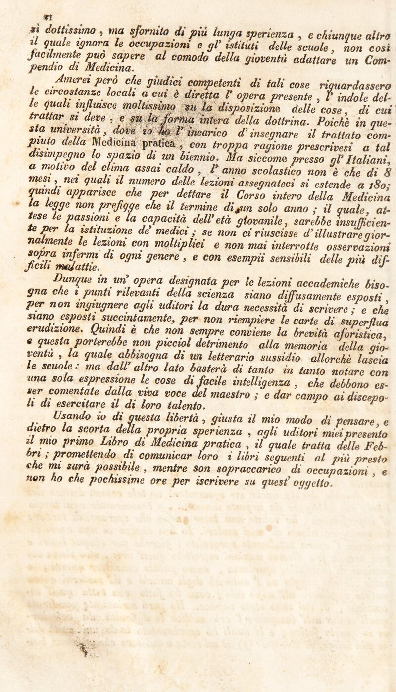 dolllssnno 1 ma sfornito di più lunga speranza , e chiunque altro li quale ignora le occupazioni e gl’ istituti delle scuole, non cosi facilmente può sapere al comodo della gioventù adattare un Com- penato ai Medicina. Amerei però che giudici competenti di tali cose riguardassero le circostanze locali a cui è diretta I’ opera presente , I’ indole del- le quali influisce moltissimo su la disposizione delle cose, di cui trattar si deve , e su la forma intera della dottrina. Poiché in que- U'TiU'h’.r°Pe incarico d’insegnare il trattato com- piuto della Medicina pratica , con troppa ragione prescrivesi a tal disimpegno lo spazio di un biennio. Ma siccome presso ql’ Italiani, a motivo del clima assai caldo , Panno scolastico non è che di 8 mesi, nei quali il numero delle lezioni assegnateci si estende a 180; quindi apparisce che per dettare il Corso intero della Medicina la legge non prefigge che il termine disun solo anno ; il quale, at- tese le passioni e la capacità dell’età giovanile, sarebbe insufficien- te per la istituzione de medici; se non ci riuscisse d illustrare qior- natmente le lezioni con molliplici e non mai interrotte osservazioni dl °ffm 9emre ’ e C°n esemPii sensibili delle più dìf- Dunque inun opera designata per le lezioni accademiche biso- gna che 1 punti rilevanti della scienza siano diffusamente esposti per non mgmgnere agli uditori la dura necessità di scrivere ; e che siano esposti succintamente, per non riempiere le carte di superflua erudizione. Quindi è che non sempre conviene la brevità aforistica e questa porterebbe non picciol detrimento alla memoria della qi'o'■ ventu , la quale abbisogna di un letterario sussidio allorché lascia le scuole : ma dall9 altro lato basterà di tanto in tanto notare con una sola espressione le cose di facile intelligenza , che debbono es- ser coment ale dalla viva voce del maestro ; e dar campo ai discepo- li di esercitare il di loro talento. r Usando io di guesta libertà, giusta il mio modo di pensare. e dietro la scorta della propria sperienza , agli uditori miei presento il mio primo Libro di Medicina pratica , il quale tratta delle Feb- bri ; promettendo di comunicar loro i libri seguenti al più presto «he mi sarà possibile , mentre son sopraccarico di occupazioni , e non ho che pochissime ore per iscrivere su quest' oggetto.