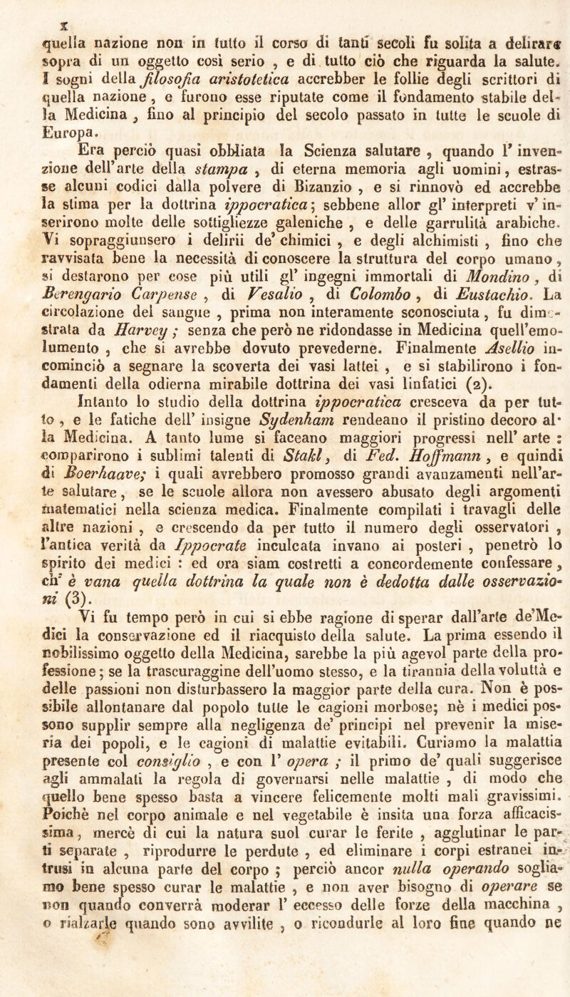 sopra di un oggetto così serio , e di tutto ciò che riguarda la salute. I sogni della filosofia aristotelica accrebber le follie degli scrittori di quella nazione , e furono esse riputate come il fondamento stabile del- la Medicina ,, fino al principio del secolo passato in tutte le scuole di Europa. Era perciò quasi obbliata la Scienza salutare , quando V inven- zione dell’arte della stampa , di eterna memoria agli uomini, estras- se alcuni codici dalla polvere di Bizanzio , e si rinnovò ed accrebbe ìa stima per la dottrina ippocratica ; sebbene allor gl* interpreti v’ in- serirono molte delle sottigliezze galeniche , e delle garrulità arabiche. Vi sopraggiunsero i delirii de* chimici , e degli alchimisti , fino che ravvisata bene la necessità di conoscere la struttura del corpo umano, sì destarono per cose più utili gl’ ingegni immortali di Mondino, di Berengario Carpense , di Vesalio , di Colombo , di Eustachio. La circolazione del sangue , prima non interamente sconosciuta, fu dime- strata da Harvey ; senza che però ne ridondasse in Medicina quell’emo- 1 umento , che si avrebbe dovuto prevederne. Finalmente Asellio in- cominciò a segnare la scoverta dei vasi lattei , e si stabilirono i fon- damenti della odierna mirabile dottrina dei vasi linfatici (2). Intanto lo studio della dottrina ippocratica cresceva da per lut- to , e le fatiche dell’ insigne Sydenkam rendeano il pristino decoro al* la Medicina. A tanto lume si faceano maggiori progressi nell’ arte : comparirono i sublimi talenti di Staici 3 di Fed. Hojfimann , e quindi di Boerhaave; i quali avrebbero promosso grandi avanzamenti nell’ar- te salutare, se le scuole allora non avessero abusato degli argomenti matematici nella scienza medica. Finalmente compilati i travagli delle altre nazioni , e crescendo da per tutto il numero degli osservatori , l’antica verità da Ippocrate inculcata invano ai posteri , penetrò lo spirito dei medici : ed ora siam costretti a concordemente confessare, eh* è vana quella dottrina la quale non è dedotta dalle osservazio- ni (3). Vi fu tempo però in cui si ebbe ragione di sperar dall’arte de’Me- dici la conservazione ed il riacquisto della salute. La prima essendo il nobilissimo oggetto della Medicina, sarebbe la più agevol parte della pro- fessione ; se la trascuraggine dell’uomo stesso, e la tirannia della voluttà e delie passioni non disturbassero la maggior parte della cura. Non è pos- sibile allontanare dal popolo tutte le cagioni morbose; nè i medici pos- sono supplir sempre alla negligenza de’ principi nel prevenir la mise- ria dei popoli, e le cagioni di malattie evitabili. Curiamo la malattia presente col consiglio , e con 1’ opera ; il primo de’ quali suggerisce agli ammalali la regola di governarsi nelle malattie , di modo che quello bene spesso basta a vincere felicemente molti mali gravissimi. Poiché nel corpo animale e nel vegetabile è insita una forza efficacis- sima , mercè di cui la natura suol curar le ferite , agglutinar le par- ti separate , riprodurre le perdute , ed eliminare i corpi estranei in- trusi in alcuna parte del corpo ; perciò ancor nulla operando soglia- mo bene spesso curar le malattie , e non aver bisogno di operare se non quando converrà moderar 1* eccesso delle forze della macchina , o rialzarle quando sono avvilite , 0 ricondurle al loro fine quando ne