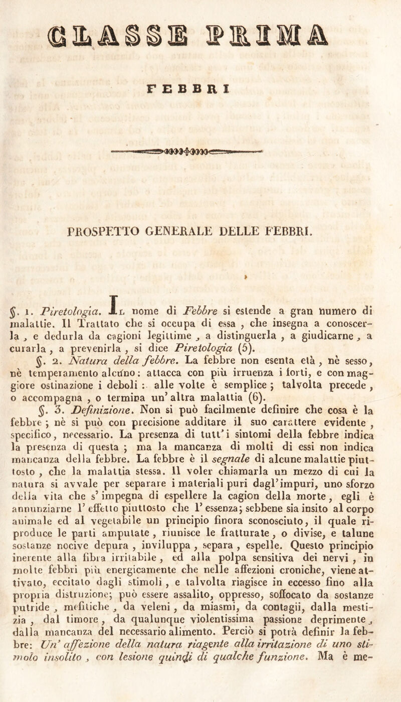 C Sa A FEBBRI 559* !*OX«C PROSPETTO GENERALE DELLE FEBBRI. » §. 1. Piretologìa. -Il nome di Febbre si estende a gran numero di malattie. Il Trattato che si occupa di essa , che insegna a conoscer- la , e dedurla da cagioni legittime a distinguerla , a giudicarne^ a curarla , a prevenirla , si dice Piretologìa (5). 2. Natura della febbre. La febbre non esenta età, nè sesso, nè temperamento alcuno : attacca con più irruenza i torti, e con mag- giore ostinazione i deboli : alle volte è semplice ; talvolta precede , o accompagna , o termina un’ altra malattia (6). §. 3. Definizione. Non si può facilmente definire che cosa è la febbre ; nè si può con precisione additare il suo carattere evidente , specifico, necessario. La presenza di tutt*i sintomi della febbre indica la presenza di questa ; ma la mancanza di molti di essi non indica mancanza della febbre. La febbre è il segnale di alcune malattie piut- tosto , che la malattia stessa, il voler chiamarla un mezzo di cui la natura si avvale per separare i materiali puri dagl’impuri, uno sforzo delia vita che s5 impegna di espellere la cagicrn della morte, egli è annunziarne 1’ effetto piuttosto che 1’ essenza; sebbene sia insito al corpo animale ed al vegetabile un principio finora sconosciuto, il quale ri- produce le parti amputate , riunisce le fratturate, o divise, e talune sostanze nocive depura , inviluppa , separa , espelle. Questo principio inerente alla fibra irritabile, ed alla polpa sensitiva dei nervi , in molte febbri più energicamente che nelle affezioni croniche, viene at- tivato, eccitalo dagli stimoli , e talvolta riagisce in eccesso fino alla propria distruzione; può essere assalito, oppresso, soffocato da sostanze putride , mefìtiche „ da veleni , da miasmi, da contagii, dalla mesti- zia , dal timore, da qualunque violentissima passione deprimente dalla mancanza del necessario alimento. Perciò si potrà definir la feb- bre: Un affezione della natura riagente alla irritazione di uno sti- molo insolito , con lesione quinci di qualche funzione. Ma è me-