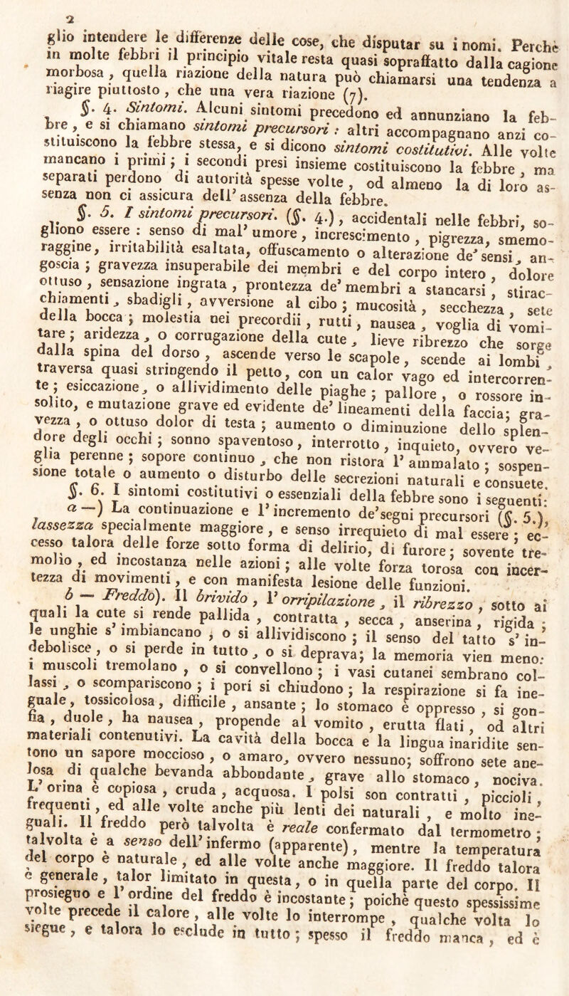 <2 glio intendere le differenze delle cose, che disputar su inomi. Perehe . *?° te febb|! }1 pnncipio vitale resta quasi sopraffatto dalla cagione morbosa , quella nazione della natura può chiamarsi una tendenza a i sagire piuttosto, che una vera riazione (7). §. 4. Sintomi. Alcuni sintomi precedono ed annunziano la feb- brf G*1 CJliaJn??° smtomi Precursori : altri accompagnano anzi co- stituiscono la febbre stessa e si dicono sintomi costitutivi. Alle volte mancano 1 primi ; 1 secondi presi insieme costituiscono la febbre , ma separati perdono di automa spesse volte , od almeno la di loro as- senza non ci assicura dell assenza della febbre» §. 5. I sintomi precursori. (§. 4.) f accidentali nelle febbri, so- gliono essere : senso di mal umore, increscimento , pigrezza, smemo- raggine, mutabilità esaltata, offuscamento o alterazione de'sensi an- goscia , gravezza insuperabile dei membri e del corpo intero , dolore ottuso , sensazione ingrata , prontezza de’membri a stancarsi stirac eh,amenti, sbadigli, avversione al cibo; mucosità, secchezza sete della bocca ; molestia nei precordii, rutti, nausea, voglia di vomi- tare; aridezza o corrugazione: della cute, lieve ribrezzo che sorge dalla spina del dorso, ascende verso le scapole, scende ai lombi traversa quasi stringendo ,1 petto, con un calor vago ed intercorren- soliioS'CCaZTe- ° ai,Ivldlnfmo delle piaghe; pallore, o rossore in- solito, emulazione grave ed evidente de’lineamenti della faccia- ara vezza o ottuso dolor di testa; aumento o diminuzione dello splen- dore degli occhi; sonno spaventoso, interrotto, inquieto, ovvero ve- glia perenne ; sopore continuo , che non ristora 1’ ammalato ; sospen- sione totale o aumento o disturbo delle secrezioni naturali e consuete $. 6. I sintomi costitutivi o essenziali della febbre sono i seguenti- a ) La continuazione e F incremento de’segni precursori (fi 5 ) lassezza specialmente maggiore, e senso irrequieto di mal essere; ec- cesso talora delle forze sotto forma di delirio, d, furore; sovente tre- moho ed incostanza nelle azioni; alle volte forza torosa con incer- tezza d. movimenti e con manifesta lesione delle funzioni. „ A f''eddo)- I* brivido, l’orripilazione, il ribrezzo , sotto ai quali la cute si rende pallida , contratta , secca , anserina , rigida : le unghie s imbiancano , o s. allividiscono; il senso del taito s’in- debolisce, o s, perde m tutto, o si deprava; la memoria vien meno- « muscoli tremolano , o si convellono ; i vasi cutanei sembrano coll lassi , o scompariscono ; i pori si chiudono ; la respirazione si fa ine- guale, tossicolosa, difficile , ansante ; lo stomaco è oppresso , si gon- fia , duole , ha nausea , propende al vomito , erutta fiati, od altri material, contenutivi. La cavità della bocca e la lingua inaridite sen- ono un sapore moccioso , o amaro, ovvero nessuno; soffrono sete ane- losa di qualche bevanda abbondante, grave allo stomaco, nociva L oima e copiosa, cruda, acquosa. 1 polsi son contratti, piccioli frequenti ed alle volte anche più lenti dei naturali , e molto ine! falvòita è Pe;°‘a,r0l'a ® reale confermato dal termometro; talvolta e a senso dell infermo (apparente), mentre la temperatura del corpo e naturale , ed alle volte anche maggiore. Il freddo talora o generale, talor limitato in questa, o in quella parte del corpo. H vnhl8”0 V °ird'nie del freddo e incostante; poiché questo spessissime volte precede ,1 calore alle volte lo interrompe , qualche volta lo s.fgne , e talora lo esclude in tutto ; spesso il freddo manca , ed è