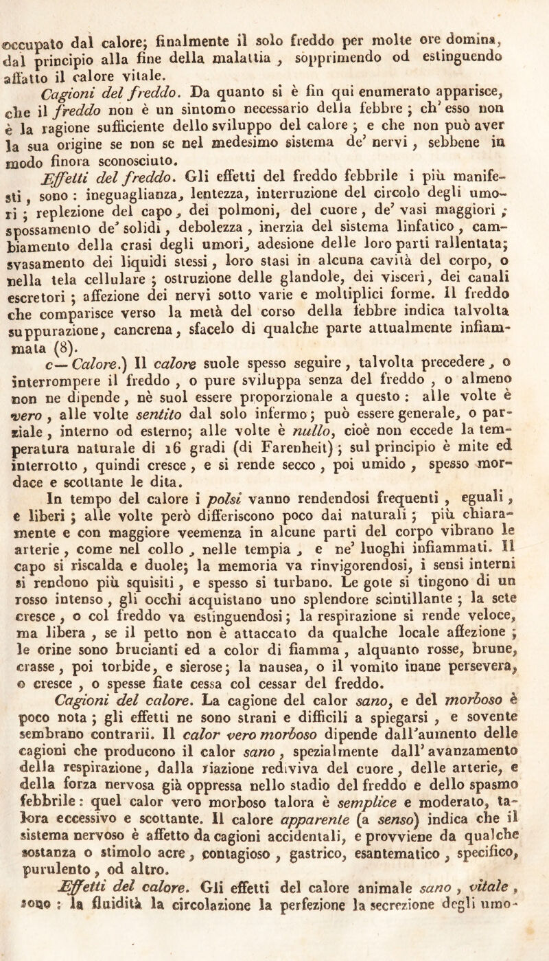 occupato dal calore; finalmente il solo freddo per molte ore domina, dal principio alla fine della malattia , sopprimendo od estinguendo all'atto il calore vitale. Cagioni del freddo. Da quanto si è fin qui enumerato apparisce, clic il freddo non è un sintomo necessario della febbre ; eh3 esso non è la ragione sufficiente dello sviluppo del calore ; e che non può aver la sua origine se non se nel medesimo sistema de3 nervi, sebbene in modo finora sconosciuto. Effetti del freddo. Gli effetti del freddo febbrile i più manife- sti , sono : ineguaglianza, lentezza, interruzione del circolo degli umo- ri ; replezione del capo, dei polmoni, del cuore, de3 vasi maggiori ; spossamento de5 solidi, debolezza , inerzia del sistema linfatico , cam- biamento della crasi degli umori, adesione delle loro parti rallentata; svasamento dei liquidi stessi, loro stasi in alcuna cavità del corpo, o nella tela cellulare ; ostruzione delle glandole, dei visceri, dei canali escretori ; affezione dei nervi sotto varie e moltiplici forme, il freddo che comparisce verso la metà del corso della febbre indica talvolta suppurazione, cancrena, sfacelo di qualche parte attualmente infiam* mata (8). c—Calore.) Il calore suole spesso seguire, talvolta precedere, © interrompere il freddo , o pure sviluppa senza del freddo , o almeno non ne dipende, nè suol essere proporzionale a questo : alle volte è •vero , alle volte sentito dal solo infermo; può essere generale, o par» siale , interno od esterno; alle volte è nullo, cioè non eccede la lem- peratura naturale di 16 gradi (di Farenheit) ; sul principio è mite ed interrotto , quindi cresce , e si rende secco , poi umido , spesso mor**» dace e scottante le dita. In tempo del calore i polsi vanno rendendosi frequenti , eguali, e liberi ; alie volte però differiscono poco dai naturali ; più chiara- mente e con maggiore veemenza in alcune parti del corpo vibrano le arterie , come nel collo , nelle tempia , e ne5 luoghi infiammati. Il capo si riscalda e duole; la memoria va rinvigorendosi, i sensi interni si rendono più squisiti, e spesso si turbano. Le gole si tingono di un rosso intenso , gli occhi acquistano uno splendore scintillante ; la sete cresce , o col freddo va estinguendosi ; la respirazione si rende veloce, ma libera , se il petto non è attaccato da qualche locale affezione ; le orine sono brucianti ed a color di fiamma , alquanto rosse, brune, crasse, poi torbide, e sierose; la nausea, o il vomito inane persevera, © cresce , o spesse fiate cessa col cessar del freddo. Cagioni del calore. La cagione del calor sanoì e del morboso è poco nota ; gli effetti ne sono strani e diffìcili a spiegarsi , e sovente sembrano contrarii. Il calor vero morboso dipende dalFaumento delle cagioni che producono il calor sano, spezialmente dall3 avanzamento della respirazione, dalla nazione rediviva del cuore, delle arterie, e della forza nervosa già oppressa nello stadio del freddo e dello spasmo febbrile : quel calor vero morboso talora è semplice e moderalo, ta- lora eccessivo e scottante. Il calore apparente (a «se/250) indica che il sistema nervoso è affetto da cagioni accidentali, e provviene da qualche sostanza o stimolo acre, contagioso , gastrico, esantematico , specifico, purulento, od altro. JEffetti del calore. Gli effetti del calore animale sano , vitale * sono ; la fluidità la circolazione la perfezione la secrezione degli umo-