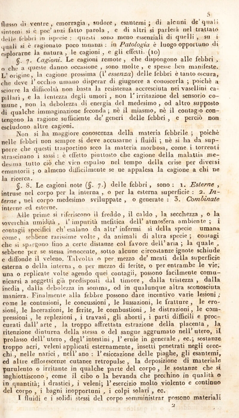 sintomi si è poc’anzi fatto parola , e di altri si parlerà nel trattato delle febbri in ispecie : questi sono meno essenziali di quelli , su i quali si è ragionato poco innanzi : in Patologia è luogo opportuno di esplorarne la natura, le cagioni, e gli effetti, (io) 7. Cagioni. Le cagioni remote , che dispongono alle febbri , o che a queste danno occasione , sono molte , e spesse ben manifeste. L’origine, la cagione prossima (C essenza) delle febbri è tanto oscura, che deve l’occhio umano disperar di giugnere a conoscerla ; poiché a sci or re la difficoltà non basta la resistenza accresciuta nei vasellini ca- pillari , e la lentezza degli umori , non F irritazione del sensorio co- mune non la debolezza di energia del medesimo , od altro supposto di qualche immaginazione feconda ; nò il miasmo, nè il contagio con- tengono la ragione sufficiente de’ generi delle febbri , e perciò non escludono altre cagioni. Non si ha maggiore conoscenza della materia febbrile ; poiché nelle febbri non sempre si deve accusarne i fluidi ; nè si Ila da sup- porre che questi trasportino seco la materia morbosa, come i torrenti strascinano i sassi : è effetto piuttosto che cagione della malattia me- desima tutto ciò che vien espulso nel tempo della crise per diversi emuntorii ; o almeno difficilmente se ne appalesa la cagione a chi ne la ricerca. 8. Le cagioni note ($. 7.) delle febbri , sono : 1. Esterne , intruse nel corpo per la interna , o per la esterna superfìcie : 1. In- terne , nel corpo medesimo sviluppate , o generate : 3. Combinate interne ed esterne. Alle prime si riferiscono il freddo , il caldo , la secchezza , o la soverchia umidità, i’impurità mefìtica dell’atmosfera ambiente ; i contagii specifici ch’esalano da altr’ infermi sì della specie umana come, sebbene rarissime volte, da animali di altra specie; contagi che si spargono tino a certe distanze col favore dell’aria ; la quale , sebbene per se stessa innocente, sotto alcune circostanze ignote schiude e diffonde il veleno. Talvolta o per mezzo de’ meati della superfìcie esterna o della interna , o per mezzo di ferite, o per entrambe le vie; una o replicate volte agendo quei contagii, possono facilmente comu- nicarsi a soggetti già predisposti dal timore , dalla tristezza , dalla inedia , dalla debolezza in somma,, od in qualunque altra sconosciuta maniera. Finalmente alla febbre possono dare incentivo varie lesioni; come le contusioni, le concussioni, le lussazioni, le fratture , le ero- sioni, le lacerazioni, le ferite, le combustioni , le distrazioni, le com- pressioni , le reptazioni, i travasi, gli aborti, i parti difficili e proc- curati dall’ arte , la troppo affrettata estrazione delia placenta , la ritenzione diuturna della stessa o del sangue aggrumalo nell’ utero, il prolasso dell’utero, degF intestini , 1’ernie in generale, ec.; sostanze troppo acri, veleni applicati esternamente, insetti penetrati negli orec- chi, nelle narici, nell’ano : 1’ esiccazione delle piaghe, gli esantemi* ed altre efflorescenze cutanee retropulse , la deposizione di materiale purulento o irritante in qualche parte del corpo , le sostanze che si inghiottiscono , come il cibo o la bevanda che pecchino in qualità o in quantità; i drastici, i veleni; l’esercizio mollo violento e continuo del corpo , i bagni inopportuni , i colpi solari , ec. I fluidi e i solidi stessi del corpo somministrar possono materiali