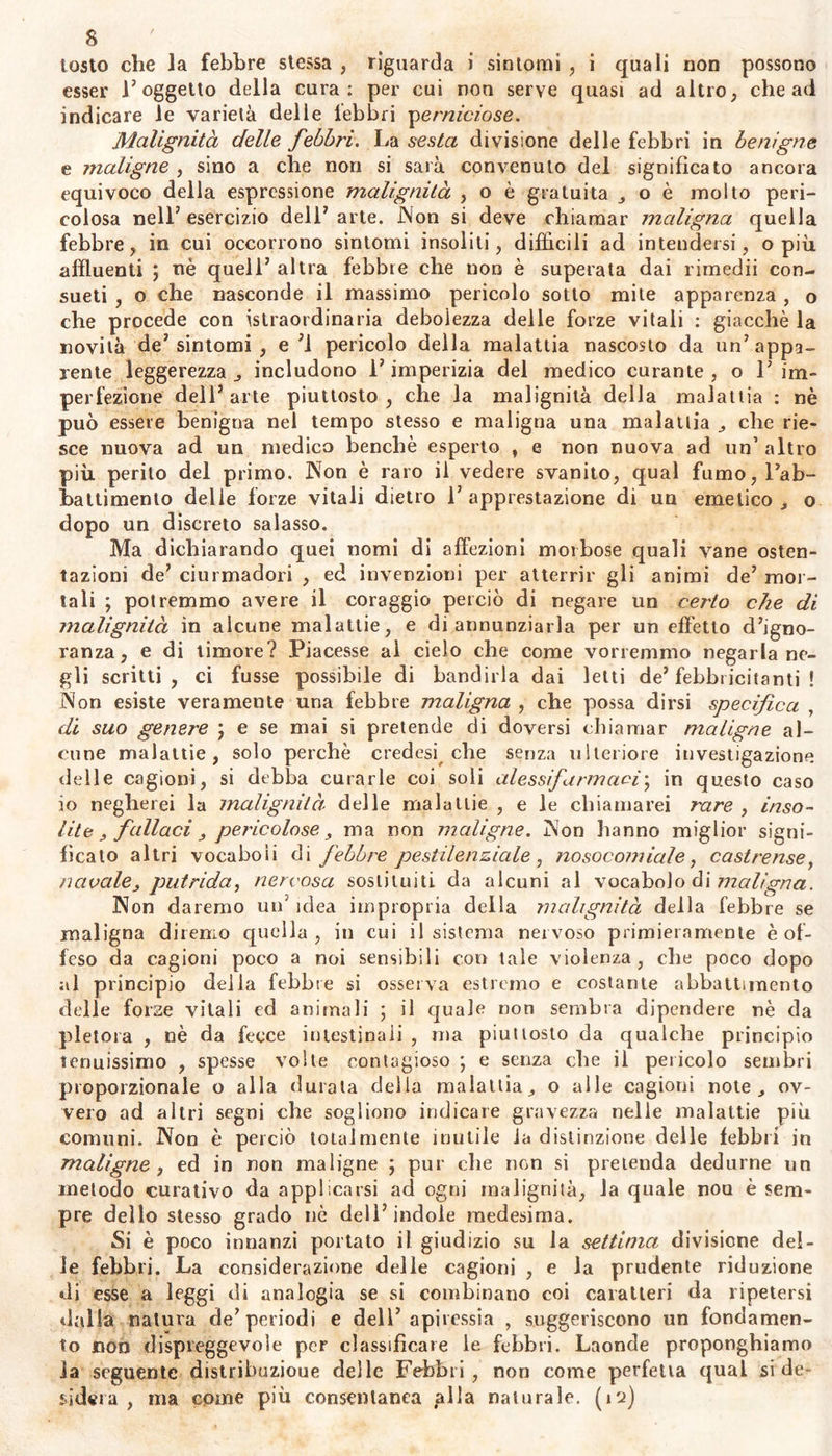 capaci di distruggerlo ; uè i chimici sanno formare un veleno tanto: deciso e potente, quanto è quello che noi stessi ci fabbrichiamo 1 polmoni espirano un’ aria mefitica, la cute traspira un vapore infesto per un indole ancoi poco intesa , i reni feltrano una specie di lisci- via , il fegato una specie di morchia ; sostanze dispostissime alla cor- ruzione , e pregne di materiale calcoloso estratto in gran parte dalla sostanza degli ossi. 11 siero del sangue, la saliva, le lagrime, Fu-- more gastrico, la linfa , il muco, il fluido seminale, la sinovia , lat midolla degli ossi , 1 adipe dipendono bensì dalia riazione de’ solidi, da'quali ^sono preparati e contenuti ; ma tutti questi liquidi o sot- tratti all' azione de’solidi, o esposti a certe circostanze, subiscono dei i cambiamenti proprii ; abbenchè questi cambiamenti confermati dalla Osservazfone quotidiana non possano esser definiti , nè ridotti a deter- minale specie di alterazioni. Ma gli organi stessi che governano il la- voro de' liquidi, eccitati da uno stimolo qualunque specifico , puru- lento , contagioso , alterano le funzioni , e così preparano un umore diverso dal primo, irritante, e nocivo. I primi semi delle malattie contagiose spontaneamente sviluppate dall5 animale infermo , produr- ranno malattie di specie determinata ; come gli animali e le piante serbano le specie che sortirono dalla creazione. Ma la sola irritazione 0 T infìammamento può altresì cambiar l’azione de5 vasi secretori* e in tal modo coagola la linfa , e la converte in una materia densa e purulenta dentro i confini stessi dei canali, e nei loro rami laterali; edetto che solamente avrebbe potuto prodursi da una temperatura maggiore della temperatura naturale , o da acidi forti, o dall5 alcoo- ie , o dal contatto dell’aria libera; e crescendo ulteriormente la se- crezione morbosa , questa linfa convertesi m icore fetidissimo e mor- dace. Danni non minori di questi reca il riassorbimento della marcia, ella materia icorosa, o sfacelosa , del siero o della linfa travasata e corrotta per la stasi. Dunque nell animale ancor vivente suole avverarsi un5 aberrazio- ne spontanea di varii liquidi dalla omogeneilà naturale; per cui i li- quidi stessi acquistano un indole acre ed irritante , ch'elude talvolta 1 esame del gusto, dell’olfatto , e della chimica stessa : dippiù , un segreto influsso della secrezione morbosa ad accrescere, diminuire , o alteiare la sensibilità, suole svolgere o produrre diversi incentivi del- le febbri. Inoltre, somministra infinite cagioni di molti mali , spezialmen- te di febbri acute e lente, tutto ciò che ritarda o impedisce laespul' sione dal corpo di alcune sostanze escrementizie , o viziose per quali- tà q per quantità da eliminarsi per legge di necessità , o di consue- tudine ; tutto ciò che ritarda od impedisce la necessaria rinnovazione e distribuzione degli umori ; o che inverte 1 azione de5 fluidi sopra i sòlidi , o de5 solidi , sopra i fluidi ; che ne disturba in tutto o in parte F equilibrio : qui appartengono più di ogni altro le violente passioni o incitanti o deprimenti , le veglie assidue , i continui e non interrotti studii , la mala digestione degli alimenti nelle prime o nelle seconde strade, la perdita del succo nutritivo , dello sper- ma , ec. (n) $• 9* Divisione. F ra questa infinità di cagioni, bisognerebbe che H numero delle febbri fosse anche illimitato , se si volesse moltipli- car le specie delle febbri a norma del numero o delle qualità delle cagioni suddette , o di qualche sintomo speciale o predominante. Ma