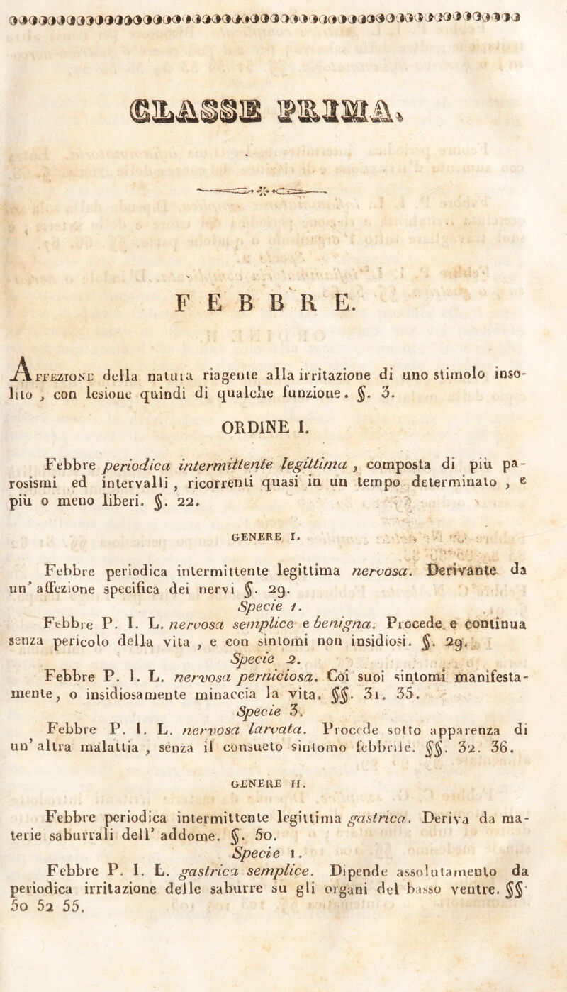 JC#' #• J GK»0s***0<l(K*< * JCK* .* J. J3s* ». K* * M-* > J F E B B R E. -Affezione della natuiu riageute alla irritazione di uno stimolo inso» Ilio , con lesione quindi di qualclie funzione. §. 3. ORDINE 1. Febbre periodica intermittente legittima , composta di piu pa~ rosismi ed intervalli , ricorrenti quasi in un tempo determinato , e più o meno liberi. §. 22. GENERE I. Febbre periodica intermittente legittima nervosa. Derivante da un’affezione specifica dei nervi 29. Specie 1. Febbre P. I. L. nervosa semplice e benigna. Procede e continua senza pericolo della vita , e con sintomi non insidiosi. §. 29. Specie 2. Febbre P. 1. L. nervosa perniciosa. Coi suoi sintomi manifesta- mente, o insidiosamente minaccia la vita. §§. 3i. 35. Specie 3. Febbre P. I. L. nervosa larvata. Procede sotto apparenza di un’altra malattia, senza il consueto sintomo febbrile. 32. 36. genere ir. Febbre periodica intermittente legittima gastrica. Deriva da ma- terie saburrali dell’ addome. §. 5o. Specie 1. Febbre P. I. L. gastrica semplice. Dipende assolutamento da periodica irritazione delle saburre su gli organi del basso ventre. §§ 5o 52 55.