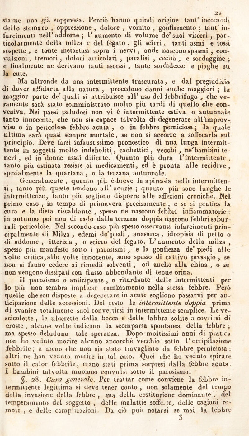 starne una già soppressa. Perciò hanno quindi origine tant5 incomodi delio stomaco „ oppressione , dolore , vomito , gonfiamento ; tant’ in- farcimenti nell’addome ; 1’ aumento di volume de’suoi visceri , par- ticolarmente della milza e del fegato, gli scirri^ tanti asmi e tossi sospette ^ e tante metastasi sopra i nervi, onde nascono spasmi , con- vulsioni^ tremori, dolori articolari , paralisi , cecità , e sordaggine; e finalmente ne derivano lauti ascessi , tante sordidezze e piaghe su la cute. Ma altronde da una intermittente trascurata, e dal pregiudizio di dover affidarla alla natura , procedono danui anche maggiori ; la maggior parte de’quali si attribuisce all’uso del febbrifugo ^ che ve- ramente sarà stato somministrato molto più tardi di quello che con- veniva. Nei paesi paludosi non vi è intermittente estiva o autunnale tanto innocente, che non sia capace talvolta di degenerare all’improv- viso o in pericolosa febbre acuta , o in febbre perniciosa ; la quale ultima sarà quasi sempre mortale, se non si accorre a soffocarla sul principio. Deve farsi infaustissimo pronostico di una lunga intermit- tente in soggetti molto indeboliti, cachettici, vecchi ne'bambini te- neri , ed in donne assai dilicate. Quanto più dura Fintermiitente tanto più ostinata resiste ai medicamenti, ed è pronta alle recidive, spezialmente la quartana , o la terzana autunnale. Generalmente , quanto più è breve la apiressia nelle intermitten- ti , tanto più queste tendono all’ acuzie ; quanto più sono lunghe le intermittenze, tanto più sogliono disporre alle affezioni croniche. Nel primo caso , in tempo di primavera precisamente , e se si pratica la cura e la dieta riscaldante , spesso ne nascono febbri infiammatorie : in autunno poi non di rado dalla terzana doppia nascono febbri sabur- rali pericolose. Nel secondo caso più spesso ossei varisi infarcimenti prin- cipalmente di Milza, edemi de’piedi, anasarca, idropisia di petto o di addome , itterizia , o scirro del fegato. L’aumento della milza , spesso più manifesto sollo i parosismi , e la gonfiezza de’ piedi alle volte ciilica^alle volle innocente, sono spesso di cattivo presagio , se non si fanno cedere ai rimedii solventi , od anche alla china , o se non vengono dissipati con flusso abbondante di tenue orina. Il parosismo o anticipante , o ritardante delle intermittenti per lo più non sembra implicar cambiamento nella stessa febbre. Però quelle che son disposte a degenerare in acute sogliono passarvi per an- ticipazione delle accessioni. Del resto la intermittente doppia prima di svanire totalmente suol convertirsi in intermittente semplice. Leve- scicolette , le ulcerette della bocca e delle labbra solite a covrirsi di croste, alcune volte indicano la scomparsa spontanea della febbre ; ma spesso deludono tale speranza. Dopo moltissimi anni di pratica non ho veduto morire alcuno ancorché vecchio sotto 1’ orripilazione febbrile; a meno che non sia stato travagliato da febbre perniciosa; altri ne bari veduto morire in tal caso. Quei che ho veduto spirare sotto il calor febbrile, erano stali prima sorpresi dalla febbre acuta. I bambini talvolta muoiono convulsi sotto il parosismo. §. 28. Cura generale. Per trattar come conviene la febbre in- termittente legittima si deve tener conto , non solamente del tempo» della invasione della febbre , ma della costituzione dominante , del temperamento dei soggetto , delle malattie soffe. te.» delle cagioni re- mote , e delle complicazioni. Da ciò può notarsi se mai la febbre 3 1