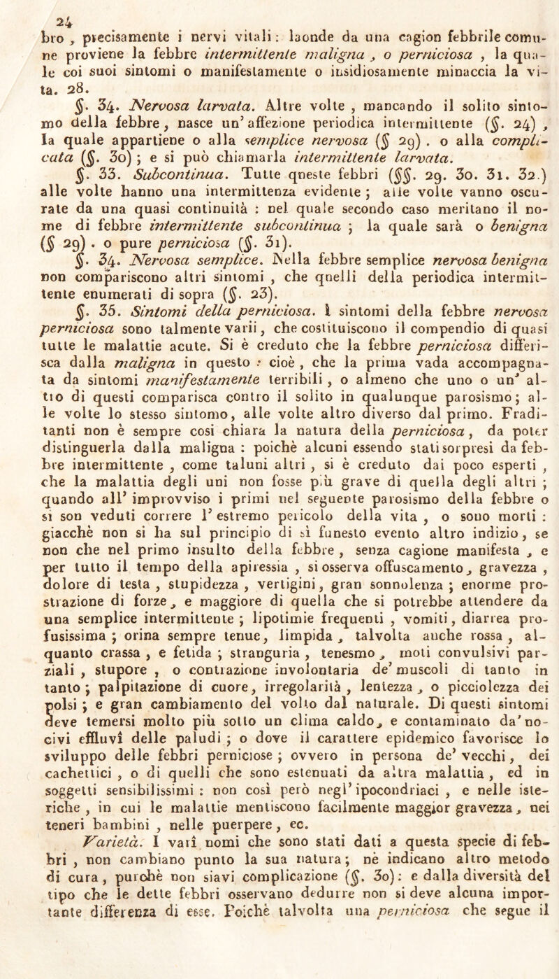 bro , precisamente ì nervi vitali: laonde da una cngion febbrile comu- ne proviene la febbre intermittente maligna o perniciosa , la qua- le coi suoi sintomi o manifestamente o insidiosamente minaccia la vi- ta. 28. $. 34* Nervosa larvata. Altre volte , mancando il solito sinto- mo della febbre, nasce un’affezione periodica intermittente (<J. 24) la quale appartiene o alla semplice nervosa (§ 29) . o alla compli- cata (J. 3o) ; e si può chiamarla intermittente larvata. §. 33. Subcontinua. Tutte queste febbri ($$. 29. 3o. 3i. 32.) alle volte hanno una intermittenza evidente ; alie volle vanno oscu- rate da una quasi continuità : nel quale secondo caso meritano il no- me di febbre intermittente subcontinua ; la quale sarà o benigna (S 29Ì * 0 Pure perniciosa (§. 3i). §- ?4* Nervosa semplice. JNella febbre semplice nervosa benigna non compariscono altri sintomi , che quelli della periodica intermit- tente enumerali di sopra (§. 23). §. 35. Sintomi della perniciosa, i sintomi della febbre nervosa perniciosa sono talmente varii, che costituiscono il compendio di quasi tutte le malattie acute. Si è creduto che la febbre perniciosa differi- sca dalla maligna in questo .* cioè , che la prima vada accompagna- ta da sintomi manifestamente terribili , o almeno che uno o un’ al- ito di questi comparisca contro il solito in qualunque parosismo; al- le volte lo stesso sintomo, alle volte altro diverso dal primo. Fradi- tanti non è sempre cosi chiara la natura della perniciosa , da poter distinguerla dalla maligna : poiché alcuni essendo stati sorpresi da feb- bre intermittente , come taluni altri , si è creduto dai poco esperti , che la malattia degli uni non fosse p.ìi grave di quella degli altri ; quando all’ improvviso i primi nel seguente parosismo della febbre o si son veduti correre 1’ estremo pericolo della vita , o souo morti : giacche non si ha sul principio di sì funesto evento altro indizio, se non che nel primo insulto della febbre , senza cagione manifesta , e per tutto il tempo della apiressia , si osserva offuscamento ^ gravezza , dolore di testa, stupidezza, vertigini, gran sonnolenza; enorme pro- strazione di forze j e maggiore di quella che si potrebbe attendere da una semplice intermittente ; lipotimie frequenti , vomiti, diarrea pro- fusissima ; orina sempre tenue, limpida ^ talvolta anche rossa, al- quanto crassa , e fetida ; stranguria , tenesmo moli convulsivi par- ziali , stupore , o contrazione involontaria de’muscoli di tanto in tanto; palpitazione di cuore, irregolarità, lentezza , o picciolezza dei polsi ; e gran cambiamento del volto dal naturale. Di questi sintomi deve temersi molto piu sotto un clima caldo e contaminato da’no- civi effluvi delle paludi ; o dove il carattere epidemico favorisce Io sviluppo delle febbri perniciose ; ovvero in persona de’ vecchi, dei cachettici , o di quelli che sono estenuati da altra malattia , ed in soggetti sensibilissimi: non così però negl’ipocondriaci , e nelle iste- riche, in cui le malattie mentiscono facilmente maggior gravezzaj, nei teneri bambini , nelle puerpere, ec. Varietà. I vari nomi che sono stati dati a questa specie di feb- bri , non cambiano punto la sua natura; nè indicano altro metodo di cura, purché non siavi complicazione ($, 3o) : e dalla diversità del tipo che le dette febbri osservano dedurre non si deve alcuna impor- tante differenza di esse. Poiché talvolta una perniciosa che segue il