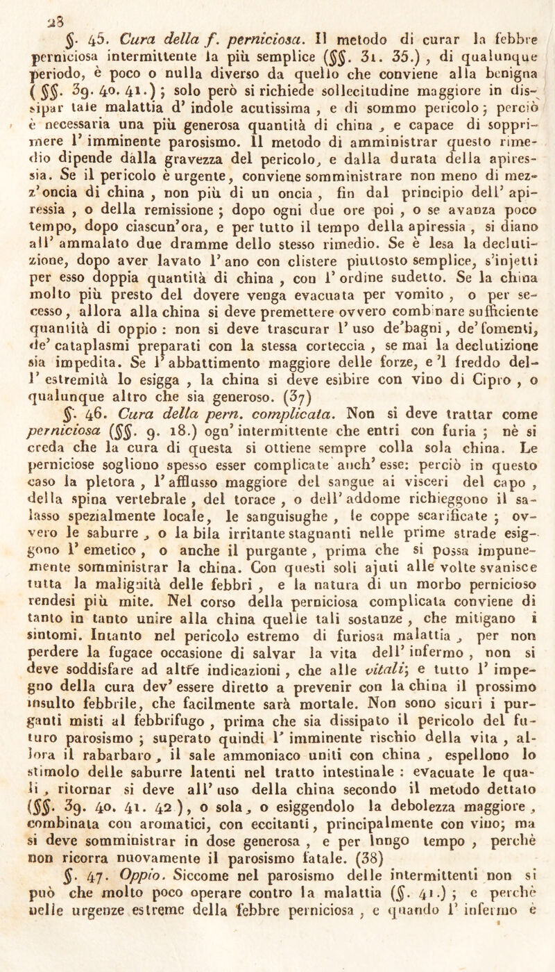 2% 4^. Cura della f. perniciosa. Il metodo di curar la febbre perniciosa intermittente la più semplice ($$. 3t. 35.) , di qualunque periodo, è poco o nulla diverso da quello che conviene alla benigna ( §§• 39.40.41.); solo però si richiede sollecitudine maggiore in dis- sipar tale malattia d’ indole acutissima , e di sommo pericolo; perciò è necessaria una più generosa quantità di china , e capace di soppri- mere 1* imminente parosismo. Il metodo di amministrar questo rime- dio dipende dalla gravezza del pericolo, e dalla durata della apires- sia. Se il pericolo è urgente, conviene somministrare non meno di mez» z’oncia di china , non più di un oncia , fin dal principio dell’ api- ressia , o della remissione ; dopo ogni due ore poi , o se avanza poco tempo, dopo ciascun’ora, e per tutto il tempo della apiressia , si diano all* ammalato due dramme dello stesso rimedio. Se è lesa la decimi- zinne, dopo aver lavato l’ano con clistere piuttosto semplice, s’injetli per esso doppia quantità di china , con 1’ ordine sudetto. Se la china molto più presto del dovere venga evacuata per vomito , o per se- cesso, allora alla china si deve premettere ovvero combinare sufficiente quantità di oppio: non si deve trascurar l’uso de’bagni, de5 fomenti, de’ cataplasmi preparati con la stessa corteccia , se mai la declutizione sia impedita. Se l’abbattimento maggiore delle forze, e’1 freddo del- V estremità lo esigga , la china si deve esibire con vino di Cipro , o qualunque altro che sia generoso. (3y) §'. 46. Cura della pern. complicata. Non si deve trattar come perniciosa (§§. 9. 18.) ogn’ intermittente che entri con furia ; nè si creda che la cura di questa si ottiene sempre colla sola china. Le perniciose sogliono spesso esser complicate auch’ esse: perciò in questo caso la pletora, l’afflusso maggiore del sangue ai visceri del capo , della spina vertebrale, del torace, o dell’addome richieggono il sa- lasso spezialmente locale, le sanguisughe , le coppe scarificate ; ov- vero le saburre , o la bila irritante stagnanti nelle prime strade esig- gono 1’ emetico , o anche il purgante , prima che si possa impune- mente somministrar la china. Con questi soli ajuti alle volte svanisce tutta la malignità delle febbri , e la natura di un morbo pernicioso rendesi più mite. Nel corso della perniciosa complicata conviene di tanto in tanto unire alla china quelle tali sostanze , che mitigano ì sintomi. Intanto nel pericolo estremo di furiosa malattia , per non perdere la fugace occasione di salvar la vita dell’ infermo , non si deve soddisfare ad altre indicazioni , che alle vitali; e tutto 1’ impe- gno della cura dev’essere diretto a prevenir con la china il prossimo insulto febbrile, che facilmente sarà mortale. Non sono sicuri i pur- ganti misti al febbrifugo , prima che sia dissipato il pericolo del fu- turo parosismo ; superato quindi 1' imminente rischio della vita , al- lora il rabarbaro , il sale ammoniaco uniti con china , espellono lo stimolo delle saburre latenti nel tratto intestinale : evacuate le qua- li , ritornar si deve all’ uso delia china secondo il metodo dettato (SS’ 39. 4°* 41 • 42), o sola, o esiggendolo la debolezza maggiore, combinata con aromatici, con eccitanti, principalmente con vino; ma si deve somministrar in dose generosa , e per lungo tempo , perchè non ricorra nuovamente il parosismo fatale. (38) §. 47. Oppio. Siccome nel parosismo delle intermittenti non si può che molto poco operare contro la malattia ($. 41.) ; c perchè nelle urgenze estreme della febbre perniciosa , e quando 1’ infermo è