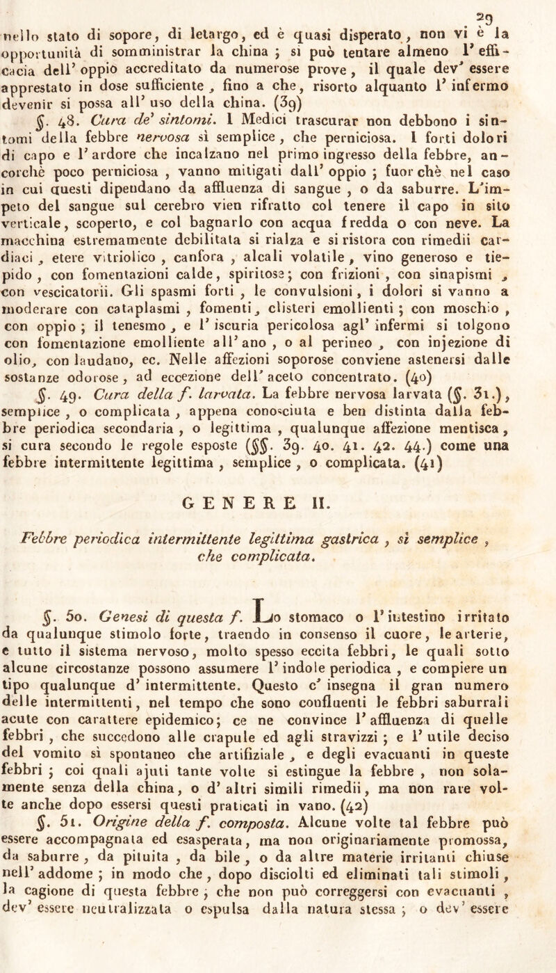 . ntìlo stato di sopore, di letargo, ed è quasi disperato , non vi è la opportunità di somministrar la china ; si può tentare almeno 1’ effi- cacia dell’ oppio accreditato da numerose prove , il quale dev' essere apprestato in dose sufficiente, fino a che, risorto alquanto l’infermo devenir si possa all’ uso della china. (39) §. 48. Cara de' sintomi. I Medici trascurar non debbono i sin- tomi della febbre nervosa si semplice, che perniciosa. 1 forti dolori di capo e l’ardore che incalzano nel primo ingresso della febbre, an- corché poco perniciosa , vanno mitigati dall’oppio ; fuorché nel caso in cui questi dipendano da affluenza di sangue , o da saburre. L'irn- peto del sangue sul cerebro vien rifratto col tenere il capo in sito verticale, scoperto, e col bagnarlo con acqua fredda o con neve. La macchina estremamente debilitata si rialza e si ristora con rimedii car- diaci , etere vitriolico , canfora , alcali volatile , vino generoso e tie- pido , con fomentazioni calde, spiritose; con frizioni, con sinapismi , Con vescicatorii. Gli spasmi forti , le convulsioni, i dolori si vanno a moderare con cataplasmi , fomenti, clisteri emollienti ; con moschìo , con oppio ; il tenesmo , e 1’ iscuria pericolosa agl’ infermi si tolgono con fomentazione emolliente all’ano , o al perineo , con injezione di olio, con laudano, ec. Nelle affezioni soporose conviene astenersi dalle sostanze odorose, ad eccezione dell' aceto concentrato. (40) §. 49. Cara della f. larvata. La febbre nervosa larvata ($. 3i.), semplice , o complicata , appena conosciuta e ben distinta dalla feb- bre periodica secondaria, o legittima , qualunque affezione mentisca, si cura secondo le regole esposte (§§, 39. 40, 41. 42. 44.) come ima febbre intermittente legittima , semplice , 0 complicata. (41) GENERE li. Febbre periodica intermittente legittima gastrica , sì semplice , che complicata. 5o. Genesi di questa f. Lo stomaco 0 ls intestino irritato da qualunque stimolo forte, traendo in consenso il cuore, le arterie, e tutto il sistema nervoso, molto spesso eccita febbri, le quali sotto alcune circostanze possono assumere l’indole periodica , e compiere un tipo qualunque d’ intermittente. Questo c' insegna il gran numero delle intermittenti, nel tempo che sono confluenti le febbri saburrali acute con carattere epidemico; ce ne convince l’affluenza di quelle febbri , che succedono alle crapule ed agli stravizzi ; e 1’ utile deciso del vomito sì spontaneo che artifiziale , e degli evacuanti in queste febbri ; coi quali ajuti tante volle si estingue la febbre , non sola- mente senza della china, o d’altri simili rimedii, ma non rare vol- te anche dopo essersi questi praticati in vano. (42) §. 5i. Origine della f. composta. Alcune volte tal febbre può essere accompagnata ed esasperata, ma non originariamente promossa, da saburre, da pituita , da bile, o da altre materie irritanti chiuse nell’addome; in modo che, dopo disciolti ed eliminali tali stimoli, la cagione di questa febbre , che non può correggersi con evacuanti ,