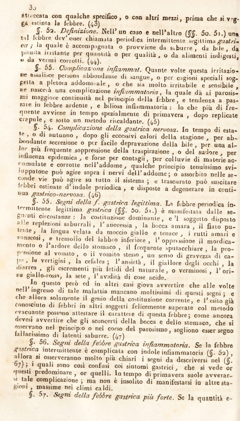 3j «necata con qualche specifico, o con altri mezzi, prima che si v»z- est sei a la febbre. (43) 0 §. 5a. Definizione. Nell’un caso e nell’altro (W. 5o. 51,luna tal febbre dev esser chiamala periodica intermittente iegiltima gastri. Cl7 ; la quale è accompagnata o provviene da saburre , da bile, da punita inalante per quantità o per qualità, o da alimenti indigesti, v da vermi corrotti. (44). * §• 55. Complicaz'one infiammat. Quante volte questa irritazio- ne as»a i3ce pei sona abbondarne di sangue, o per cagioni speciali sog- fetfa a pletora addominale, o che sìa molto irritabile e sensibile lie nasccià una complicazione infiammatoria, la quale dà ai parosis- rm maggiore continuità nel principio della febbre, e tendenza a pas- sare 111 lebbre ardente , e biliosa infiammatoria : lo che più di fre- quente avviene in tempo spezialmente di primavera , dopo replicate crapule, e sotto un metodo riscaldante. (45) $. 54. Complicazione della gastrica nervosa. In tempo di està» ? 0 autunn0 , dopo gli eccessivi calori della stagione , per ab- mondarne secrezione o per facile depravazione della bile , per una al- ior pm frequente soppressione della traspirazione , o del sudore , per influenza epidemica, e forse per contagii, per colluvie di materie ac- cumulate e corrotte nell’addome, qualche principio tenuissimo svi- zuppatone può agire sopra i nervi dell’addome; o assorbito nelle se- omde vie può agire su tutto il sistema ; e trascurato può suscitare 'cbbn ostlnate d’indole periodica, e disposte a degenerare in conti- nua gastrico-nervosa, (46) ù5. Segni della fi. gastrica legittima. La febbre periodica in- mt Aita ir* 1^.. i v / r» ^ v « * «emittente legittima gastrica (§§. So. 5i.) è manifestata dalle se- gioiti circostanze: la costituzione dominante, e’1 so»et :t Ho » . 1 1* 1 s . . . 1 OO g-^uii circostanze: ia costituzione dominante, e’l soggetto disposto e 1 eP ez|oni saburrali, 1 anoressia , la bocca amara , il fiato pu- lente, ia lingua velata da moccio giallo e tenace, i rutti amari e nauseosi e tremolio del labbro inferiore, 1’oppressione il mordica- mento o 1 ardore dello stomaco , il frequente sputacchiare , la pro- pensione al vomito, o il vomito stesso, un senso di gravezza di ca- p>, e veitigini , la cefalea ; l’ansietà, il giallore degli occhi , la oaiiea gli escrementi più fetidi del naturale, o verminosi, 1’ori- fa giallo-rossa, la sete , 1’ avidità di cose acide. n,^n Tjesl° peiò ed in altri casi giova avvertire che alle volte ned ingresso di tale malattia mancano moltissimi di questi segni • e tue allora solamente il genio della costituzione corrente, e l’esito?già Conosciuto di febbri in altri soggetti felicemente superate col metodo « vacuante possono attestare il caratteie di questa febbre ; come ancora evesj avverine che gli sconcerti della bocca e dello stomaco, che si o, e.vano nel ptincipio o nel corso del parosismo, sogliono esser segno fallacissimo di latenti saburre. (47) $* 56. Segni della febbre gastrica infiammatoria. Se la febbre gas rica intermittente è complicala con indole infiammatoria ($. 52), a ora si osseiveranno molto più chiari i segni da descriversi nel (§. t>7); 1 quali sono così confusi coi sintomi gastrici, che si vede or questi pie ominare, or quelli. In tempo di primavera suole avverar- ta. e comphcazione ; ma non è insolito di manifestarsi io altre sta- gioni 5 massime nei climi caldi. §, 5j. Segni della febbre gastrica più forte. Se la quantità e-