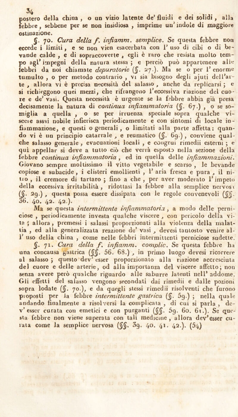 postero della china, o un vizio latente de* fluidi e dei solidi, alla febbre , sebbene per se non insidiosa , imprime un* indole di maggiore ostinazione. 70. Cura della f. infiamm. semplice. Se questa febbre non eccede i limiti, e se non vien esacerbata con 1* uso di cibi o di be- vande calde , e di sopraccoverte , egli è raro che resista molto tem- po agl’ impegni della natura stessa ; e perciò può appartenere alie febbri da noi chiamate depuratone (§. 27.). Ma se o per 1* enorme tumulto , o per metodo contrario , vi sia bisogno degli ajuti delfear- te , allora vi è precisa necessità del salasso , anche da replicarsi ; e si richieggono quei mezzi, che rifrangono feeccessiva riazione del cuo- re e de* vasi. Questa necessità è urgente se la febbre abbia già presa decisamente la natura di continua infiammatoria {fi. 67.) , o se so- miglia a quella , o se per irruenza speciale sopra qualche vi- sceie assai nobile infierisca periodicamente e con sintomi di locale in- fiammazione, e questi o generali , o limitati alla parte affetta: quan- do vi è un principio catarrale e reumatico ($. 69.) , conviene qual- che salasso generale , evacuazioni locali , e congrui rimedii esterni ; e qui appellar si deve a tutto ciò che verrà esposto nella sezione della febbre continua infiammatoria , ed in quella delle infiammazioni. Giovano sempre moltissimo il vitto vegetabile e scarso , le bevande copiose e subacide, i clisteri emollienti , 1* aria fresca e pura il ni- tro , il cremore di tartaro ; fino a che , per aver moderato l'impeto della eccessiva irritabilità, ridottasi la febbre alla semplice nervosr (§. 29.) J questa possa essere dissipata con le regole convenevoli {§§. 36. 40. 42. 42.). Ma se questa intermittente infiammatoria , a modo delle perni- ciose , periodicamente investa qualche viscere , con pericolo delia vi- ta ; allora , premessi i salassi proporzionati alla violenza della malat- tia , ed alla genèraiizzata reazione de' vasi devesi tantosto venire al- fe uso delia china , come nelle febbri intermittenti perniciose sudette. §. 71. Cura della fi. infiamm. complic. Se questa febbre ha una concausa gastrica ($$. 56. 68.) in primo luogo devesi ricorrere al salasso ; questo dev' esser proporzionato alla nazione accresciuta del cuore e delle arterie, od alla importanza del viscere affetto; non senza avere però qualche riguardo alle saburre latenti nell* addome. Gli effetti del salasso vengono secondati dai rimedii e dalle pozioni sopra iodate ($. 70.), e da quegli stessi rimedii risolventi che furono proposti per la febbre intermittente gastrica (fi. 5g.) ; nella quale andando finalmente a risolversi la complicata , di cui si parla , de- v* esser curata con emetici e con purganti (JJ. 5g. 60. 6t.). Se que- sta febbre non viene superata con tali medicine , allora dey*esser cu- rata come la semplice nervosa ($$. 3g. 40. 41. 42.). (54) 1