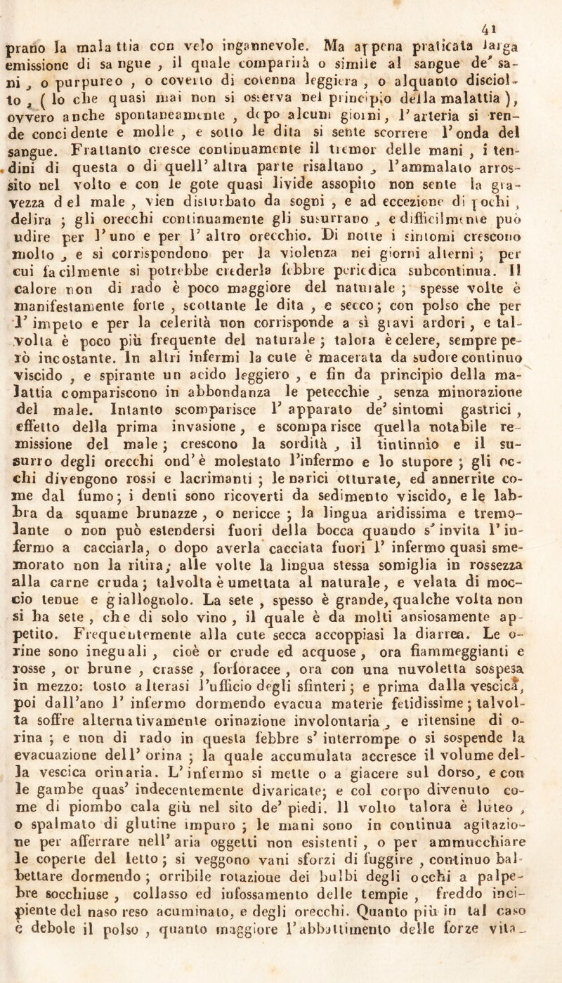 prano la malattìa con velo ingannevole. Ma appena praticata Jaiga emissione di sa ngue , il quale comparila o simile al sangue de* sa- ni J o purpureo , o coverto di cotenna leggiera , o alquanto disciol- to (lo elle quasi mai non si osserva nel principio della malattia ), ovvero anche spontaneamente , depo alcuni giorni, l’arteria si ren- de concidente e molle , e sotto le dita si sente scorrere Tonda del sangue. Frattanto cresce continuamente il tremor delle mani , i ten- dini di questa o di quell’ altra parte risaltano l’ammalato arros- sito nel volto e con le gote quasi livide assopito non sente la gra- vezza del male , vien disturbato da sogni , e ad eccezione di ] ochi , delira ; gli orecchi continuamente gli susurrano e diffidi nume può udire per l’uno e per l’altro orecchio. Di notte i sintomi crescono molto ^ e si corrispondono per la violenza nei giorni alterni ; per cui facilmente si potrebbe crederla lebbre periodica subcontinua. Il calore non di rado è poco maggiore del nalui ale ; spesse volte è manifestamente forte , scottante le dita , e secco ; con polso che per l’impeto e per la celerità non corrisponde a sì giavi ardori, e tal- volta è poco più frequente del naturale; talora è celere, sempre pe- lò incostante. In altri infermi la cule emacerata da sudore continuo viscido , e spirante un acido leggiero , e fin da principio della ma- lattia compariscono in abbondanza le petecchie , senza minorazione del male. Intanto scomparisce T appaiato de’ sintomi gastrici , effetto della prima invasione, e scomparisce quella notabile re- missione del male ; crescono la sordità , il tintinnio e il su- surro degli orecchi ond’è molestato l’infermo e lo stupore ; gli oc- chi divengono rossi e lacrimanti ; le narici otturate, ed annerrite co- me dal fumo; i denti sono ricoverti da sedimento viscido, eie lab- bra da squame brunazze , o nericce ; la lingua aridissima e tremo- lante o non può estendersi fuori della bocca quando spiovila Fin- fermo a cacciarla, o dopo averla cacciata fuori 1’ infermo quasi sme- morato non la ritira; alle volte la lingua stessa somiglia in rossezza alla carne cruda; talvolta è umettata al naturale, e velata di moc- ciò tenue e giallognolo. La sete , spesso è grande, qualche volta non si ha sete, che di solo vino, il quale è da molti ansiosamente ap- petito. Frequentemente alla cute secca accoppiasi la diarrea. Le o- rine sono ineguali , cioè or crude ed acquose, ora fiammeggianti e rosse , or brune , crasse , fovloracee , ora con una nuvoletta sospesa in mezzo: tosto alterasi l’ufficio degli sfinteri; e prima dalla vescica, poi dall’ano 1’ infermo dormendo evacua materie fetidissime ; talvol- ta soffre alterna tivameute orinazione involontaria e ibernine di o- rina ; e non di rado in questa febbre s’ interrompe o si sospende la evacuazione dell’orina ; la quale accumulata accresce il volume del- la vescica orinaria. L’infermo si mette o a giacere sul dorso, e con le gambe quas’ indecentemente divaricate; e col corpo divenuto co- me di piombo cala giù nel sito de’ piedi. 11 volto talora è luteo , o spalmato di glutine impuro ; le mani sono io continua agitazio- ne per afferrare nell’ aria oggetti non esistenti , o per ammucchiare le coperte del letto; si veggono vani sforzi di fuggire , continuo bah bettare dormendo; orribile rotazioue dei bulbi degii occhi a palpe- bre socchiuse , collasso ed infossamento delle tempie , freddo inci- piente del naso reso acuminato, e degli orecchi. Quanto più in tal caso è debole il polso , quanto maggiore l’abbattimento delle terze vita-