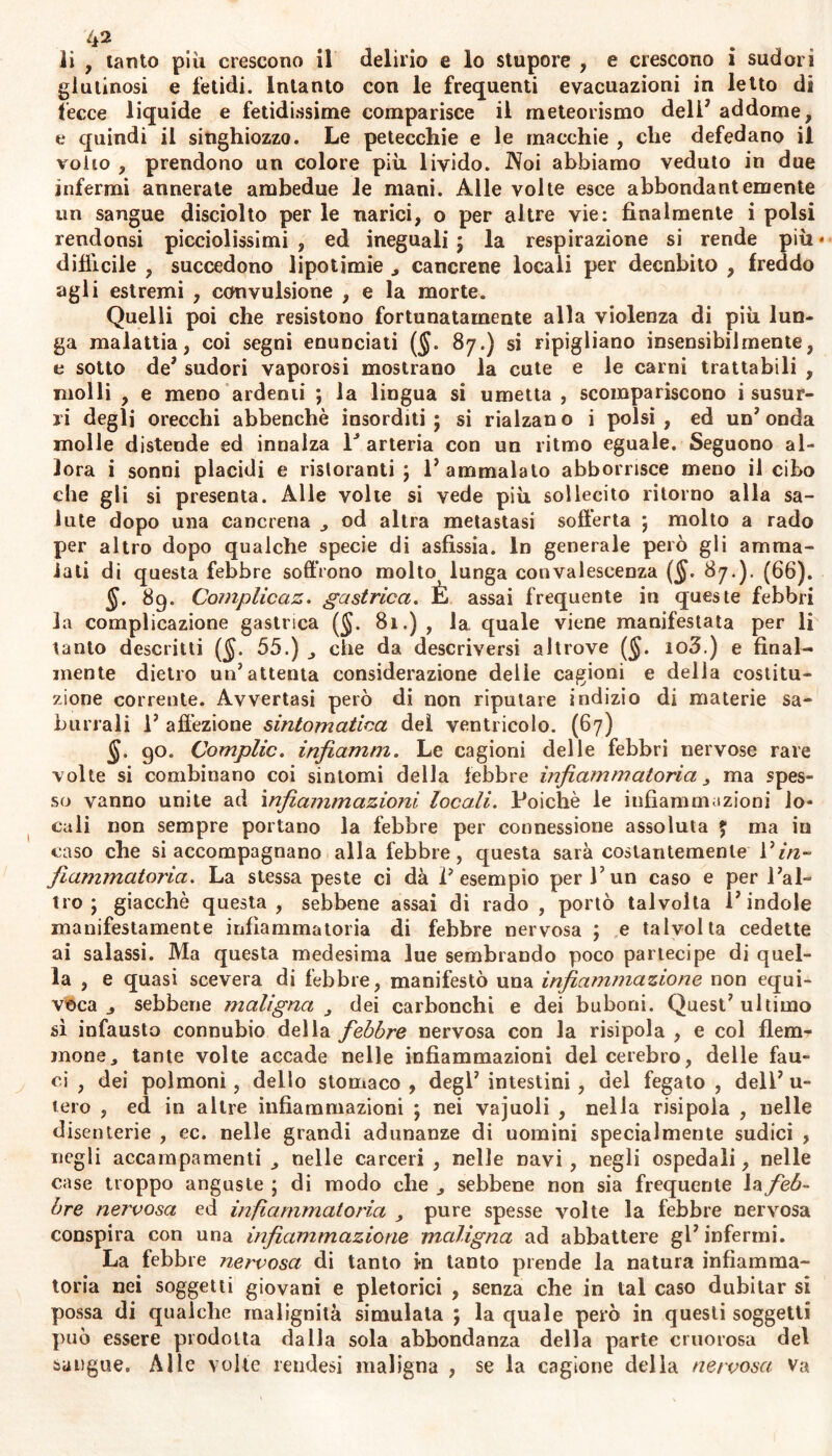 li , tanto più crescono il delirio e lo stupore , e crescono i sudori glutinosi e fetidi. Intanto con le frequenti evacuazioni in letto di lecce liquide e fetidissime comparisce il meteorismo deli* addome, t* quindi il singhiozzo. Le petecchie e le macchie , che defedano il volto , prendono un colore più livido. IVoi abbiamo veduto in due infermi annerate ambedue le mani. Alle volte esce abbondantemente un sangue disciolto per le narici, o per altre vie: finalmente i polsi rendonsi picciolissimi , ed ineguali ; la respirazione si rende più • difficile , succedono lipotimie cancrene locali per decnbito , freddo agli estremi , convulsione , e la morte. Quelli poi che resistono fortunatamente alla violenza di più lun- ga malattia, coi segni enunciati (jj. 87.) si ripigliano insensibilmente, e sotto de* sudori vaporosi mostrano la cute e le carni trattabili , molli , e meno ardenti ; la lingua si umetta , scompariscono i susur- ri degli orecchi abbenchè insorditi; si rialzano i polsi, ed un’onda molle distende ed innalza V arteria con un ritmo eguale. Seguono al- lora i sonni placidi e ristoranti ; l’ammalato abbomsce meno il cibo che gli si presenta. Alle volte si vede più sollecito ritorno alla sa- lute dopo una cancrena od altra metastasi sofferta ; molto a rado per altro dopo qualche specie di asfissia. In generale però gli amma- lati di questa febbre soffrono molto lunga convalescenza ($. 87.). (66). 69. Complicaz. gastrica. È assai frequente in queste febbri la complicazione gastrica (§. 81.) , la quale viene manifestata per li tanto descritti ($. 55.) che da descriversi altrove ($. io3.) e final- mente dietro un’attenta considerazione delle cagioni e della costitu- zione corrente. Avvertasi però di non riputare indizio di materie sa- burrali 1’ affezione sintomatica del ventricolo. (67) §. 90. Complic. infiamm. Le cagioni delle febbri nervose rare volte si combinano coi sintomi della febbre infiammatoria 3 ma spes- so vanno unite ad infiammazioni locali. Poiché le infiammazioni lo- cali non sempre portano la febbre per connessione assoluta £ ma iu caso che si accompagnano alla febbre, questa sarà costantemente Vin- fiammatoria. La stessa peste ci dà l’esempio per l’un caso e per l’al- tro ; giacché questa, sebbene assai di rado , portò talvolta l’indole manifestamente infiammatoria di febbre nervosa ; e talvolta cedette ai salassi. Ma questa medesima lue sembrando poco partecipe di quel- la , e quasi scevera di febbre, manifestò una infiammazione non equi- voca sebbene maligna dei carbonchi e dei buboni. Quest’ ultimo sì infausto connubio della febbre nervosa con la risipola , e col flem- mone y tante volte accade nelle infiammazioni del cerebro, delle fau- ci , dei polmoni, dello stomaco , degl’ intestini, del fegato , dell’ u- tero , ed in altre infiammazioni ; nei vajuoli , nella risipola , nelle disenterie , ec. nelle grandi adunanze di uomini specialmente sudici , negli accampamenti nelle carceri , nelle navi , negli ospedali, nelle case troppo anguste; di modo che ^ sebbene non sia frequente 1 * feb- bre nervosa ed infiammatoria pure spesse volte la febbre nervosa conspira con una infiammazione maligna ad abbattere gl’ infermi. La febbre nervosa di tanto in tanto prende la natura infiamma- toria nei soggetti giovani e pletorici , senza che in tal caso dubitar si possa di qualche malignità simulata ; la quale però in questi soggetti può essere prodotta dalla sola abbondanza della parte cruorosa del sangue. Alle volte rendesi maligna , se la cagione della nervosa Va