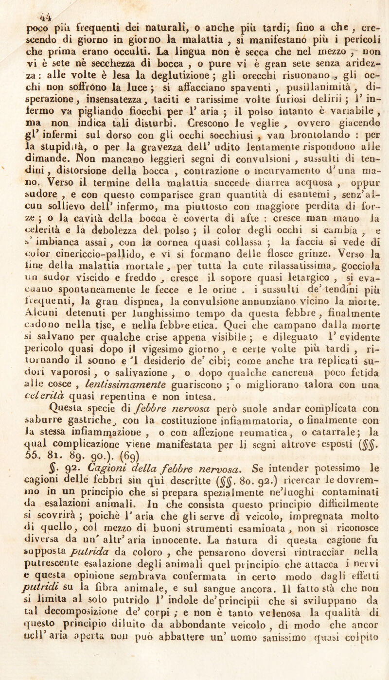 4A poco piìi frequenti dei naturali, o anche più tardij fino a che , cre- scendo di giorno in giorno la malattia , si manifestano più i pericoli che prima erano occulti. La lingua non è secca che nel mezzo , non vi è sete nè secchezza di bocca , o pure vi è gran sete senza aridez- za : alle volte è lesa la deglutizione ; gli orecchi risuonano , gli oc- chi non soffrono la luce ; si affacciano spaventi , pusillanimità , di- sperazione, insensatezza, taciti e rarissime volte furiosi delirii ; Fin- fermo va pigliando fiocchi per 1’ aria ; il polso intanto è variabile , ma non indica tali disturbi. Crescono le veglie , ovvero giacendo gl’ infermi sul dorso con gli occhi socchiusi , van brontolando : per la stupidità, o per la gravezza dell' udito lentamente rispondono alle dimande. Non mancano leggieri segni di convulsioni , sussulti di ten- dini , distorsione della bocca , contrazione o incurvamento d’ una ma- no. Verso il termine della malattia succede diarrea acquosa , oppur sudore , e con questo comparisce gran quantità di esantemi , senzJal- cun sollievo dell’ infermo, ma piuttosto con maggiore perdila di for- ze ; o la cavità della bocca è coverta di afte : cresce man mano la celerità e la debolezza del polso ; il color degli occhi si cambia , e s’ imbianca assai , con la cornea quasi collassa ; la faccia si vede di color cinericcio-pallido, e vi si formano delle flosce grinze. Verso la line della malattia mortale , per tutta la cute rilassatissima, gocciola mi sudor viscido e freddo , cresce il sopore quasi letargico , sj eva- cuano spontaneamente le fecce e le orine . i sussulti de' tendini più frequenti, la gran dispnea, la convulsione annunziano vicino la morte. Alcuni detenuti per lunghissimo tempo da questa febbre , finalmente cadono nella lise, e nella febbre etica. Quei che campano dalla morte si salvano per qualche crise appena visibile ; e dileguato 1’ evidente pericolo quasi dopo il vigesimo giorno , e certe volte più tardi , ri- tornando il sonno e desiderio de’ cibi; come anche tra replicati su- dori vaporosi , o salivazione , o dopo qualche cancrena poco fetida alie cosce , Lentissimamente guariscono ; o migliorano talora con una celerità quasi repentina e non intesa. Questa specie di febbre nervosa però suole andar complicata con saburre gastriche, con la costituzione infiammatoria, o finalmente con la stessa infiammazione , o con affezione reumatica, o catarrale; la qual complicazione viene manifestala per li segni altrove esposti (§§. 55. 8i. 89. 90.). (69) 92. Cagioni della febbre nervosa. Se intender potessimo le cagioni delle febbri sin qui descritte ($$. So. 92.) ricercar le dovrem- mo in un principio che si prepara spezialmente ne’luoghi contaminati da esalazioni ammali» In che consista questo principio difficilmente si scovrirà ; poiché V aria che gli serve di veicolo, impregnata molto di quello, col mezzo di buoni strumenti esaminata, non si riconosce di versa da unJ altr’ aria innocente. La tìatura di questa cagione fu supposta putrida da coloro , che pensarono doversi rintracciar nella putrescente esalazione degli animali quel principio che attacca i nervi e questa opinione sembrava confermata in certo modo dagli effètti putridi su la fibra animale, e sul sangue ancora. Il fatto stà che non si limita al solo putrido 1’ indole de’principii che si sviluppano da tal decomposizione de’ corpi ; e non è tanto velenosa la qualità di questo principio diluito da abbondante veicolo ì di modo che ancor nell’aria aperta non può abbattere un’uomo sanissimo quasi colpito