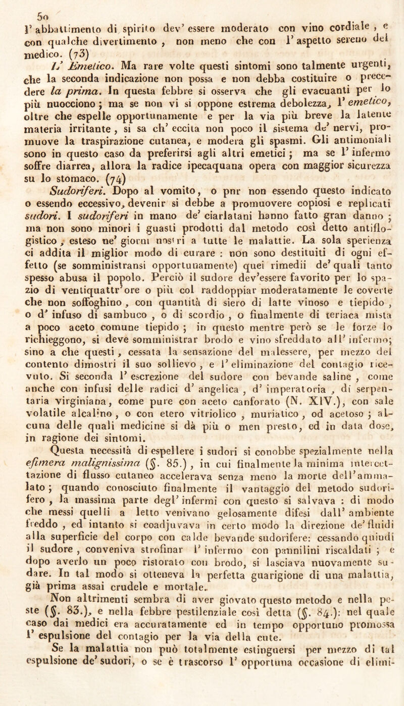 J’ abbattimento di spirito dev’ essere moderalo con vino cordiale , e con qualche divertimento , non meno che con 1’ aspetto sereno dei medico. (73) // Emetico. Ma rare volte questi sintomi sono talmente urgenti, che la seconda indicazione non possa e non debba costituire o prece- dere la prima. In questa febbre si osserva che gli evacuanti per io più nuocciono ; ma se non vi si oppone estrema debolezza, 1* emeticof oltre che espelle opportunamente e per la via più breve la latente materia irritante , si sa eh’ eccita non poco il sistema de7 nervi, pro- muove la traspirazione cutanea, e modera gli spasmi. Gli antimoniali sono in questo caso da preferirsi agli altri emetici ; ma se l’infermo soffre diarrea, allora la radice ipecaquana opera con maggior sicurezza su lo stomaco. (74) Sudoriferi. Dopo al vomito, o pnr non essendo questo indicato o essendo eccessivo, devenir si debbe a promuovere copiosi e replicati sudori. I sudoriferi in mano de’ ciarlatani hanno fatto gran danno ; ma non sono minori i guasti prodotti dal metodo così detto antiflo- gistico, esteso ne’giorni nos'ri a tutte le malattie. La sola sperienza ci addita il miglior modo di curare : non sono destituiti di ogni ef- fetto (se somministransi opportunamente) quei rimedii de’quali tanto spesso abusa il popolo. Perciò il sudore dev’essere favorito per lo spa- zio di veutiquattr’ore o più col raddoppiar moderatamente le coverte che non soffoghino , con quantità di siero di latte vinoso e tiepido , o d3 infuso di sambuco , o di scordio , o finalmente di teriaca mista a poco aceto comune tiepido ; in questo mentre però se le forze lo richieggono, si deve somministrar brodo e vino sfreddato all’infermo; sino a che questi , cessata la sensazione del malessere, per mezzo del contento dimostri il suo sollievo, e 1’ eliminazione del contagio rice- vuto. Si seconda 1’ escrezione del sudore con bevande saline , come anche con infusi delle radici d’ angelica , d’ imperatoria , di serpen- tari virginiana, come pure con aceto canforato (N. XIV.), con sale volatile alcalino , o con etero vitriolico , muriatico , od acetoso ; al- cuna delle quali medicine si dà più o men presto, ed in data dose, in ragione dei sintomi. Questa necessità di espellere i sudori si conobbe spezialmente nella efimera malignissima ($. 85.), in cui finalmente la minima intercet- tazione di flusso cutaneo accelerava senza meno la morte dell’am ma- lato ; quando conosciuto finalmente il vantaggio del metodo sudori- fero , la massima parte degl’ infermi con questo si salvava : di modo che messi quelli a letto venivano gelosamente difesi dall’ ambiente freddo , ed intanto si coadjuvava in certo modo la direzione de’fluidi alla superficie del corpo con calde bevande sudorifere: cessando quindi il sudore , conveniva strofinar 1’ infermo con pannilini riscaldati ; e dopo averlo un poco ristorato con brodo, si lasciava nuovamente su- dare. In tal modo si otteneva la perfetta guarigione di una malattia, già prima assai crudele e mortale. Non altrimenti sembra di «aver giovalo questo metodo e nella pe- ste (5; 83.), e nella febbre pestilenziale così detta (§. 84.): nel quale caso dai medici era accuratamente ed in tempo opportuno piomossa 1’ espulsione del contagio per la via della cute. Se la malattia non può totalmente estinguersi per mezzo di tal espulsione de’sudori, o se è trascorso 1’ opportuna occasione di elimi-