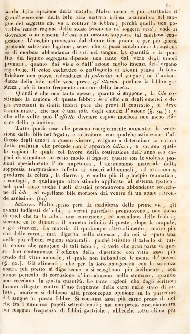 scerla dalla ispezione della matuìa. Molto meno sì può attribuire si grand’escrezione della bile alla materia biliosa accumulata nel san- gue del soggetto che va a contrai la lebbre ; perchè quella non po- trebbe render ragione dello stesso fenomeno ne’ soggetti sani ; onde si dovrebbe o in ciascun de' casi o in nessuno supporre tal morbosa con- gestione. L’ occhio provocato dal dolore tien pronte e pei più giorni profonde salsissime lagrime , senza che si possa concliiudere la esisten- za di morbosa abbondanza di sali nel sangue. La quantità e la qua- lità del liquido segregato dipende non tanto dal vizio degli umori primarii, quanto dal vizio o dall’azione molto intensa dell’organo segretoiio. Il color cachettico o giallognolo di alcuni prima di feb- bricitare non prova ridondanza di polieolia uel sangue ; nè 1’ abbon- danza della bile nelle vene presso gl’ itterici produce la lebbre ga- strica , nè il tanto frequente amarore della bocca. Quindi è che non tanto spesso , quanto si suppone , la bile co- stituisce la cagione di queste febbri; se 1’ efficacia degli emetici e de- gli evacuanti in simili febbri pare che provi il contrario , si deve rammentare , che non è una soia degli emetici 1’ azione ($. 94-) ; e che alle volte può 1’ effetto divenire cagion morbosa non meno effi- cace della primitiva. Tutte quelle cose che possono energicamente aumentar la secre- zione della bile nel fegato, e sollecitare con qualche ostinazione l’af- llussio degli umori a questo viscere, valgono a determinar la natura della malattia che procede con 1’ apparalo bilioso ; e saranno quel- le cagioni le quali col favore della costituzione dell’ anno suo ca- paci di stimolare in certo modo il fegato: queste son le violente pas- sioni spezialmente 1’ ira impetuosa T acrimonioso materiale della soppressa traspirazione infesto ai visceri addominali , ed attissimo a produrre la colera , la diarrea ; e molto piu il principio reumaticoy i coutagii , o qualunque altro stimolo applicato al sistema epatico ; nel qual senso anche i soli drastici promuovono abbondante secrezio- ne di bile , ed espellono bile morbosa dal ventre di un uomo altron- de sanissimo. (89) Suburre, Molto spesso però la sordidezza delle prime vie , gli avanzi indigesti de’ cibi , i vermi putrefatti promuovono , non meno di quel che fa la bile , una corruzione , ed accendono delle tt labri ; siccome ce lo dimostra il numero infinito di queste , dopo le crapule, e gii stravizzi. La materia di qualunque altro alimento , molto più che delle carni , mal digerita nello stomaco , da noi si reputa una delle più efficaci cagioni saburrali : poiché istituito il calcolo di tut- ti coloro che mnojono di tali febbri , si vede che gran parte di que- sti han contaminata l’officina delia digestione con vitto assai più crudo dei vitto animale, il quale non imbandisce le mense de’poveri (§. 92.). Gli alimenti , che per la loro omogeneità con la sostanza nostra più presto si digeriscono e si sciogliono più facilmente , con minor pericolo di corruzione s? introducono nello stomaco , quando non eccedano la giusta quantità. Le tante ragioni che dagli scrittoli furono allegate contro 1’ uso frequente delle carni nello stato di sa- lute , ascriver si debbono alla preconcepita opinione su la putredine del sangue in questa febbre. Si consuma assai più carne presso di noi che fra i numerosi popoli settentrionali; ma non perciò osserviamo tra noi maggior frequenza di febbri gastriche ? abbenchè sotto clima più