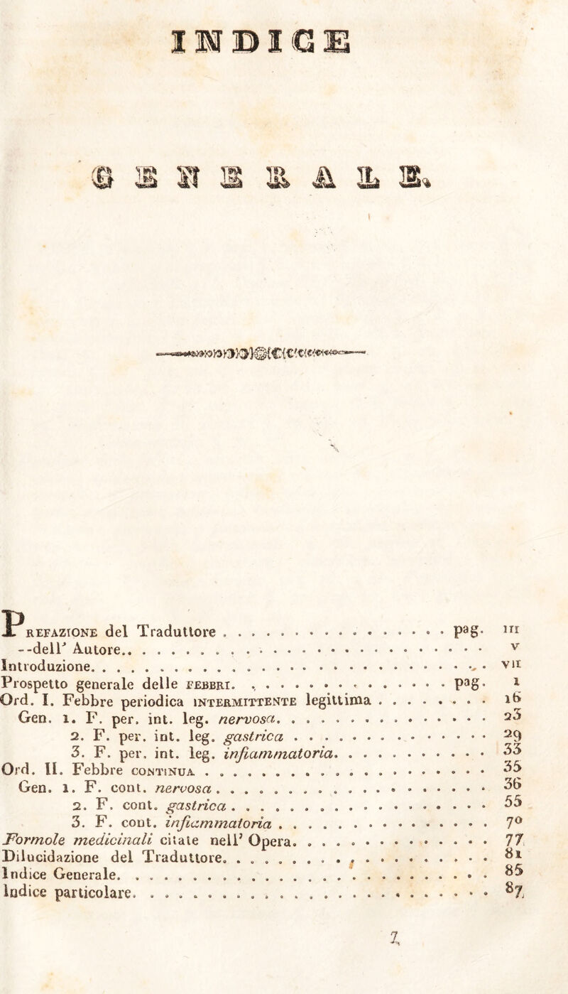 IMBI G£ P, refazione del Traduttore » • • • --deir Autore . . . Introduzione » Prospetto generale delle febbri. ......... Ord. I. Febbre periodica intermittente legittima Gen. i. F. per, int. leg. nervosa. ...... 2. F. per. int. leg. gastrica ...... 3. F. per. int. leg. infiammatoria. . . Ord. IL Febbre contìnua ............ Gen. i. F. cont. nervosa. .......... 2. F. cont. gastrica .......... 3. F. cont. infiammatoria ....... Formole medicinali citate nell5 Opera. ..... Dilucidazione del Traduttore. .......... Indice Generale. Indice particolare. ................ pag Pag ITI V vii 1 16 23 29 33 33 36 55 70 81 85