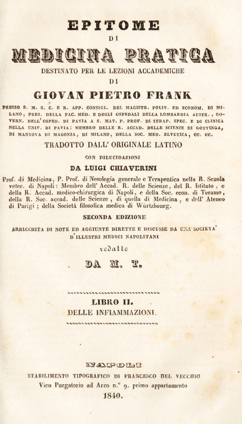 EPITOME D ! DESTINATO PER LE LEZIONI ACCADEMICHE DI GIOVAI PIETKO FMM PRESSO S. M. S. C. E R. APP. CONSIGL. DEL MAOISTE. POLIT. ED ECONOM. DI MI- LANO 5 PRES. DELLA FAC. MED. E DEGLI OSPEDALI DELLA LOMBARDIA AUSTR., GO- TE RN. DELL’OSPSD. DI PAVIA A S. MAX. P. PROF. Di TERAP. SPEC. E DI CLINICA NELLA UNIV. DI PAVIA I MEMBRO DELLE R. ACCAD. DELLE SCIENZE DI GOTTINGA,, DI MANTOVA DI MA GONZA} Di MILANO, DELLA SOC. MED. ELVETICA, ec. OC. TRADOTTO DALL5 ORIGINALE LATINO CON DILUCIDAZIONI DA LUIGI CH1AVERINI Prof, di Medicina, P. Prof, di Nosologia generale e Terapeutica nella fi, Scuola veter, di Napoli: Membro dell’ Accad. R. delie Scienze, del R. Istituto , e della R. Accad. medico-chirurgica di Napoli, e della Soc. econ. di Teramo, della R. Soc. accad. delle Scienze , di quella di Medicina , e deli’ Ateneo di Parigi ; della Società filosòfica medica di Wurtzbourg. SECONDA EDIZIONE ARRICCHITA DI NOTE ED AGGIUNTE DIRETTE E DISCUSSE DA UNA SOCIETÀ’ d’illustri MEDICI napolitani te'òalie . ©Jk lì. LIBRO II. DELLE INFIAMMAZIONE STABILIMENTO TIPOGRAFICO DI FRANCESCO DEL VECCHIO Vico Purgatorio ad Arco n.° 9. primo appartamento 1840,