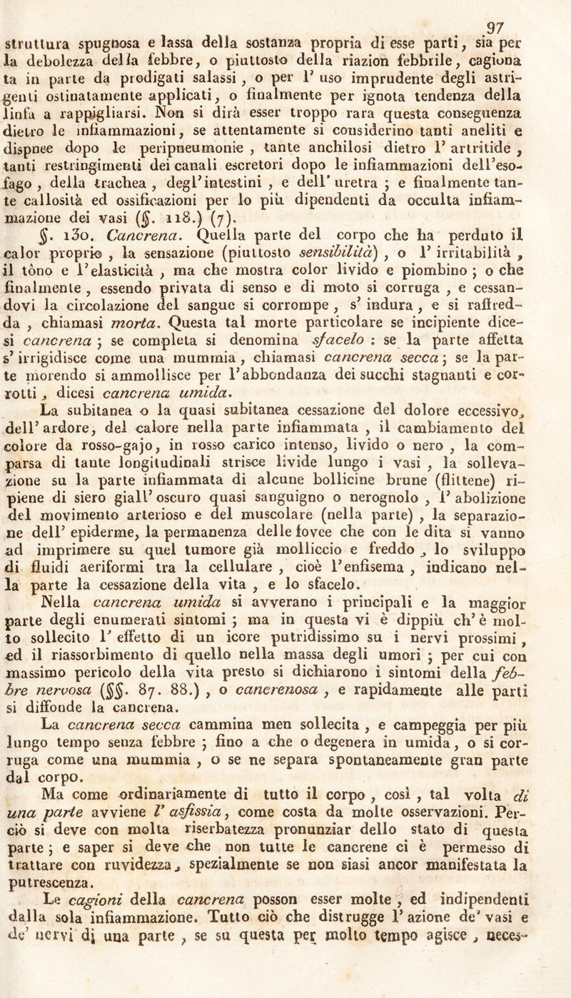 perslite disposizione a simili infiammazioni), sì ottiene per mezzo del- la stessa febbre moderata , in corpi per altro ben sani : ma non vi è tempo prefisso a tale operazione ; nella infiammazione violenta , o nella infiammazione di qualche viscere nobilissimo ci è riuscito di ot- tener dalla natura la risoluzione dopo il decimo giorno ,, ed anche dopo il quarto per mezzo di salassi replicati ^ e di altri simili ajuti. In molte infiammazioni confirmate e lunghe non si può aspettar la risoluzione ; e se per tal fine si trae sangue , si abbattono con estre- mo pericolo le forze della natura , assolutamente necessarie per una mite suppurazione. §. 128. Precesso della suppurazione. È imminente la suppura- zione d; un tumore infiammatorio , se la violenza della infiammazio- ne ha distrutta la disposizione alla risoluzione, se la materia irritan- te ha una specifica tendenza a formare ascesso ; o se abbiano gl? in- fermi un abito cachettico , o se nella parte affetta vi è stabilita estre- ma debolezza, e perciò vi sì rimarchi abbassamento di riazione. L3in- espiente suppurazione viene annunziata dall3 abbassamento delia feb- bre e del dolore senza cagion manifesta , e senza evacuazione solila ad eseguir la risoluzione (J>. 126.); dalla pulsazione del tumore , dal» la cresciuta mollezza , o dalla edematosa enfiaggione delia cute . che poi la suppurazione sia fatta e completa ce lo indica una febbrella continua , la quale desta orripilazioni dopo aver mangiato ^ si va e- sacerbando la notte , e rimettewnelle ore matutine eoo sudori, con sete continua , e con molesta secchezza; la fluttuazione della marcia , oppure P efflusso la espulsione ed il gurgito di essa ; 1 emaciazione del corpo coti grande appetenza di cibi ; V edema de3 piedi „ il rossor delle gote verso la sera , un calore urente e secco , la diarrea , ed altri sintomi proprii della parie suppurata. Ma molti di quei segni non costituiscono sicura diagnosi della suppurazione già completa , ovvero non accom^àgnano evidentemen- te un ascesso interno. Perciò .tante volle o si suppone esservi suppu- razioni non esistenti o si travede esservi vomiche occulte che consu- mano qualche viscere ; di modo che lo stesso rigurgitar delia mate- ria purulenta dall3 interno , spesse volle suggerisce fallace argomento di esulcerazione. • K Diciamo pus o marcia una materia che si rinviene in una pia- ga non impura, © in ascesso flemmonoso; uri|or blando, bianchiccio, opaco , crasso a guisa di molle pulte , o di cremore di latte ^ piu greve dell3 acqua, nella quale appena disciolto caia a fondo , di un odore specifico e quasi non fetido ^ che non si coagula per freddo in- tenso j nè per avanzata temperatura , nè da spirito di vino, ma sol» tanto da soluzione di sale alcalino fìsso e vegetabile. Però una ma- teria punforme, la quale non deriva da qualche ascesso o da piaga, alle volte conviene onninamente co3 mentovati segni ; ma (sebben di- stinta dal moccio) non è paragonabile col pus. Questa materia gela- tinosa espressa per violenza della infiammazione (§. 125.), senza im- piagamento della parte , e che copiosamente trasuda per semplice Do- gmi degli occhi, dei polmoni , della vescica , o dell3 uretra ; o che tattrovasi nel fondo delle acque degl* idropici , o che forse in abbon- danza dai bronchi si separa nella lise pituitosa , dovrebbesi discerne- re dal pus vero , almeno per la sola diversità della cura ; ina non può esserne distinta affano col mezzojfT una soluzione alcalina. Que-