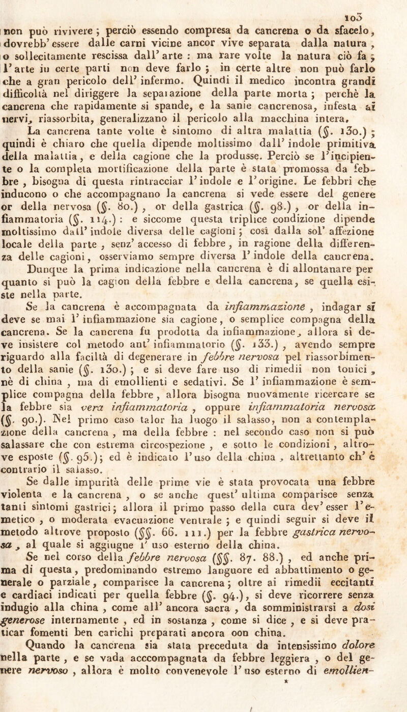 non può rivivere ; perciò essendo compresa da cancrena o da sfacelo, dovrebb7 essere dalle carni vicine ancor vive separata dalla natura , o sollecitamente rescissa dall’ arte : ma rare volte la natura ciò fa ; 1’ arte iu certe parti non deve farlo ; in certe altre non può farlo che a gran pericolo dell7 infermo. Quindi il medico incontra grandi difficoltà nel diriggere la separazione della parte morta; perchè la cancrena che rapidamente si spande, e la sanie cancrenosa, infesta ai nervij, riassorbita, generalizzano il pericolo alla macchina intera. La cancrena tante volle è sintomo di altra malattia ($. i3o.) ; quindi è chiaro che quella dipende moltissimo dall7 indole primitiva della malattia, e delia cagione che la produsse. Perciò se Fincipien- te o la completa mortificazione della parte è stata promossa da feb- bre , bisogna di questa rintracciar F indole e F origine. Le febbri che inducono o che accompagnano la cancrena si vede essere del genere or della nervosa ($. 80.) , or della gastrica (§. 98.) , or delia in- fiammatoria (§. 114.): e siccome questa triplice condizione dipende moltissimo dati7 indole diversa delle cagioni; cosi dalla sol’affezione locale della parte , senz’ accesso di febbre , io ragione della differen- za delle cagioni, osserviamo sempre diversa F indole della cancrena» Dunque la prima indicazione nella cancrena è di allontanare per quanto si può la cagion della febbre e della cancrena, se quella esi- ste nella parte. Se la cancrena è accompagnata da infiammazione , indagar si deve se mai F infiammazione sia cagione, o semplice compagna delia, cancrena. Se la cancrena fu prodotta da infiammazione^ allora si de- ve insistere col metodo ant’ infiammatorio ($. i33.) , avendo sempre riguardo alla faciltà di degenerare in febbre nervosa pel riassorbimen- to della sanie (<jj. i3o.) ; e si deve fare uso di rimedii non tonici 9 nè di chiua , ma di emollienti e sedativi. Se F infiammazione è sem- plice compagna della febbre , allora bisogna nuovamente ricercare se la febbre sia vera infiammatoria , oppure infiammatoria nervosa: (§- 9° )’ primo caso talor ha luogo il salasso, non a contempla- zione della cancrena , ma della febbre : nel secondo caso non si può salassare che con estrema circospezione , e sotto le condizioni , altro-’ ve esposte (§.96.); ed è indicato Fuso della china ^ altrettanto eh7 è contrario il salasso. Se dalle impurità delle prime vie è stata provocata una febbre violenta e la cancrena , o se anche quest7 ultima comparisce senza tanti sintomi gastrici; allora il primo passo della cura dev7 esser l’e- metico , o moderata evacuazione ventrale ; e quindi seguir si deve il metodo altrove proposto 66. 111.) per la febbre gastrica nervo* sa y al quale si aggiugne f uso esterno della china. Se nel corso delia febbre nervosa ($$. 87. 88.) , ed anche pri- ma di questa, predominando estremo languore ed abbattimento o ge- nerale o parziale, comparisce la cancrena ; oltre ai rimedii eccitanti e cardiaci indicati per quella febbre ($, 94.), si deve ricorrere senza indugio alla china , come all7 ancora sacra , da somministrarsi a dosi generose internamente , ed in sostanza , come si dice , e si deve pra- ticar fomenti ben carichi preparati ancora oon china. Quando la cancrena sia stata preceduta da intensissimo dolore nella parte , e se vada acccompagnata da febbre leggiera , o del ge- nere nervoso , allora è molto convenevole Fuso esterno di emollien-