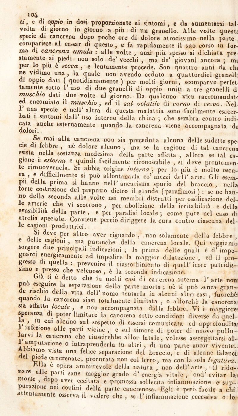 io4 tii e dì oppio in dosi proporzionate ai sintomi , e da aumentarsi tal- volta di giorno in giorno a più di un granello. Alle volle questi specie di cancrena dopo poche ore di dolore atrocissimo nella parte ; compatisce al cessar di questo , e fa rapidamente il suo corso in for- ma di cancrena umida \ alle volte , anzi più spesso si dichiara pie- stamente ai piedi non solo de* vecchi , ma de5 giovani ancora j ma per lo piu è secca , e lentamente procede. Son quattro anni da chi ne vidimo una , la quale non avendo ceduto a quattordici granelli di oppio dati ( quotidianamente ) per molli giorni, scomparve perfet- tamente sotto i uso di due granelli di oppio uniti a tre granelli d muschio dati due volte al giorno. Da qualcuno vieti raccomandate ed encomiato il muschio , ed il sai volatile di corno di cervo. Nel- 1 una specie e neU’ altra di questa malattia sono facilmente esacer- bati i sintomi dall* uso interno della china ; che sembra contro indi- cata anche esternamente quando la cancrena viene accompagnata da dolori. Se mai alla cancrena non sia preceduta alcuna delle sudelte spe- cie di febbre , nè dolore alcuno , ma se la cagione di tal cancrena esista nella sostanza medesima della parte affetta , allora se tal ca- gione è esterna e quindi facilmente riconoscibile ^ si deve prontamen- te rimuovermela. Se abbia origine interna , per lo più è molto oscu- *a , e drlhcrlmente si può allontanarla co’mezzi dell’arte. Gli esem- pli della prima si hanno nell' aneurisma spurio del braccio , nella torte costrizione del prepuzio dietro il glande (parafimosi) : se ne han- no ella seconda alle volte nei membri distrutti per ossificazione del- C 3v* scorrono i per abolizione della irritabilità e della sensi ilità della parte , e per paralisi locale ; come pure nel caso di atrofia speciale. Conviene perciò diriggere la cura contro ciascuna del- ie cagioni produttrici. Si deve per altro aver riguardo , non solamente della febbre , e e e cagioni , ma puranche della cancrena locale. Qui vtggiamo soi gei e ue principali indicazioni \ la prima delle quali è d’ impe- gnarci eneigicamente ad impedire la maggior dilatazione , ed il pro- gresso i quella : prevenire il riassorbimento di quell’icore putridis- simo e presso che velenoso, è la seconda indicazione. i si e delto che in molti casi di cancrena interna 1' arte non può eseguile la separazione della parte morta ; nè si può senza gran— e rise io ella vita dell uomo tentarla in alcuni altri casi, fuorché' quanr o a cancrena siasi totalmente limitata , o allorché la cancrena sia affatto\ locale , e non accompagnata dalla febbre. Vi è maggiore speranza di poter limitare la cancrena sotto condizioni diverse da quel- CU1 ulcuno sul sospetto di essersi comunicata ed approfondita^ io et one alle partì vicine , e sul timore di poter di nuovo pullu- livi a cancrena che riuscirebbe allor fatale, volesse assoggettarsi al- » ^^P^^zloue o intraprenderla in altri , di una parte ancor vivente, ìamo vista una felice separazione del braccio, e di alcune falanci 6 t!uìe Ofelia te, procurata non col ferro, ma con la sola legatura. J a e opera ammirevole della natura non dell’arte , il rido- nare a e paiti sane maggior grado d’energia vitale, ond' evitar la morte , dopo aver eccitata e promossa sollecita infiammazione e sup- purazione nei confini della parte cancrenosa. Egli è però facile a chi attentamente osserva il vedere che , se l’infiammazione eccessiva o lo