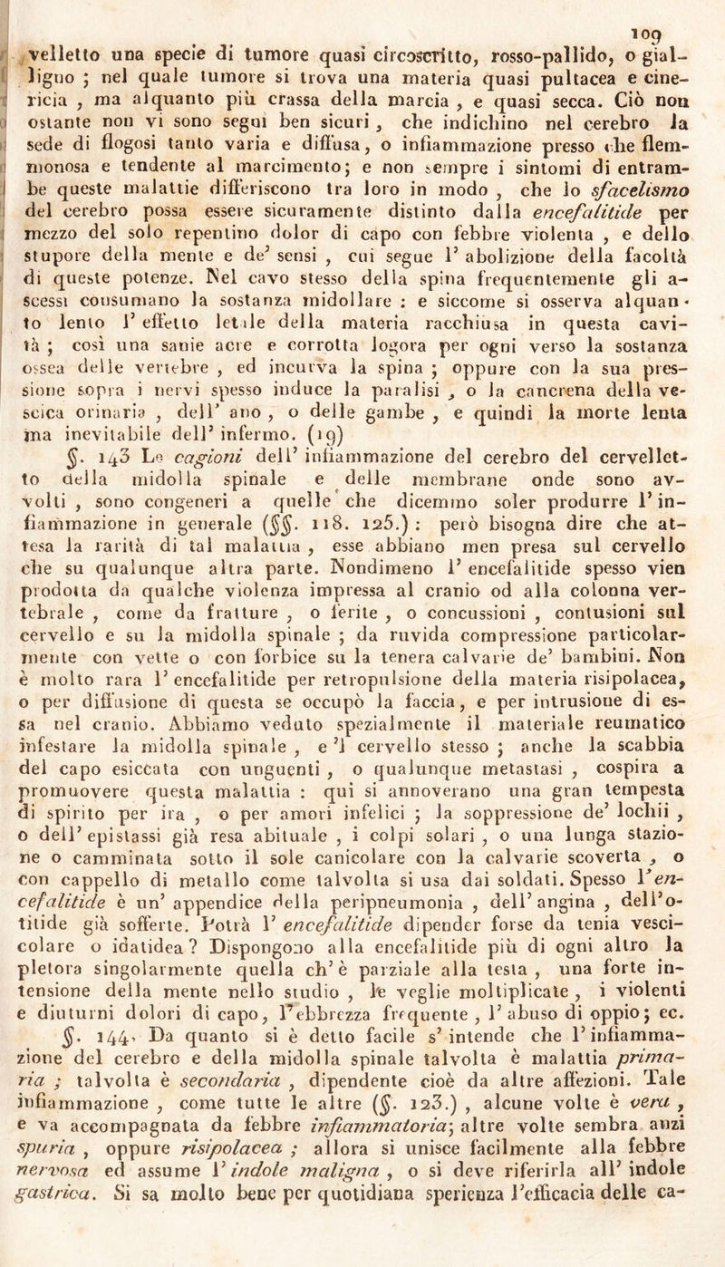 ÌOJ Sintomi forieri. Una vagante orripilazione corruga alternamente la cute , con lassezza dei membri , e con dittico!là dei respiro» Si os- servano ; inquietudine di spirito , mestizia , irritabilità esaltata , af- follamento di funesti pensieri , da cui è impossibile alienarsi ; altre volte allegria , inclinazione smodata a dileggiare altrui , a ridere a cantare : confidenza fuor di ragione , e coraggio insolito ; vertiginose caligini , facile oblivione ; sovente acuto dolor di capo ; talvolta dolore intimo che quasi terebra il cervello od il cervelietto verso gli ossi dell’ occipite o del bregma , oppure diffuso per le vertebre del collo e quasi lunghesso tutta la spina , con forte vibrazione dei vasi del collo e delle tempie; veglia continuao sopore che non ri- stora , o tifomanìci , torbidi sogni e terribili lieve stolidezza ; con- tinua escrezione nasale , tremor della lingua e dei membri, anores- sia , vomito di materia pituitosa o verdastra. Non sempre però vanno così lenti i sintomi sul principio della malattia ; ma previo il ribrezzo , sviluppasi una febbre acuta con polso o duro vibrante e frequente , o piccolo duro e celere > o lan- guido tremolo incostante ineguale. Cresce a poco a poco il deliri© , 1' infermo grida continuamente, o in un subito ed all’improviso monta in fu ria , alle volte con qualche remissione , e talvolta senza iuter— rompimento ; molti manifestano forza enorme dei muscoli , frequen- temente volgono le natiche alia sponda dei letto , ed agitano la te- sta continuamente cambiandone il silo; la voce differisce dalla natu- rale , parlano con arditezza e con temerità , friggono dal leito f si gittano improvvisamente dalla finestra in serbatoi di acqua che vi siano vicini ; assalgono con irruenza alcuno de’circostanti ; guardano attentamente ed ammiccando spesso , gli occhi son truci , duri come un corno scintillanti e sanguinolenti, rotano intorno al proprio asse tanto che iascian trasparire ti solo bianco, sfuggono l’incontro della luce , son mollo esport’in fuori , e ne lagrima uno piu deli’ altro j le parti esterne del capo s’intumidiscono, il volto gonfia e si arrossa, intensamente : 1’ ammalato alle volte geme continuamente , oppure vaneggia soltanto fra se tranquillamente borbottando ; gli orecchi si rendono estremamente sensitivi , e vengono lesi da ogni benché mini- mo rumore , o pur tintinniscono , e con difficoltà sentono il suono , la bocca e la lingua per lo più sono inaridite s e con poc’acqua fa- cilmente si riumettano ; le orine gocciolano quasi a stento j, ma sono abbondanti , giallicce , ed acquose. Alle volle i sensi vengono oppressi da fierissimo dolore di testa con gran febbre , senza esser preceduto delirio ; e l’ammalato stupi- dito non risponde qualche parola se non è scosso; si voltola irrequieto per lo letto, e con le mani stringendosi la testa la dimena qua e là; sospira , e talvolta è cruciato da dolore che sa mal appena indicare con la voce, ma lo soffre ammutito da silenzio mortale ; oppure sol- levando un braccio la porta al capo , ed in tale atteggio per molto tempo lo tiene (ciò che sogliono far tutti quelli che stanno in letto per ispasmo di testa) ; ovvero disteso supino , per la somma spossa- tezza non si fida di parlare , nè di guardare in letto la situazione orizzontale per 1’ ambascia ; non rizzasi , nè balza dal letto con riso- lutezza e con vigore ; va cercando mosche e fioccoli 3 e raccogliendo festuche ; immobile e tremolo non fa che agitare disordinatamente le mani. In un giovine abbiam veduto sgorgar sudore abbondante e va-