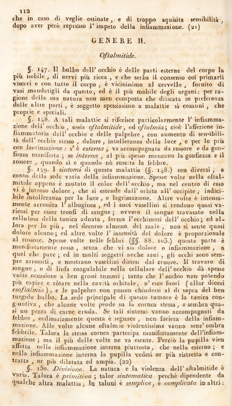 che in caso di veglie ostinate, e di troppo squisita sensibilità , dopo aver però represso l'impeto della infiammazione. (21) GENERE 11. Oftalmitide. 147. 11 bulbo dell5 occhio è delle parti esterne del corpo la piu nobile di nervi più ricca , e che serba il consenso coi primarii visceri e con tutto il corpo , è vicinissimo al cervello ^ fornito dì vasi mandatigli da questo, ed è il più mobile degli organi: per ra- gione della sua natura non meri composta che dilicata in preferenza delle altre parti , è soggetto spessissimo a malattie sì comuni , che proprie e speciali. 14$. A tali malattie si riferisce particolarmente F infiamma- zione deli5 occhio. ossia oftalmitide, od oftalmia; cioè Faffezione in- fiammatoria deli5 occhio e delle palpebre, con aumento di sensibili- tà delF occhio stesso ^ dolore , intolleranza della luce c per lo più con lacrimazione : s5 è esterna , va accompagnata da rossore e da gon- fiezza manifesta ; se interna al più spesso mancano la gonfiezza e il rossore quando sì e quando nò suscita la febbre, 149. I sintomi di questa malattia ($. 148.) son diversi , a conto della sede varia della infiammazione. Spesse volte nella citai- umide appena è mutato il color dell’occhio, ma nel centro di esso vi e^intenso dolore, che si estende dall5 orbita all5 occipite; indici- bile intolleranza per la luce y e lagrimazione. Altre volte è intensa- mente arrossita F albuginea , ed i suoi vasellini si rendono quasi va- ricosi per esser tronfi di sangue ; ovvero il sangue travasato nella cellulosa della tunica adnata , forma Fecchimosi dell5 occhio; ed a 1 - fora per lo più , nel decorso almeno del male , non si sente quasi dolore alcuno; ed altre volte l’intensità del dolore è proporzionale al rossore, bpesse volte nelle febbri ($$. 88,. 100.) questa parte è manifesta mente rossa , senza che vi sia dolore o infiammazione , a quei che pare ; ed in molti soggetti anche sani , gli occhi sono sem- pre arrossiti , e mostrano vasellini distesi dal cruore, fi travaso di sangue, o di linfa coagulabile nella cellulare deli5 occhio dà spessa volte occasione a ben grossi tumori ; tanto che F occhio non potendo più capire e rotare nella cavità orbitale, n’esce fuori fallor dicesi esoftalmia ) , e le palpebre non possoo chiudersi al di sopra del ben turgido bulbo. La sede principale di questo tumore è la tunica con- giuntiva , che alcune volte pende su la cornea stessac sembra qua- si un pezzo di carne cruda. Se tali sintomi vanno accompagnati da febbre ordinariamente questa è seguace , nen foriera della infiam- mazione. Alle volte alcune oftalm ie violentissime vanno senz5 ombra febbrile. Talora la stessa cornea partecipa manifestamente delFinfiam- mazione ; ma il più delle volte ne va esente. Perciò la pupilla vieti affetta nella infiammazione interna piuttosto, che nella esterna; e biella infiammazione interna la pupilla vedesi or più ristretta e con- tratta or più dilatata ed ampia. (22) §■ i5o. Divisione. La natura e la violenza dell5 oftalmitide è vana. Talora è primitiva ; talor sintomatica perchè dipendente da qualche altra malattia; In taluni è semplice} è complicata in altri ;