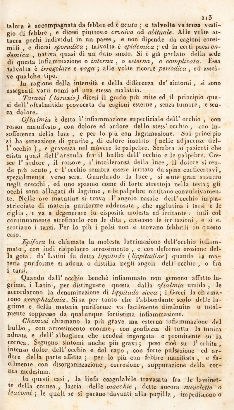 115 talora è accompagnata da Febbre ed è acuta ; e talvolta va senza vesti*» gio di febbre , e dicesi piuttosto cronica od abitualo. Alle volte at- tacca pochi individui in un paese , e non dipende da cagioni consi- mili , e dicesi sporadica ; talvolta è epidemica ; ed in certi paesi en- demica , nativa quasi di un dato suolo. Si è già parlato della sede di questa infiammazione o interna , o esterna, o complicata. Essa talvolta è irregolare e vaga ; alle volte ricorre periodica , ed assol- ve qualche tipo. In ragione della intensità e della differenza de' sintomi .» si sono assegnati varii nomi ad una stessa malattia. Tarassi (tai^axis) dicesi il grado più mite ed il principio qua- si dell’oftalmitide provocata da cagioni esterne, senza tumore, e sen- za dolore. Oftalmìa è detta E infiammazione superficiale dell5 occhio , con rossor manifesto , con dolore ed ardore dello stessJ occhio , eoo in- sofferenza della luce , e per lo più con lagrimazione. Sui principio si ha sensazione di prurito , di calore insolito ( nelle adjacenze del- 1’ occhio ) , e gravezza nel movere le palpebre. Sembra ai pazienti che esista quasi deli’arenula fra il bulbo dell’occhio e le palpebre. Cre- sce 1’ ardore , il rossore, 1’ intolleranza della luce, il dolore si ren- de più acuto, e Cocchio sembra essere irritato da spina conficcatavi, spezialmente verso sera. Guardando la luce , si sente gran susurro negli orecchi , ed uno spasmo come di forte stretioja nella lesta ; gli occhi sono allagati di lagrime, e le palpebre niltiiano convulsivamen- te. Nelle ore matutine si trova l’angolo nasale dell’occhio impia- stricciato dì materia puriforme addensata , che agglutina i tarsi e le ciglia , e va a degenerare io cisposità molesta ed irritante .• indi col continuamente stiofìnarlo con Je dita , crescono le irritazioni , e si e- scoriano i tarsi. Per lo più i polsi non si trovano febbrili in questo caso. Epifora fu chiamata la molesta lacrimazione dell’occhio infiam- mato , con indi risipolaceo arrossimento , e con deforme erosione del- la gota: da’Latini fu detta lippitudo (lippitudine) quando la ma- teria puriforme si aduna o distilla negli angoli dell'occhio, o fra i tarsi* Quando dall’ occhio benché infiammato non gemono affatto la- grime, i Latini, per distinguere questa dalla oftalmia umida , le accordarono la denominazione di lippitudo sicca ; i Greci la chiama- rono xerophtalmia. Si sa per tanto che l’abbondante scolo delle la- grime e della materia puriforme va facilmente diminuito o total- mente soppresso da qualunque fortissima infiammazione. Ch emosi chiamano la più grave ma esterna infiammazione del bulbo , con arrossimento enorme , con gonfiezza di tutta la tunica adnata e dell’ albuginea che rendesi ingorgata e prominente su la cornea. Seguono sintomi anche più gravi; peso cioè su l’orbita, intenso dolor dell'occhio e del capo, con forte pulsazione ed ar- dore della parte affetta ; per lo più con febbre manifesta , e fa- cilmente con disorganizzazione , corrosione, suppurazione della cor- nea medesima. In questi casi , la linfa coagulabile travasata fra le laminet- te della cornea , lascia delle macchie , dette ancora nuvolette o leucomi ; le quali se si parano davanti alla pupilla, impediscono o