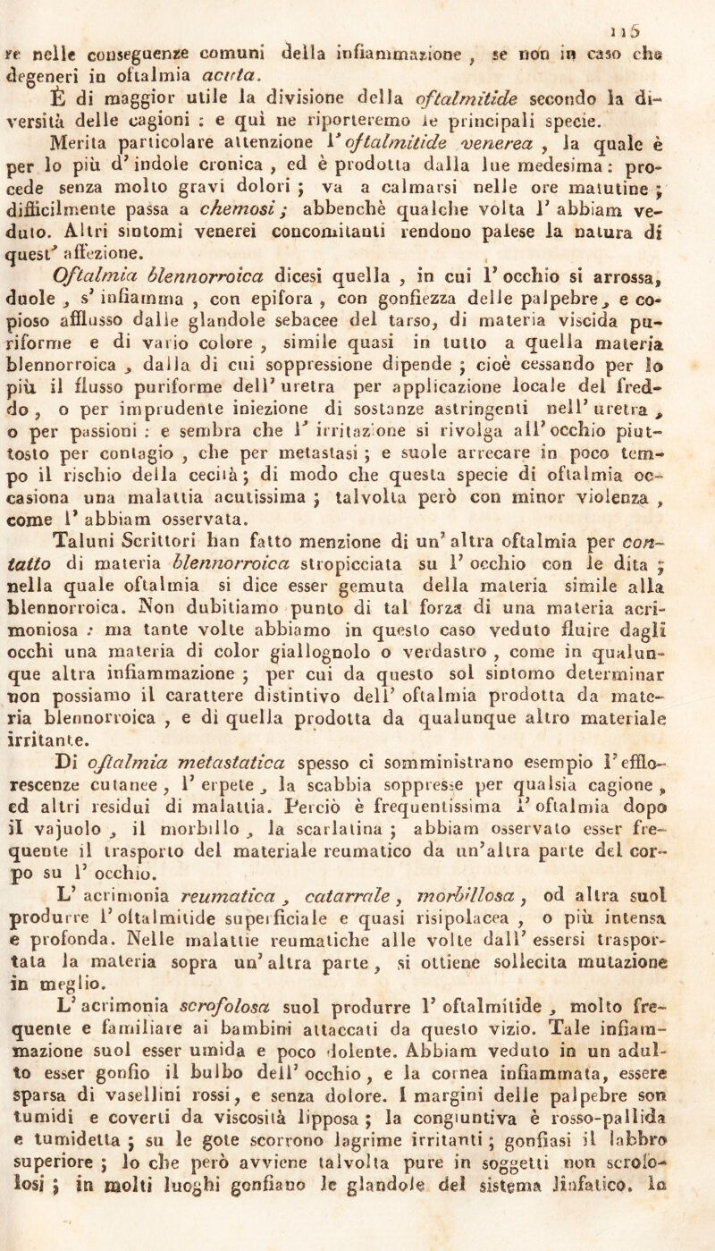 re nelle conseguenze comuni della infiammazione , se non in caso eh® degeneri in ottalmia acida. È di maggior utile la divisione della oftalmìtide secondo la di- versità delle cagioni ; e qui ne riporteremo le principali specie. Merita particolare attenzione 1 ' oftalmitide venerea , la quale è per lo più d’indole cronica, ed è prodotta dalia lue medesima: prò** cede senza molto gravi dolori ; va a calmarsi nelle ore matutine ; difficilmente passa a chemosi ; abbenchè qualche volta 1’ abbiam ve- duto. Altri sintomi venerei concomitanti rendono palese la natura di quesP affezione. Oftalmia òlennorroica dicesi quella , in cui l’occhio si arrossa, duole , s’ infiamma , con epifora, con gonfiezza delle palpebre* e co- pioso afflusso dalie glandole sebacee del tarso, di materia viscida pu- ri forni e e di vario colore , simile quasi in lutto a quella materia blennorroica * dalla di cui soppressione dipende j cioè cessando per lo più il flusso puriforme dell’ uretra per applicazione locale del fred- do , o per imprudente iniezione di sostanze astringenti nell’uretra* o per passioni : e sembra che F irritazione si rivolga ali’occhio piut- tosto per contagio , che per metastasi ; e suole arrecare in poco tem- po il rischio della cecità; di modo che questa specie di oftalmia oc- casiona una malattia acutissima ; talvolta però con minor violenza , come l’ abbiam osservata. Taluni Scrittori han fatto menzione di un’altra oftalmia per con- tatto di materia blennorroica stropicciata su 1’ occhio con le dita ; nella quale oftalmia si dice esser gemuta della materia simile alia blennorroica. Non dubitiamo punto di tal forza di una materia acri- moniosa .* ma tante volte abbiamo in questo caso veduto fluire dagli occhi una materia di color giallognolo o verdastro , come in qualun- que altra infiammazione ; per cui da questo sol sintomo determinar non possiamo il carattere distintivo dell’ oftalmia prodotta da mate- ria blennorroica , e di quella prodotta da qualunque altro materiale irritante. Di oftalmia metastatica spesso ci somministrano esempio Fefflo- rescenze cutanee, l’erpete* la scabbia soppresse per qualsia cagione , ed altri residui di malattia. Perciò è frequentissima l’oftalmia dopo il va judo * il morbillo * la scarlatina ; abbiam osservato esser fre- quente il trasporlo del materiale reumatico da un’altra parte del cor- po su 1’ occhio. L’acrimonia reumatica * catarrale, morbillosa , od altra suoi produrre 1’oftalmìtide supeifìciale e quasi risipolacea , o più intensa e profonda. Nelle malattie reumatiche alle volte dall’ essersi traspor- tata la materia sopra un’ altra parte, si ottiene sollecita mutazione in meglio. L’acrimonia scrofolosa suol produrre 1’oftalmìtide * molto fre- quente e familiare ai bambini attaccati da questo vizio. Tale infiam- mazione suol esser umida e poco dolente. Abbiam veduto in un adul- to esser gonfio il bulbo dell’occhio, e la cornea infiammata, essere sparsa di vasellini rossi, e senza dolore. 1 margini delle palpebre sor» tumidi e coverti da viscosità lipposa ; la congiuntiva è rosso-pallida e tumidetta ; su le gote scorrono lagrime irritanti ; gonfiasi il labbro superiore ; lo che però avviene talvolta pure in soggetti non scrofo- losi ? in molti luoghi gonfiano le glandolo del sistema linfatico, lo»