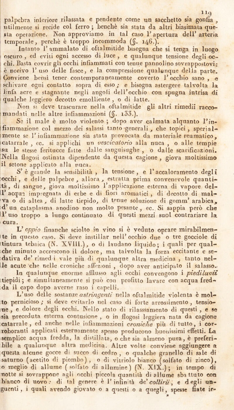 llcj palpebra interiore rilassata e pendente come un sacchetto sia gonfia , utilmente si recide col ferro; benché sia stata da altri biasimata que- sta operazione. Non approviamo in tal caso l’apertura dell’arteria temporale, perchè è troppo incommoda ($. 146.). Intanto F ammalato di oftalmitide bisogna che si tenga in luogo oscuro , ed eviti ogni accesso di luce , e qualunque tensione degli oc- chi. Basta covrirgli occhi infiammati con tenue pannolino sovrappostovi: è nocivo F uso delle fasce, e la compressione qualunque delia parte. Conviene bensì tener contemporaneamente coverto F occhio sano, <0 schivare ogni contatto sopra di esso; e bisogna astergere talvolta la linfa acre e stagnante negli angoli delFocchio con spugna intrisa di qualche leggiero decotto emolliente , o di latte. Non si deve trascurare nella oftalmitide gli altri rimedii racco- mandati nelle altre infiammazioni (§. 133.). Se il male è molto violento ; dopo aver calmala alquanto Fin- fiammazione col mezzo dei salassi tanto -generali che topici, spezial- mente se F infiammazione sia stata provocata da materiale reumatico , catarrale , ec. si applichi un vescicatorio alla nuca , o alle tempie su le stesse feritucce fatte dalle sanguisughe , o dalie scarificazioni. Nella flogosi ostinata dipendente da questa cagione , giova moltissimo il setone applicato alla nuca. S’è grande la sensibilità , la tensione, e Faccaloramento degli occhi, e delle palpebre , allora,, estratta prima convenevole quanti- tà, di sangue, giova moltissimo l’applicazione esterna di vapore del- F acqua impregnata di erbe e di fiori aromatici , di decotto di mal- va o di altea, di latte tiepido, di tenue soluzione di gomtn’ arabica, d’un cataplasma anodino non molto pesante, ec. Si sappia però che F uso troppo a lungo continuato di questi mezzi suoi contrariare la cura. L’ oppio finanche sciolto in vino si è veduto oprare mirabilmen- te in questo caso. Si deve instillar nell’occhio due o tre gocciole di tintura tebaica (N. XVIII.), o di laudano liquido; i quali per qual- che minuto accrescono il dolore, ma talvolta la forza eccitante e se- dativa de’ rirned i vale più di qualunque altra medicina , tanto nel- le acute che nelle croniche affezioni , dopo aver anticipato il salasso. In qualunque enorme afflusso agli occhi convengono i piediluvii tiepidi; e simultaneamente si può con profitto lavare con acqua fred- da il capo dopo averne raso i capelli. L’uso delle sostanze astringenti nella oftalmitide violenta è mol- to pernicioso; si deve evitarlo nel caso di forte arrossimento , tensio- ne , e dolore degli occhi. Nello stato di rilasssamento di questi , e se sia preceduta esterna contusione , o in flogosi leggiera nata da cagione catarrale, ed anche nelle infìaminazioni croniche più di tutto, i cor- roboranti applicali esternamente spesso producono buonissimi effetti. La semplice acqua fredda, la distillata, o che sia almeno pura, è preferi- bile a qualunque altra medicina. Altre volle conviene aggiungere a questa alcune gocce di succo di cedro , o qualche granello di sale di saturno (acetito di piombo), o di vitriolo bianco (solfato di zinco), o meglio di allume (solfato di allumine) (N. XIX.); in tempo di notte si sovrappone agli occhi piccola quantità di allume sbattuto con bianco di uovo.* di tal genere è l’infinità d d collirii y e degli un-