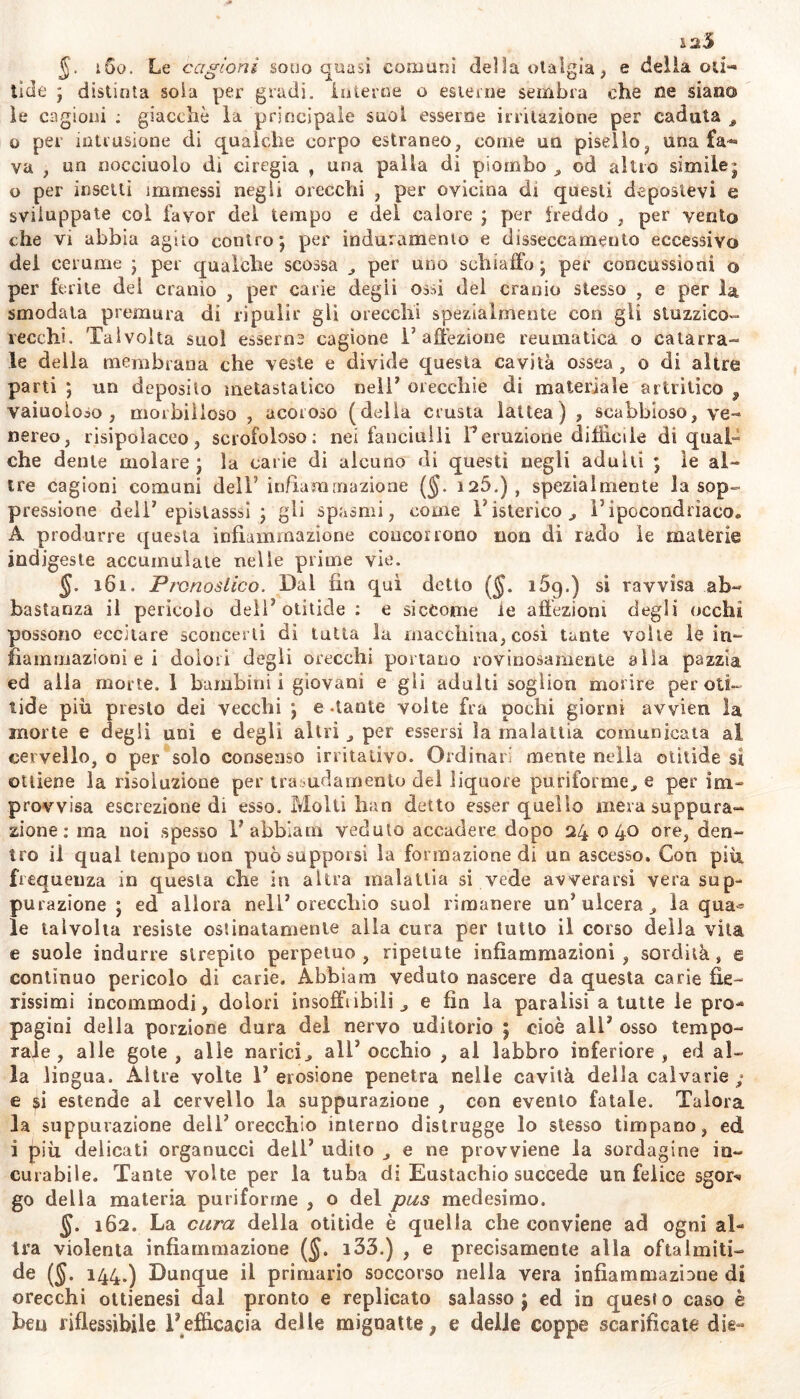 12,5 §. i 00. Le cagioni sono quasi comuni dei la otalgìa , e delia oti- tide ; distinta soia per gradi, interne o esterne sembra che ne siano le cagioni ; giacché la principale suol esserne irritazione per caduta „ o per intrusione di qualche corpo estraneo, corne un pisello, una fa- va , un doccinolo di ciregia , una palla dì piombo , od altro simile; 0 per insetti immessi negli orecchi , per ovicina di questi depostevi e sviluppate col favor del tempo e del calore ; per freddo , per vento che vi abbia agito contro; per induramento e disseccamento eccessivo dei cerume ; per qualche scossa „ per uno schiaffo ; per concussioni o per ferite del cranio , per carie degii ossi del cranio stesso , e per la smodata premura di ripulir gii orecchi spezialmente con gli stuzzico- vecchi. Talvolta suol esserne cagione 1’affezione reumatica o catarra- le della membrana che veste e divide questa cavità ossea , o di altre parti ; un deposito metastatico nell’ orecchie di materiale artritico , vaiuoioso , morbilloso , acoroso (della crusta lattea ) , scabbioso, ve- nereo, risipolaceo, scrofoloso: nei fanciulli Peruzione difficile di qual- che dente molare ; la carie di alcuno di questi negli adulti ; le al- tre cagioni comuni dell5 infiammazione (§. 126.) , spezialmente la sop- pressione deli7 epistasssì ; gli spasmi, come Pisterico., l’ipocondrìaco. A produrre questa infiammazione concorrono non di rado le materie indigeste accumulate nelle prime vie. §. 161. Pronostico. Dal fin qui detto ($. i5g.) si ravvisa ab- bastanza il pericolo dell7 otitide : e siccome le affezioni degli occhi possono eccitare sconcerti di tutta la macchina, così tante volte le in- lìammazioni e i dolori degli orecchi portano rovinosamente alla pazzia ed alla morte. 1 bambini i giovani e gii adulti sogìion morire per oti- tide piu presto dei vecchi ; e .tante volte fra pochi giorni avvien la morte e degli uni e degli altri , per essersi la malattia comunicata al cervello, o per solo consenso irritativo. Ordinari mente nella otitide si ottiene la risoluzione per trasudamento dei liquore puriforme, e per im- provvisa escrezione di esso. Molti Iran detto esser quello mera suppura- zione : ma noi spesso 1’ abbia in veduto accadere dopo 24 040 ore, den- tro il qual tempo non può supporsi la formazione di un ascesso. Con più frequenza in questa che in altra malattia si vede avverarsi vera sup- purazione ; ed allora nell’orecchio suol rimanere un’ulcera^ la qua^ le talvolta resiste ostinatamente alla cura per lutto il corso della vita e suole indurre strepito perpetuo, ripetute infiammazioni, sordità, e continuo pericolo di carie. Abbiam veduto nascere da questa carie fie- rissimi incommodi, dolori insoffribili , e fin la paralisi a tutte le pro- pagini della porzione dura del nervo uditorio ; cioè all7 osso tempo- rale , alle gote, alle narici, all’occhio , al labbro inferiore, ed al- la lingua. Altre volte l’erosione penetra nelle cavità della calvario ; e $i estende al cervello la suppurazione , con evento fatale. Talora la suppurazione dell’orecchio interno distrugge lo stesso timpano, ed 1 più delicati organucci dell7 udito e ne provviene la sordagine in- curabile. Tante vol te per la tuba di Eustachio succede un felice sgor^ go della materia puriforrne , o del pus medesimo. §. 162. La cura della otitide è quella che conviene ad ogni al- tra violenta infiammazione (§. i33.) , e precisamente alla oftalmiti- de ($. 144.) Dunque il primario soccorso nella vera infiammazione di orecchi ottienesi dal pronto e replicato salasso; ed in questo caso è ben riflessibile l’efficacia delle mignatte; e delle coppe scarificate die-