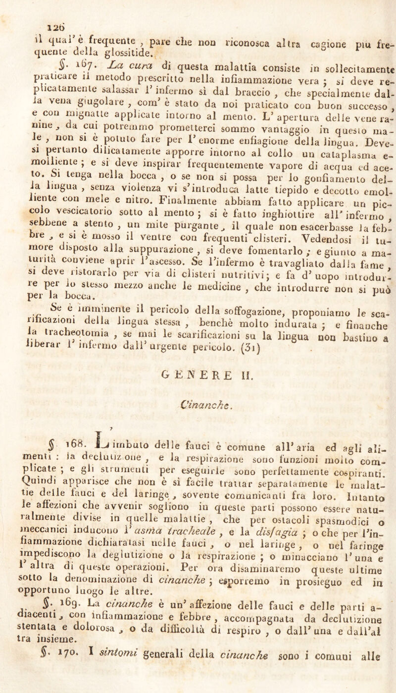 12t> u quai è fiequente , pare che non riconosca altra cagione piu Ire-* quelite della glossitide. §. a67. La cura di questa malattia consiste in sollecitamente praticale il metodo prescritto nella infiammazione vera ; si deve re- pinatamente salassar l’infermo sì dal braccio, che specialmente dal- vena giugolare , com’ è stato da noi praticato con buon successo, e con mignatte applicate intorno al mento. L’apertura delle vene ra- mne ,, da cui potremmo prometterci sommo vantaggio in quesio ma- le , non si è potuto lare per l’enorme enfiagione della lingua. Deve- si pertanto dilicatamente apporre intorno ai colio un cataplasma e- molliente ; e si deve inspirar frequentemente vapore di acqua ed ace- to, bi tenga nella bocca , o se non si possa per lo gonfiamento del- la lingua , senza violenza vi s’introduca latte tiepido e decotto emol- liente con meie e nitro. Finalmente abbiam fatto applicare un pic- coio vescicatorio sotto al mento ; si è fatto inghiottire all' infermo sebbene a stento , un mite purgante il quale non esacerbasse la feb- bie , e si e mosso il ventre con frequenti clisteri. Vedendosi il tu- more disposto alla suppurazione , si deve fomentarlo ; e giunto a ma- lui ita conviene aprir l’ascesso. Se l’infermo è travagliato dalia fame si deve ristorarlo per via di clisteri nutritivi; e fa d’uopo introdur- re per io stesso mezzo anche le medicine , che introdurre non si può per la bocca. 1 Se è imminente il pericolo della soffogazione, proponiamo le sca- rificazioni della lingua stessa , benché molto indurata ; e finanche a tracheotomia , se mai le scarificazioni su la lingua con bastino a liberar 1 infermo dall urgente pericolo. (31) genere 11. Cinanche. § 168. imbuto delie fauci è comune all’aria ed agli ali- menti : la declutiz one , e la respirazione sono funzioni molto corri- plicate ; e gii strumenti per eseguirle sono perfettamente cospiranti. Quindi apparisce che non è sì facile trattar separatamente le inalat- ile delle fauci e del laringe^ sovente comunicanti fra loro. Intanto le affezioni che avvenir sogliono in queste parti possono essere natu- ralmente divise in quelle malattie , che per ostacoli spasmodici o meccanici inducono 1’ asma tracheale , e la disfagia ; o che per l’in- fiammazione dichiaratasi nelle fauci , o nei laringe , o nel faringe impediscono la deglutizione o la respirazione ; o minacciano Runa e 1 altra di queste operazioni. Per ora disaminaremo queste ultime sotto la denominazione di cinanche ; esporremo in prosieguo ed in opportuno luogo le altre. §. 169. La cinanche è un’affezione delle fauci e delle parti a- laceriti , con infiammazione e febbre , accompagnata da declutizione stentata e dolorosa , o da difficoltà di respiro , o dall’ una e daiì’al tra insieme.