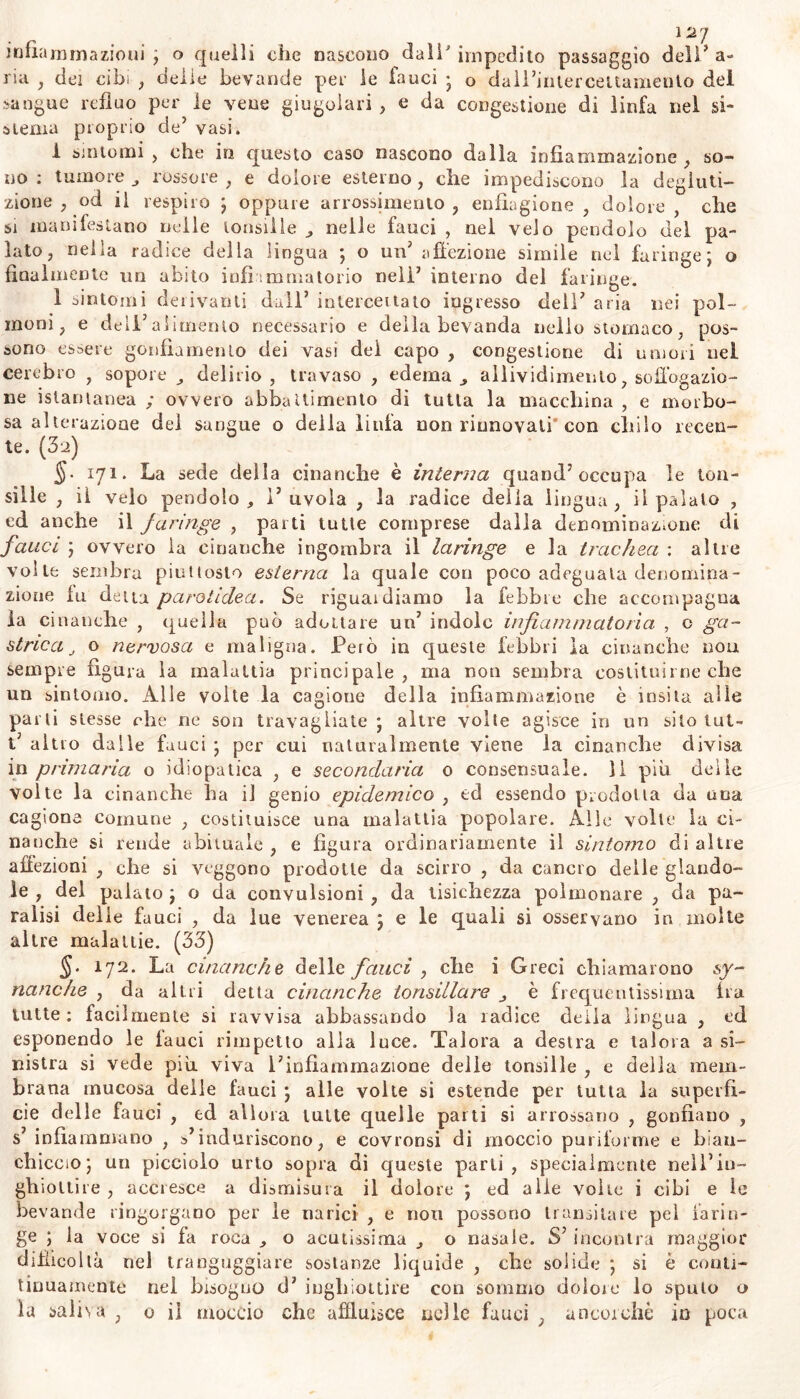 infiammazioni ; o quelli clic nascono dall'impedito passaggio dell’a- ria , dei cibi , delie bevande per le lanci ; o dall’inlerceitamenlo dei sangue refluo per le vene giugulari , e da congestione di linfa nel si- stema proprio de’ vasi. 1 sintomi , che in questo caso nascono dalla infiammazione , so- no : tumore , rossore , e dolore esterno, che impediscono la degluti- zione , od il respiro ; oppure arrossimento , enfiagione , dolore , che si manifestano nelle tonsille , nelle fauci , nel velo pendolo del pa- lato, nella radice della lingua ; o un’ affezione simile nel faringe; o finalmente un abito infiammatorio nell’ interno del faringe. 1 sintomi derivanti dall’ intercettato ingresso dell’ aria nei pol- moni, e dell’alimento necessario e della bevanda nello stomaco, pos- sono essere gonfiamento dei vasi del capo , congestione di umori nei cerebro , sopore delirio, travaso , edema , allividimenlo, soffbgazio- ne istantanea ; ovvero abbattimento di tutta la macchina , e morbo- sa alterazione del sangue o della linfa non rinnovali’con chilo recen- te. (32) 171. La sede della cinanche è interna quand’occupa le ton- sille , il velo pendolo, 1’uvola , la radice delia lingua, il palato , ed anche il faringe , parti tutte comprese dalla denominazione di fauci ; ovvero la ematiche ingombra il laringe e la trachea : altre volte sembra piuttosto esterna la quale con poco adeguata denomina- zione fu detta parotidea. Se riguardiamo la febbre che accompagna fa ci 11 anche , quella può adottare un’ indole infiammatoria , o ga- strica J o nervosa e maligna. X^erò in queste febbri la cinanche non sempre figura la malattia principale, ma non sembra costituirne che un sintomo. Alle volte la cagione della infiammazione è ìnsita alle parti stesse che ne son travagliate ; altre volte agisce in un silo lui- t; altro dalle fauci ; per cui naturalmente viene la cinanche divisa in primaria o idiopatica , e secondaria 0 consensuale. 11 piu delie volte la cinanche ha il genio epidemico , td essendo prodotta da una cagiona comune , costituisce una malattia popolare. Alle volle la ci- nanche si rende abituale , e figura ordinariamente il sintomo di altre affezioni , che si veggono prodotte da scirro , da cancro delle piando- le , del palato ; o da convulsioni , da tisichezza polmonare , da pa- ralisi delie fauci , da lue venerea ; e le quali si osservano in moke altre malattie. (33) 5* 172. La cinanche delle fauci , che i Greci chiamarono sy- nanche , da altri detta cinanche tonsillare è frequentissima fra tutte: facilmente si ravvisa abbassando la radice deila lingua , ed esponendo le fauci rimpetto alia luce. Talora a destra e talora a si- nistra si vede più viva l’infiammazione delie tonsille , e della mem- brana mucosa delle fauci ; alle volte si estende per tutta la superfi- cie delle fauci , ed allora tutte quelle parti si arrossano , gonfiano , s’ infiammano , s’induriscono, e covronsi di moccio puriforme e bian- chiccio; un picciolo urto sopra dì queste parti, specialmente nell’in- ghiottire , accresce a dismisura il dolore ; ed alle volte i cibi e le be vande ringorgano per le narici , e non possono transitare pel larin- ge ; la voce si fa roca , o acutissima , o nasale. S’incontra maggior difficoltà nel trangugiare sostanze liquide , che solide ; si è conti* tinuamente nel bisogno d’ inghiottire con sommo dolore lo sputo o la saliva , o il moccio che affluisce nelle fauci , ancorché in poca