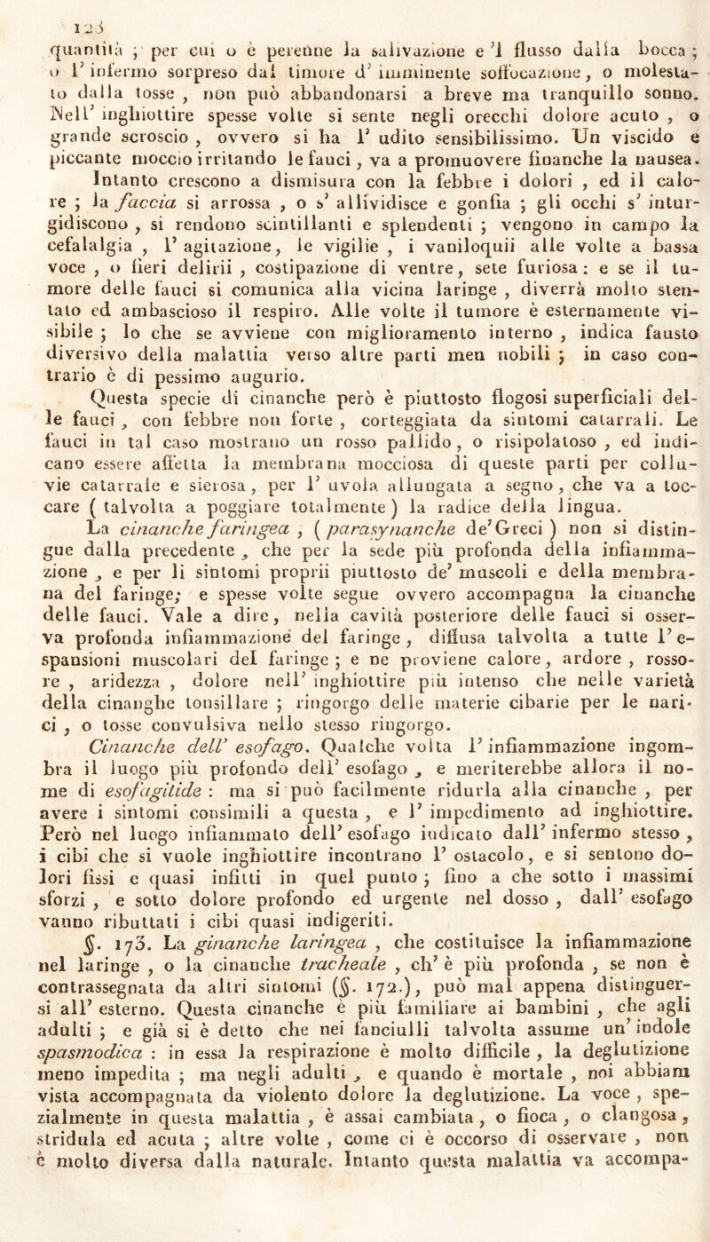 quantità ; per cui o è perenne la salivazione e '1 flusso dalia bocca ; o l'infermo sorpreso dal timore d'imminente soffocazione, o molesta- lo dalla tosse , non può abbandonarsi a breve ma tranquillo sonno. INell5 inghiottire spesse volte si sente negli orecchi dolore acuto , o grande scroscio , ovvero si ha 1' udito sensibilissimo. Un viscido e piccante moccio irritando le fauci, va a promuovere finanche la nausea. Intanto crescono a dismisura con la febbre i dolori , ed il calo- re ; la faccia si arrossa , o s' allividisce e gonfia ; gli occhi s' intur- gidiscono , si rendono scintillanti e splendenti ; vengono in campo la cefalalgia , l’agitazione, le vigilie , i vaniloquii alle volte a bassa voce , o beri delirii , costipazione di ventre, sete furiosa: e se il tu- more delle fauci si comunica alia vicina laringe , diverrà molto sten- talo ed ambascioso il respiro. Alle volte il tumore è esternamente vi- sibile ; lo che se avviene con miglioramento interno , indica fausto diversivo della malattia verso altre parti men nobili ; in caso con- trario è di pessimo augurio. Questa specie di cinanche però è piuttosto flogosi superficiali del- le fauci con lebbre non forte , corteggiata da sintomi catarrali. Le fauci in tal caso mostrano un rosso pallido, o risipoiatoso , ed indi- cano essere affetta la membrana mocciosa di queste parti per collu- vie catarrale e sierosa, per 1' avola allungata a segno, che va a toc- care ( talvolta a poggiare totalmente) la radice della lingua. La cinanche faringea , ( parasynanche de’Greci ) non si distin- gue dalla precedente che per la sede più profonda della infiamma- zione e per li sintomi proprii piuttosto de’ muscoli e della membra- na del faringe; e spesse volte segue ovvero accompagna la cinanche delle fauci. Vale a dire, nella cavità posteriore delle fauci si osser- va profonda infiammazione dei faringe, diffusa talvolta a tutte l’e- spansioni muscolari del faringe; e ne proviene calore, ardore, rosso- re , aridezza , dolore nell' inghiottire più intenso che nelle varietà della cinanghe tonsillare ; ringorgo delle materie cibarie per le nari- ci , o tosse convulsiva nello stesso ringorgo. Cinanche dell’ esofago. Qualche volta l’infiammazione ingom- bra il luogo più profondo dell’ esofago e meriterebbe allora il no- me di esofagitide : ma si può facilmente ridurla alla cinanche , per avere i sintomi consimili a questa , e 1’ impedimento ad inghiottire. Però nel luogo infiammato dell’esofago indicato dall’infermo stesso, i cibi che si vuole inghiottire incontrano 1’ ostacolo, e si sentono do- lori fissi e quasi infitti in quel punto ; fino a che sotto i massimi sforzi , e sotto dolore profondo ed urgente nel dosso , dall’ esofago vanno ributtati i cibi quasi indigeriti. §. ijò. La ginanche laringea , che costituisce la infiammazione nel laringe , o la cinanche tracheale , eh’ è più profonda , se non è contrassegnata da altri sintomi (§. 172.), può mal appena distinguer- si all’ esterno. Questa cinanche è più familiare ai bambini , che agli adulti ; e già si è detto che nei fanciulli talvolta assume un’indole spasmodica : in essa Ja respirazione è molto diffìcile , la deglutizione meno impedita ; ma negli adulti e quando è mortale , noi abbiam vista accompagnata da violento dolore la deglutizione. La voce , spe- zialmente in questa malattia , è assai cambiata , o fioca , o clangosa, stridula ed acuta ; altre volte , come ci è occorso di osservare , non è molto diversa dalla naturale. Intanto questa malattia va accompa-