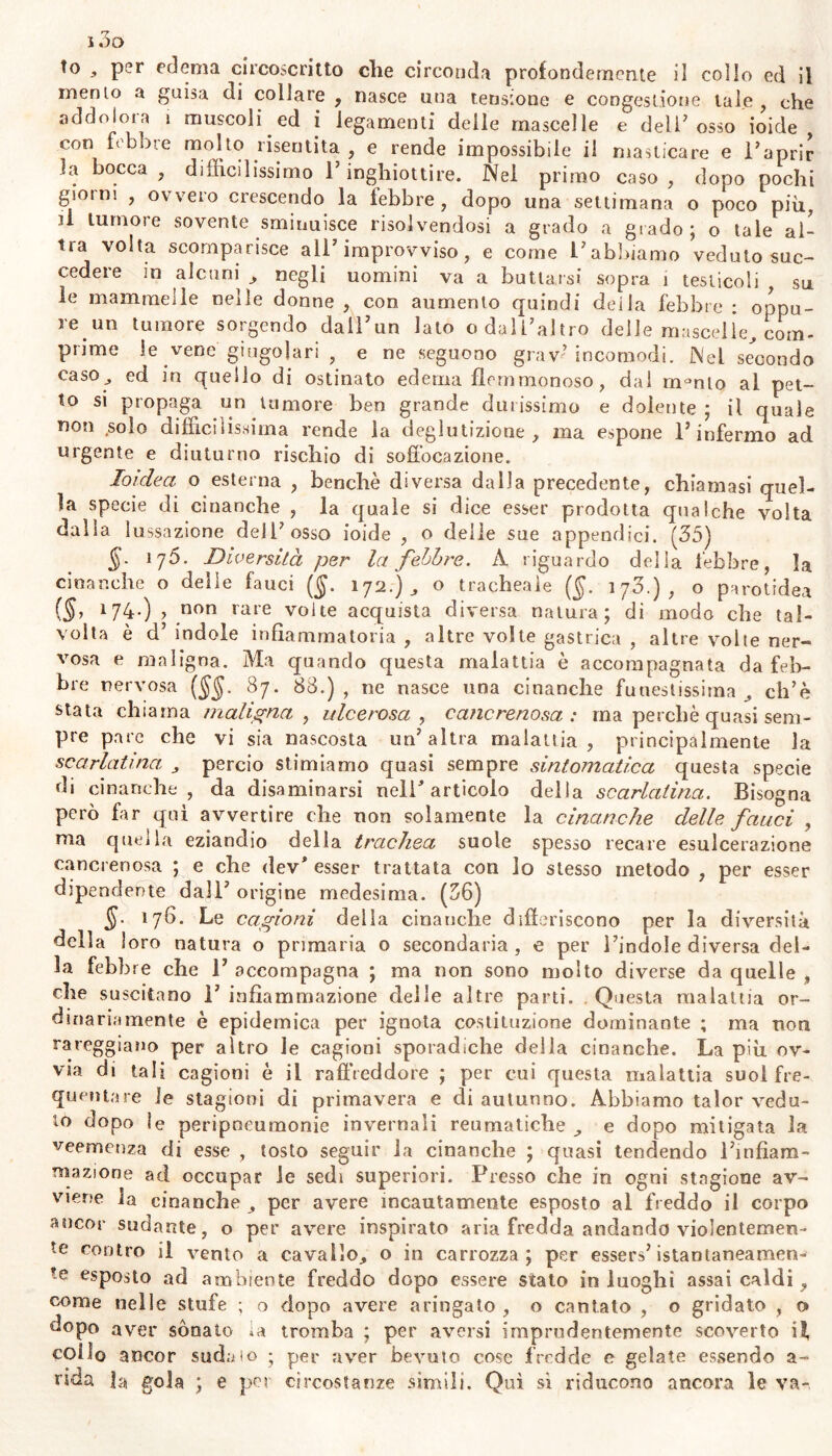 to per edema circoscritto che circonda profondemente il collo ed il menio a guisa di collare , nasce una tensione e congestione tale , che addolora i muscoli ed i legamenti delie mascelle e deli’ osso ioide con febbre molto risentita , e rende impossibile il masticare e l’aprir Ja bocca , difficilissimo l’inghiottire. Nel primo caso , dopo pochi giorni , ovvero crescendo la lebbre, dopo una settimana o poco più, il tumore sovente sminuisce risolvendosi a grado a grado; o tale al- tra volta scomparisce all’improvviso, e come l’abbiamo veduto suc- cedere m alcuni , negli uomini va a buttarsi sopra 1 testicoli su le mammelle nelle donne , con aumento quindi deila febbre : oppu- re un tumore sorgendo dall’un lato o dall’altro delle mascelle, com- pnme le vene giugolari , e ne seguono grav’ incomodi. Nel secondo caso , ed in quello di ostinato edema flemmonoso, dal m°nto al pet- to si propaga un tumore ben grande durissimo e dolente; il quale non solo difficilissima rende la deglutizione, ma espone l’infermo ad urgente e diuturno rischio di soffocazione. Ioidea o esterna , benché diversa dalla precedente, chiamasi quel- la specie di cinanche , la quale si dice esser prodotta qualche volta dalla lussazione dell7 osso ioide , o deile sue appendici. (35) §■ l?5- Diversità per la febbre. A riguardo della febbre, la cinanche o delle fauci ($. 172.) , o tracheale ($. 173.), o parotidea (§1 l74-) > non rare volte acquista diversa natura; di modo che tal- volta è d’ indole infiammatoria , altre volte gastrica , altre volte ner- vosa e maligna. Ma quando questa malattia è accompagnata da feb- bre nervosa ($$. 87. 83.) , ne nasce una cinanche funestissima , ch’è stata chiama maligna , ulcerosa , cancrenosa: ma perchè quasi sem- pre pare che vi sia nascosta un’altra malattia, principalmente la scarlatina, , percio stimiamo quasi sempre sintomatica questa specie di cinanche, da disaminarsi nell* articolo delia scarlatina. Bisogna però far qui avvertire che non solamente la cinanche delle fauci , ma quella eziandio della trachea suole spesso recare esulcerazione cancrenosa ; e che dev* esser trattata con lo stesso metodo , per esser dipendente dall’ origine medesima. (56) §. 176. Le cagioni della cinanche differiscono per la diversità della loro natura o primaria o secondaria, e per l’indole diversa del- la febbre che l’accompagna ; ma non sono molto diverse da quelle , che suscitano 1’ infiammazione delle altre parti. Questa malattia or- dinariamente è epidemica per ignota costituzione dominante ; ma non rareggiano per altro le cagioni sporadiche della cinanche. La più ov- via di tali cagioni è il raffreddore ; per cui questa malattia suol fre- quentare le stagioni di primavera e di autunno. Abbiamo talor vedu- to dopo le peripneumonie invernali reumatiche , e dopo mitigata la veemenza di esse , tosto seguir la cinanche ; quasi tendendo l’infiam- mazione ad occupar le sedi superiori. Presso che in ogni stagione av- viene la cinanche , per avere incautamente esposto al freddo il corpo ancor sudante, o per avere inspirato aria fredda andando violentemen- te contro il vento a cavallo, o in carrozza; per essers’istantaneamen- te esposto ad ambiente freddo dopo essere stato in luoghi assai caldi, come nelle stufe ; o dopo avere aringato , o cantato , o gridato , o dopo aver sonato la tromba ; per aversi imprudentemente scoverto il, coilo ancor sudalo ■ per aver bevuto cose fredde e gelate essendo a- rida la gola ; e per circostanze simili. Qui sì riducono ancora le va-