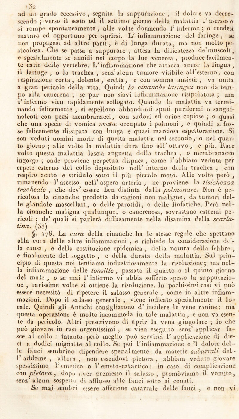 ad un grado eccessivo, seguita la suppurazione, i! dolora va decre- scendo ; verso il sesto od il settimo giorno della malattia 1’ ascesso o si rompe spontaneamente, alle volte dormendo l’infermo; o rendesi maturo ed opportuno per aprirsi. L’ infiammazione del faringe, se non propagasi ad altre parti, è di lunga durata, ma non molto pe- ricolosa. Che se passa a suppurare , attesa la d.ilicatezza de’muscoli f e spezialmente se annidi nel corpo la lue venerea , produce facilmen- te cane delle vertebre. L'infiammazione che attacca ancor la lingua, il laringe , o la trachea, senz’alcun tumore visibile all esterno, con respirazione corta, dolente, eretta, e con somma ansietà, va unita a gran pericolo della vita. Quindi la cinanche laringea non dà tem- po alla cancrena ; se pur non siavi infiammazione risipolatosa ; ma l’infermo vien lapidamente soffogato. Quando la malattia va termi- nando felicemente , si espellono abbondanti spuli puriformi o sangui- nolenti con pezzi membranacei, con sudori ed orine copiose ; o quasi che una specie di vomica avesse occupato i polmoni , e quindi si fos- se felicemente dissipata con lunga e quasi marciosa espettorazione. Si son veduti uomini morir di questa maiatta nel secondo, o nel quar- to giorno ; alle volte la malattia dura fino all’ottavo, e più. Lare volte questa malattia lascia angustia della trachea , o membranaceo ingorgo ; onde proviene perpetua dispnea, come l’abbiam veduta per erpete esterno del collo depositato nell’ interno delia trachea , con respiro acuto e stridulo sotto il più piccolo moto. Alle volte però , rimanendo l’ascesso nell’ aspera arteria , ne proviene la tisichezza tracheale , che dev’ essere ben distinta dalla polmonare. Non è pe- ricolosa la cinanche prodotta da cagioni non maligne, da tumori del- le glandole mascellari, o delle parotidi, o delle linfatiche. Però nel- la cinanche maligna qualunque, o cancrenosa, sovrastano estremi pe- ricoli ; de’ quali si parlerà diffusamente nella disamina della scarla- tina. (38) $. 178. La cura della cinanche ha le stesse regole che spettano alla cura delle altre infiammazioni , e richiede la considerazione d(’« la causa , e della costituzione epidemica , delia natura della febbre , e finalmente del soggetto , e della durata della malattia. Sul prin- cipio di questa noi tentiamo industriosamente la risoluzione; inanel- la infiammazione delle tonsille , passato il quarto o il quinto giorno del male, o se mai l’infermo vi abbia sofferto spesso la suppurazio- ne , rarissime volte si ottiene la risoluzione. In pochissimi casi vi può essere necessità di ripetere il salasso generale , come in altre infiam- mazioni. Dopo il salasso generale , viene indicato spezialmente il lo- cale. Quindi gli Antichi consigliarono d’ incidere le vene ranine : ma questa operazione è molto incommoda in tale malattia , e non va esen- te da pericolo. Altri prescrivono di aprir la vena giugo lare ; lo che può giovare in casi urgentissimi , se vien eseguito senz’ applicar fa- sce al collo : intanto però meglio può servirci 1’ applicazione di die- ci a dodici mignatte al collo. Se poi l’infiammazione e ’l dolore del- le fauci sembrino dipendere spezialmente da materie saburrali del- fi addome , allora , non essendovi pletora , ahbiam veduto g ovate spessissimo l’emetico o Y emeto-catartico : in caso di complicazione con pletora , dopo aver premesso il salasso, promòviamo il vomito, senz’alcun sospetto di afflusso alle fauci sotto ai conati.