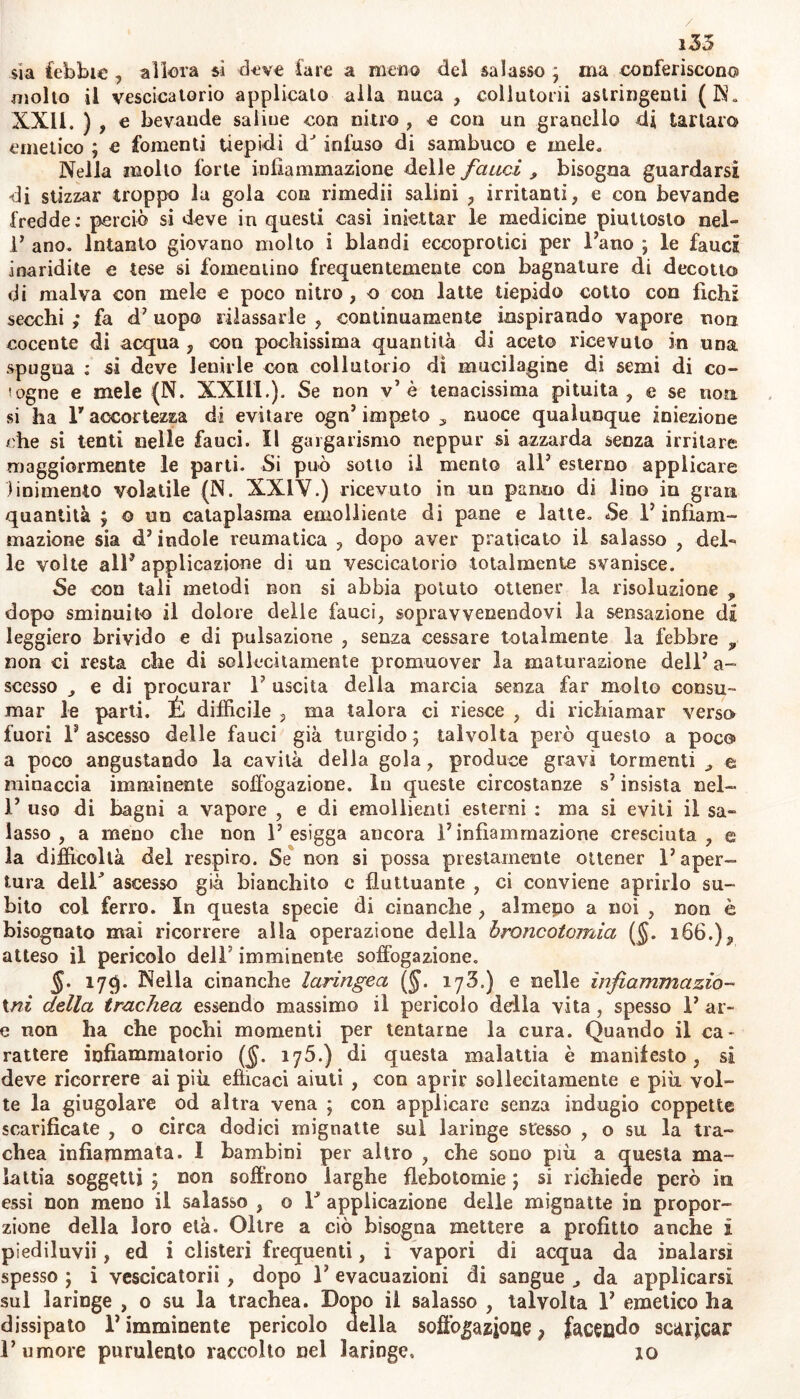 sia febbie , allora si dove lare a meno del salasso ; ma conferiscono molto il vescicatorio applicato alla nuca , collutori! astringenti (N. XXII. ) , e bevande saline con nitro , e con un granello di tartaro emetico ; e fomenti tiepidi dJ infuso di sambuco e mele. Nella mollo forte infiammazione delle fauci , bisogna guardarsi di stizzar troppo la gola con rimedii salini , irritanti, e con bevande fredde: perciò si deve in questi casi iniettar le medicine piuttosto nel- 1’ ano. Intanto giovano molto i blandi eccoprotici per Fano ; le fauci inaridite e tese si fomentino frequentemente con bagnature di decotto di malva con mele e poco nitro , o con latte tiepido cotto con fichi secchi ; fa d’ uopo rilassarle , continuamente inspirando vapore non cocente di acqua , con pochissima quantità di aceto ricevuto in una spugna : si deve lenirle con collutorio di mucilagine di semi di co- togne e mele (N. XXIII.). Se non v’è tenacissima pituita , e se non. si ha F accortezza di evitare ogn’ impeto , nuoce qualunque iniezione che si tenti nelle fauci. Il gargarismo neppur si azzarda senza irritare maggiormente le parti. Si può sotto il mento alF esterno applicare linimento volatile (N. XXIV.) ricevuto in un panno di lino in gran quantità ; © un cataplasma emolliente di pane e latte. Se F infiam- mazione sia d’ indole reumatica , dopo aver praticato il salasso , del- le volte all’applicazione di un vescicatorio totalmente svanisce. Se con tali metodi non si abbia potuto ottener la risoluzione , dopo sminuito il dolore delle fauci, sopravvenendovi la sensazione di leggiero brivido e di pulsazione , senza cessare totalmente la febbre 9 non ci resta che di sollecitamente promuover la maturazione dell’a- scesso e di procurar F uscita della marcia senza far molto consu- mar le parti. É difficile , ma talora ci riesce , di richiamar verso fuori F ascesso delle fauci già turgido; talvolta però questo a poco a poco angustando la cavità della gola, produce gravi tormenti e minaccia imminente soffogazione. In queste circostanze s’ insista nel- F uso di bagni a vapore , e di emollienti esterni : ma si eviti il sa- lasso , a meno che non F esigga ancora F infiammazione cresciuta, e la difficoltà del respiro. Se non si possa prestamente ottener l’aper- tura delF ascesso già bianchito c fluttuante , ci conviene aprirlo su- bito col ferro. In questa specie di cinanche , almepo a noi , non è bisognato mai ricorrere alla operazione della òroncotomia ($. 166.)9 atteso il pericolo delF imminente soffogazione. §. 17$. Nella cinanche laringea ($. 173.) e nelle ìnfiammazio~ tni della trachea essendo massimo il pericolo della vita, spesso F ar- e non ha che pochi momenti per tentarne la cura. Quando il ca- rattere infiammatorio (§. ij5.) di questa malattia è manilesto, si deve ricorrere ai più efficaci aiuti , con aprir sollecitamente e più vol- te la giugolare od altra vena ; con applicare senza indugio coppette scarificate , o circa dodici mignatte sul laringe stesso , o su la tra- chea infiammata. I bambini per altro , che sono più a questa ma- lattia soggetti ; non soffrono larghe flebotomie ; si richiede però in essi non meno il salasso , 0 F applicazione delle mignatte in propor- zione della loro età. Oltre a ciò bisogna mettere a profitto anche i piediluvii, ed i clisteri frequenti, i vapori di acqua da inalarsi spesso ; i vescicatorii, dopo F evacuazioni di sangue da applicarsi sul laringe , o su la trachea. Dopo il salasso , talvolta F emetico ha dissipato F imminente pericolo della soffogazjOQe, facendo scaricar l’umore purulento raccolto nel laringe, 10