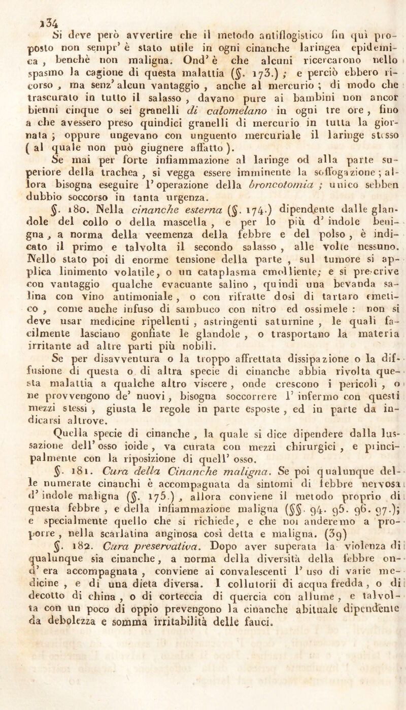 .Si deve però avvertire che il metodo antiflogistico fin qui pro- posto non sempr5 è stato utile in ogni cinanche laringea epidemi- ca , benché non maligna. Ond’ è che alcuni ricercarono nello «spasmo la cagione di questa malattia ($. 173.) ; e perciò ebbero ri- corso , ma senz’ alcun vantaggio , anche al mercurio ; di modo che trascurato in tutto il salasso , davano pure ai bambini non ancor bienni cinque o sei granelli di calomelano in ogni tre ore , fino a che avessero preso quindici granelli di mercurio in tutta la gior- nata \ oppure ungevano con unguento mercuriale il laringe stesso ( al quale non può giugnere affatto ). Se mai per forte infiammazione al laringe od alla parte su- periore della trachea, si vegga essere imminente la soffoga zione ; al- lora bisogna eseguire l’operazione della broncotomia ; unico sebben dubbio soccorso in tanta urgenza. J. 180. Nella cinanche esterna (§. 174.) dipendente dalle glan- dole del collo o della mascella , e per lo più d’ indole beni- gna , a norma della veemenza della febbre e del polso , è indi- cato il primo e talvolta il secondo salasso , alle volte nessuno. Nello stato poi di enorme tensione della parte , sul tumore si ap- plica linimento volatile, o un cataplasma emolliente; e si precrive con vantaggio qualche evacuante salino , quindi una bevanda sa- lina con vino antimoniale , o con ritratte dosi di tartaro emeti- co , come anche infuso di sambuco con nitro ed ossi mele : non si deve usar medicine impellenti , astringenti saturnine , le quali fa- cilmente lasciano gonfiate le glandole , o trasportano la materia irritante ad altre parti più nobili. Se per disavventura o la troppo affrettata dissipazione o la dif- fusione di questa o di altra specie di cinanche abbia rivolta que- sta malattia a qualche altro viscere, onde crescono i pericoli , o 1 ne provvengono de’ nuovi , bisogna soccorrere 1 infermo con questi mezzi stessi , giusta le regole in parte esposte , ed in parte da in- dicarsi altrove. Quella specie di cinanche la quale si dice dipendere dalla lus- sazione dell’osso ioide, va curata con mezzi chirurgici, e piinci- pal mente con la riposizione di quell’ osso. 181. Cura della Cinanche maligna. Se poi qualunque del- le numerate cinanchi è accompagnata da sintomi di febbre nervosa 1 d’ indole maligna ($. 175.) allora conviene il metodo proprio dii questa febbre , e della infiammazione maligna ($$. 94. q5. 96. 97.); e specialmente quello che si richiede, e che noi onderemo a pro- porre , nella scarlatina anginosa così detta e maligna. (39) 182. Cura preservativa. Dopo aver superata la violenza dii qualunque sia cinanche, a norma della diversità della lebbre en- ti’ era accompagnata , conviene ai convalescenti 1’ uso di varie me- dicine , e di una dieta diversa. 1 collutorii di acqua fredda, o di decotto di china , o di corteccia di quercia con allume , e talvol- ta con un poco di oppio prevengono la cinanche abituale dipendente da debolezza e somma irritabilità delle fauci.