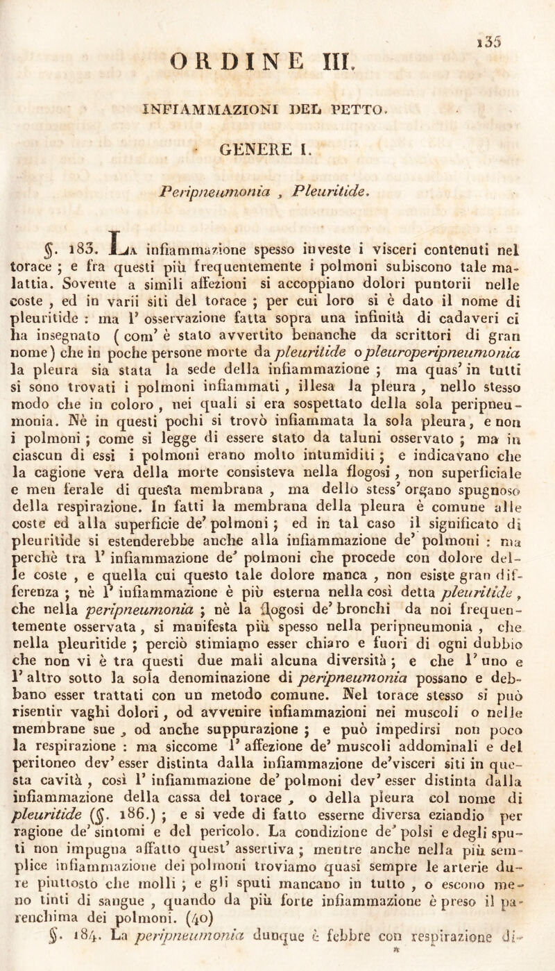 ORDINE III, s35 INFIAMMAZIONI DEL PETTO» GENERE I. P e rìp ne limonia , Pleuritide, §. i83. La infiammazione spesso investe i visceri contenuti nel torace ; e fra questi più frequentemente i polmoni subiscono tale ma- lattia. Sovente a simili affezioni si accoppiano dolori puntorii nelle coste , ed in varii siti del torace ; per cui loro si è dato il nome di pleuritide : ma V osservazione fatta sopra una infinità di cadaveri ci ha insegnato ( com’ è stato avvertito benanche da scrittori di gran nome) che in poche persone morte da pleuritide o pleuroperipneumonia la pleura sia stata la sede della infiammazione ; ma quas’ in tutti si sono trovati i polmoni infiammati , illesa la pleura , nello stesso modo che in coloro , nei quali si era sospettato della sola peripneu- monia. Nè in questi pochi si trovò infiammata la sola pleura, e non i polmoni ; come si legge di essere stato da taluni osservato ; ma in ciascun di essi i polmoni erano mollo intumiditi ; e indicavano che la cagione vera della morte consisteva nella flogosi, non superficiale e meri ferale di questa membrana , ma dello stess7 organo spugnoso della respirazione. In fatti la membrana della pleura è comune alle coste ed alla superficie de7 polmoni; ed in tal caso il significato di pleuritide si estenderebbe anche alla infiammazione de7 polmoni : ma perchè tra V infiammazione deJ polmoni che procede con dolore del- le coste , e quella cui questo tale dolore manca , non esiste gran dif- ferenza ; nè 1* infiammazione è più esterna nella così detta pleuritide, che nella perìpneumonia ; nè la Rogosi de7 bronchi da noi frequen- temente osservata , si manifesta più spesso nella perìpneumonia , che nella pleuritide ; perciò stimiapro esser chiaro e fuori di ogni dubbio che non vi è tra questi due mali alcuna diversità; e che l7 uno e l7 altro sotto la sola denominazione di perìpneumonia possano e deb- bano esser trattati con un metodo comune. Nel torace stesso si può risentir vaghi dolori, od avvenire infiammazioni nei muscoli o nelle membrane sue od anche suppurazione ; e può impedirsi non poco la respirazione : ma siccome l7 affezione de7 muscoli addominali e del peritoneo dev7 esser distinta dalla infiammazione deVisceri siti in que- sta cavità , così 1’ infiammazione de7 polmoni dev7 esser distinta dalla infiammazione della cassa del torace , o della pleura col nome di pleuritide (§. 186.) ; e si vede di fatto esserne diversa eziandio per ragione de7 sintomi e del pericolo. La condizione deJ polsi e degli spu- ti non impugna affatto quest’ assertiva ; mentre anche nella più sem- plice infiammazione dei polmoni troviamo quasi sempre le arterie du- re piuttosto che molli ; e gli sputi mancano in tutto , o escono me- no tinti di sangue , quando da più forte infiammazione è preso il pa- renchima dei polmoni. (40) §• 184. La perìpneumonia dunque è febbre con respirazione di-