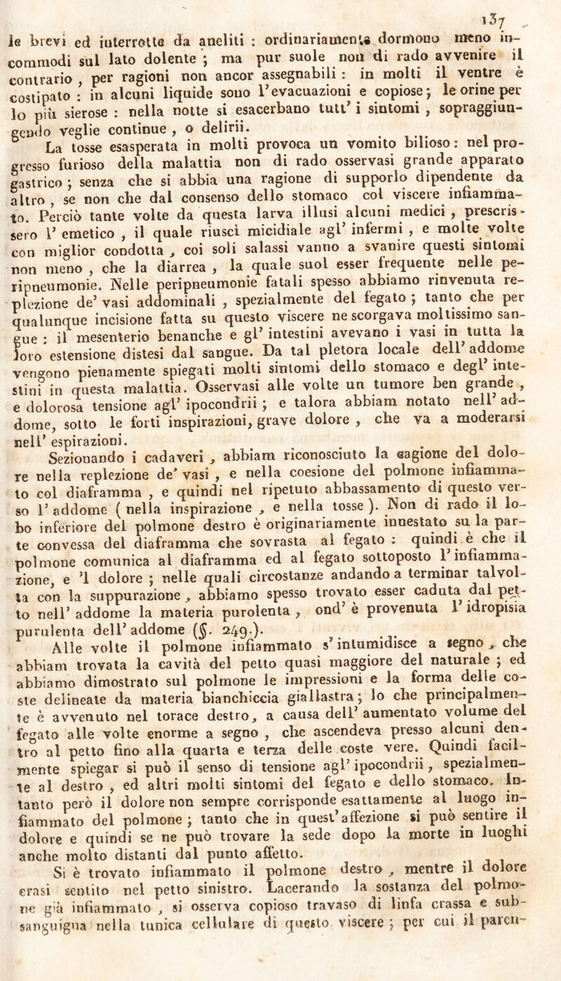 ie brevi ed interrotte da aneliti : ordinariamenu dormono meno in- commodi sul lato dolente ; ma pur suole nou di rado avvenire il contrario , per ragioni non ancor assegnabili : in molti il ventre è costipato : in alcuni liquide sono l’evacuazioni e copiose; le orine per lo più sierose : nella notte si esacerbano luti* i sintomi , sopraggiun- eendo veglie continue , o delirii. La tosse esasperata in molti provoca un vomito bilioso : nel pro- gresso furioso della malattia non di rado osservasi grande apparalo gastrico; senza che si abbia una ragione di supporlo dipendente da altro , se non che dai consenso dello stomaco col visceie infiamma- to. Perciò tante volte da questa larva illusi alcuni medici, prescris- sero P emetico , il quale riuscì micidiale agl’ infermi , e molte volte con miglior condotta , coi soli salassi vanno a svanire questi sintomi non meno , che la diarrea , la quale suol esser frequente nelle pe- xipneumonie. Nelle peripneumonie fatali spesso abbiamo rinvenuta re- ptazione de’ vasi addominali , spezialmente del fegato ; tanto che per qualunque incisione fatta su questo viscere ne scorgaya moltissimo san- gue : il mesenterio benanche e glJ intestini avevano i vasi in tutta la loro estensione distesi dal sangue. Da tal pletora locale dell addome vengono pienamente spiegati molti sintomi dello stomaco e degl inte- stini in questa malattia. Osservasi alle volte un tumore ben grande e dolorosa tensione agP ipocondrii ; e talora abbiam notato nell ad- dome, sotto le forti inspirazioni, grave dolore , che va a moderarsi nelP espirazioni. . . . . - , Sezionando i cadaveri , abbiam riconosciuto Sa cagione dei dolo- re nella reptazione de'vasi , e nella coesione del polmone infiamma- lo col diaframma , e quindi nel ripetuto abbassamento di questo vei- so P addome ( nella inspirazione , e nella tosse ). Non di rado il lo- bo inferiore dei polmone destro è originariamente innestato su la par- te convessa del diaframma che sovrasta ai fegato ; quindi è che il polmone comunica al diaframma ed ai fegato sottoposto 1 infiamma- zione, e fi dolore ; nelle quali circostanze andando a terminar talvol- ta con la suppurazione ^ abbiamo spesso trovato esser caduta dal pet- to nell3 addome la materia puroienta , oncP è provenuta 1 idropisia purulenta delP addome (§. 249.). . Alle volte il polmone infiammato intumidisce a legno ^ che abbiam trovata la cavità del petto quasi maggiore del naturata ; ed abbiamo dimostrato sul polmone le impressioni e la forma delle co- ste delineate da materia bianchiccia giallastra ; lo che principalmen- te è avvenuto nel torace destro, a causa dell aumentato volume del fegato alle volte enorme a segno , che ascendeva presso alcuni den- tro al petto fino alla quarta e terza delle coste vere. Quindi facil- mente spiegar si può il senso di tensione agl’ ipocondrii, spezialmen- te al destro , ed altri moìti sintomi del fegato e dello stomaco. In- tanto però il dolore non sempre corrisponde esattamente al luogo in- fiammato del polmone; tanto che in quest’affezione si può sentire il dolore e quindi se ne può trovare la sede dopo ia morte in luoghi anche molto distanti dal punto affetto. Si è trovato infiammato il polmone destro , mentre il dolore erasi sentito nel petto sinistro. Lacerando la sostanza del polmo- ne già infiammato , si osserva copioso travaso di linfa classa e sub sanguigna nella tunica cellulare di questo viscere; per cui il paicn